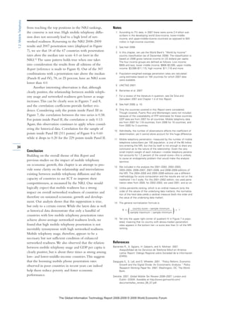 from reaching the top positions in the NRI rankings,
the converse is not true. High mobile telephony diffu-
sion does not necessarily lead to a high level of net-
worked readiness. Returning to the NRI 2008–2009
results and 2007 penetration rates (displayed in Figure
7), we see that 18 of the 67 countries with penetration
rates above the median rate score 4.0 or lower in the
NRI.15
The same pattern holds true when one takes
into consideration the results from all editions of the
Report (reference is made to Figure 8). Out of the 307
combinations with a penetration rate above the median
(Panels II and IV), 78, or 25 percent, have an NRI score
lower than 4.0.
Another interesting observation is that, although
clearly positive, the relationship between mobile teleph-
ony usage and networked readiness gets looser as usage
increases.This can be clearly seen in Figures 7 and 8,
and the correlation coefficients provide further evi-
dence. Considering only the points inside Panel III in
Figure 7, the correlation between the two series is 0.58.
For points inside Panel II, the correlation is only 0.13.
Again, this observation continues to apply when consid-
ering the historical data. Correlation for the sample of
points inside Panel III (311 points) of Figure 8 is 0.60
while it drops to 0.20 for the 229 points inside Panel II.
Conclusion
Building on the overall theme of this Report and
previous studies on the impact of mobile telephony
on economic growth, this chapter is an attempt to pro-
vide some clarity on the relationship and interrelations
existing between mobile telephony diffusion and the
capacity of countries to use ICT to improve their
competitiveness, as measured by the NRI. One would
logically expect that mobile readiness has a strong
impact on overall networked readiness of countries and
therefore on sustained economic growth and develop-
ment. Our analysis shows that this supposition is true,
but only to a certain extent.While the latest data as well
as historical data demonstrate that only a handful of
countries with low mobile telephony penetration rates
achieve above-average networked readiness levels, we
found that high mobile telephony penetration is not
inevitably synonymous with high networked readiness.
Mobile telephony usage, therefore, appears to be a
necessary but not sufficient condition of enhanced
networked readiness.We also observed that the relation
between mobile telephony usage and GDP per capita is
clearly positive, but is about three times as strong among
low- and lower-middle-income countries.This suggests
that the booming mobile phone penetration rates
observed in poor countries in recent years can indeed
help them reduce poverty and foster economic
performance.
Notes
1 According to ITU data, in 2007 there were some 2.4 billion sub-
scribers in the developing world (low-income, lower-middle-
income, and upper-middle-income countries) as opposed to 920
million in high-income countries.
2 See Kalil 2008.
3 In this chapter, we use the World Bank’s “World by Income”
country classification (as of December 2008). The classification is
based on 2006 gross national income (in US dollars) per capita.
The four income groups are defined as follows: Low income:
$905 and less; lower middle income: $906–$3,595; upper middle
income: $3,596–$11,115; high income: $11,116 and more.
4 Population-weighted average penetration rates are calculated
using estimates based on 164 countries for which 2007 data
were available.
5 UNCTAD 2007.
6 Barrantes et al. 2007.
7 For a review of the literature in question, see De Silva and
Zainudeen 2007 and Chapter 1.4 of this Report.
8 See Kalil 2008, p. 10.
9 Only the countries covered in this Report were considered.
Though covered, Puerto Rico and Montenegro were not included
because of the unavailability of PPP estimates for these countries.
GDP data are from 2007 for all countries. Mobile telephony data
are from 2007 for 119 countries, from 2006 for 10 countries, and
from 2005 for 3 countries.
10 Admittedly, the number of observations affects the coefficient of
determination, yet it cannot alone account for this huge difference.
11 Mobile telephony penetration, measured by the number of mobile
telephone subscribers per 100 population, is one of the 68 indica-
tors entering the NRI, but that by itself is not enough to draw any
conclusion as to the nature of the relationship. Given the very
small implicit weight of each indicator—mobile telephony penetra-
tion accounts for 1.2 percent of the overall score—this is unlikely
to cause an endogeneity problem that would make the analysis
spurious.
12 We included in the analysis the 2001–2002, 2002–2003,
2003–2004, 2006–2007, 2007–2008, and 2008–2009 editions of
the NRI. The 2004–2005 and 2005–2006 editions use a different
methodology for score computation and the results are not on the
traditional 1-to-7 scale. For the 2001–2002 edition, we used pene-
tration rates from 2000; for 2002–2003, we used 2001, and so on.
13 Unlike percentile ranking, which is an ordinal measure (only the
order of the values of the underlying data matters), the normaliza-
tion of the hard data yields a cardinal measure (both the order and
the value of the underlying data matter).
14 The general normalization formula is:
6 x
country score – sample minimum
+ 1
(sample maximum – sample minimum )
15 Yet only the upper right corner of quadrant IV in Figure 7 is popu-
lated, meaning that no country with above-median penetration
rates appears in the bottom tier—a score less than 3—of the NRI
ranking.
References
Barrantes R., A. Agüero, H. Galperin, and A. Molinari. 2007.
Asequibilidad de los Servicios de Telefonía Móvil en América
Latina. Report. Diálogo Regional sobre Sociedad de la Información
(DIRSI).
Dasgupta S., S. Lall, and D. Wheeler. 2001. “Policy Reform, Economic
Growth and the Digital Divide: An Econometric Analysis.” Policy
Research Working Paper No. 2567. Washington, DC: The World
Bank.
Deloitte. 2007. Global Mobile Tax Review 2006–2007. London and
Dublin: GSMA. Available at http://www.gsmworld.com/
documents/tax_review_06_07.pdf.
34
1.2:MobileTelephony
7KH *OREDO ,QIRUPDWLRQ 7HFKQRORJ 5HSRUW  ‹  :RUOG (FRQRPLF )RUXP
 