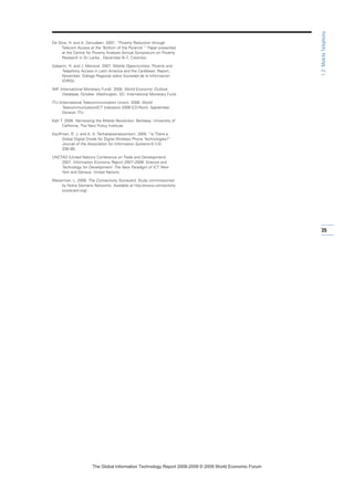 De Silva, H. and A. Zainudeen. 2007. “Poverty Reduction through
Telecom Access at the ‘Bottom of the Pyramid.’“ Paper presented
at the Centre for Poverty Analysis Annual Symposium on Poverty
Research in Sri Lanka , December 6–7, Colombo.
Galperin, H. and J. Mariscal. 2007. Mobile Opportunities: Poverty and
Telephony Access in Latin America and the Caribbean. Report,
November. Diálogo Regional sobre Sociedad de la Información
(DIRSI).
IMF (International Monetary Fund). 2008. World Economic Outlook
Database, October. Washington, DC: International Monetary Fund.
ITU (International Telecommunication Union). 2008. World
Telecommunication/ICT Indicators 2008 (CD-Rom). September.
Geneva: ITU.
Kalil T. 2008. Harnessing the Mobile Revolution. Berkeley: University of
California, The New Policy Institute.
Kauffman, R. J. and A. A. Techatassanasoontorn. 2005. “Is There a
Global Digital Divide for Digital Wireless Phone Technologies?”
Journal of the Association for Information Systems 6 (12):
338–80.
UNCTAD (United Nations Conference on Trade and Development).
2007. Information Economy Report 2007–2008: Science and
Technology for Development: The New Paradigm of ICT. New
York and Geneva: United Nations.
Waverman, L. 2009. The Connectivity Scorecard. Study commissioned
by Nokia Siemens Networks. Available at http://www.connectivity
scorecard.org/.
35
1.2:MobileTelephony
7KH *OREDO ,QIRUPDWLRQ 7HFKQRORJ 5HSRUW  ‹  :RUOG (FRQRPLF )RUXP
 