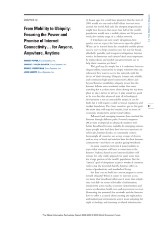 CHAPTER 1.3
From Mobility to Ubiquity:
Ensuring the Power and
Promise of Internet
Connectivity… for Anyone,
Anywhere, Anytime
ROBERT PEPPER, Cisco Systems, Inc.
ENRIQUE J. RUEDA-SABATER, Cisco Systems, Inc.
BRIAN C. BOEGGEMAN, Cisco Systems, Inc.
JOHN GARRITY, Cisco Systems, Inc.
A decade ago, few could have predicted that the start of
2009 would see one-and-a-half billion Internet users
around the world.And only the sharpest prognosticator
might have foreseen that more than half of the world’s
population would own a mobile phone and 80 percent
would live within range of a cellular network.
If telephones are now nearly ubiquitous, how
quickly can we expect the Internet to span the globe?
What can be learned from the remarkable mobile phone
success story to help countries pave the way for broad,
affordable, portable, and transparent ubiquitous Internet
service for businesses and citizens? And, most important-
ly, what policies and models can governments use to
help their countries get there?
The goal may be simple but it is ambitious: Internet
ubiquity offers connectivity to people wherever they are,
whenever they want to access the network, with the
device of their choosing. Ubiquity features safe, reliable,
and continuous high-speed connectivity.Above and
beyond Internet availability, ubiquity means that the
Internet follows users seamlessly rather than users
searching for it as they move about during the day from
place to place, device to device. It may sound too good
to be true, but this advanced state of technological
development is not an unreachable utopia. It can be
built, but it will require a solid technical, regulatory, and
market foundation.The closer countries get to this goal,
the more they will reap the benefits, both in terms of
economic productivity and personal welfare.
Advanced and emerging countries have reached the
Internet through different paths. Personal computers
(PCs) were widespread in advanced countries well
before broadband became available. In emerging nations,
many people have had their first Internet experience in
cybercafés, Internet kiosks, or community centers.
Increasingly, all countries are seeing a range of devices
and an array of fixed and wireless lines for their Internet
connectivity—and these are quickly going broadband.
In many countries, however, it is not realistic to
expect that everyone will have a connection to the
Internet. Indeed, shared-access Internet facilities will
remain the only viable approach for quite some time
for a large portion of the world’s population. But the
“stretch” goal of ubiquitous access is worthy if countries
wish to tap the potential that the Internet offers in
terms of productivity and standards of living.
But how can we build on current progress to move
toward ubiquity? When it comes to Internet access,
we know that broadband offers much more than teleph-
ony ever did—in terms of breadth of information;
interactivity across media; economic opportunities; and
access to education, health care, and government services.
Harnessing the potential that networks and the Internet
have to offer is as much about creating the right policy
and institutional environment as it is about adopting the
right technology and investing in related infrastructure.
37
1.3:FromMobilitytoUbiquity
7KH *OREDO ,QIRUPDWLRQ 7HFKQRORJ 5HSRUW  ‹  :RUOG (FRQRPLF )RUXP
 