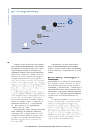 As we end the first decade of the 21st century, it is
clear that high-speed networks must be considered an
integral part of the basic infrastructure of any country.
Indeed, broadband networks are the infrastructure
foundation of the knowledge economy.And for many
countries these networks offer a unique, cost-effective
opportunity to enhance their competitiveness and rise
above physical or geographical constraints.We have
already seen in advanced economies—and even remark-
ably more so in emerging economies—how connectivity
empowers citizens, improves productivity, generates jobs,
enables education, and improves health care.We also
believe that we are about to witness broadband networks
powering an economic recovery.
In this chapter we propose to do three things. First,
we put into perspective the different stages of Internet
connectivity for countries and their progress in fostering
the broad ICT foundations (or lack thereof) behind
that connectivity.We do this by proposing a typology
of stages and classifying countries accordingly, and by
revisiting and updating the ICT Development Map
(ICT Map) presented in The Global Information
Technology Report 2007–2008.1
Second, we look at the key ingredients of successful
efforts to advance ICT development and Internet
connectivity—what we will call the keystones of a Net
Strategy. These represent a framework around which it
is possible to assess strengths and weaknesses and to
identify priorities for action for governments and
private actors alike.
Finally, we consider the more specific factors—
beyond the solid foundation that the Net Strategy
framework proposes—to take countries from broad and
accessible connectivity to that end-state goal of Internet
ubiquity.
A definition of the stages and underlying factors of
Internet progress
We begin with a model that tracks a country’s progress
along five stages of Internet connectivity, each one get-
ting progressively closer to the stage that can serve as
launching pad for Internet ubiquity. Each stage reflects a
different breadth and depth of connectivity.The model
revolves around key thresholds, marking the progression
that countries have followed and pointing to what they
can look forward to, depending on their stage (see
Figure 1).
The stages focus specifically on Internet penetration
but do not limit themselves to one dimension. Instead
we show the progression from occasional or rare
Internet access to familiarization with the use of the
Internet to widespread connectivity and, finally to more
regular, intensive use of Internet-based services.The
thresholds are based on 2007 data from ITU consistent
with those used in the Networked Readiness Index
(NRI) featured in this Report—they escalate as we move
up the stages: from Internet usage to Internet connec-
tions and finally to broadband connectivity.
38
1.3:FromMobilitytoUbiquity
Proto-Internet
Familiarization
Early days
Extensive use
Intensive use
Ubiquity
Figure 1: The five stages to Internet ubiquity
7KH *OREDO ,QIRUPDWLRQ 7HFKQRORJ 5HSRUW  ‹  :RUOG (FRQRPLF )RUXP
 