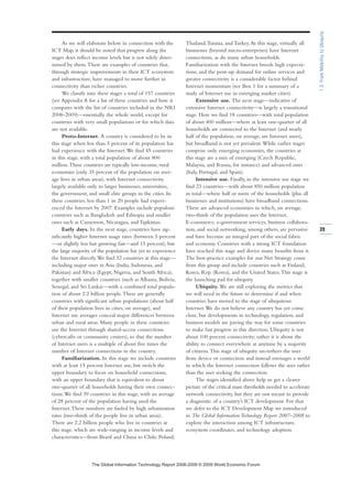 As we will elaborate below in connection with the
ICT Map, it should be noted that progress along the
stages does reflect income levels but is not solely deter-
mined by them.There are examples of countries that,
through strategic improvements in their ICT ecosystem
and infrastructure, have managed to move further in
connectivity than richer countries.
We classify into these stages a total of 157 countries
(see Appendix A for a list of these countries and how it
compares with the list of countries included in the NRI
2008–2009)—essentially the whole world, except for
countries with very small populations or for which data
are not available.
Proto-Internet. A country is considered to be in
this stage when less than 5 percent of its population has
had experience with the Internet.We find 45 countries
in this stage, with a total population of about 800
million.These countries are typically low-income, rural
economies (only 35 percent of the population on aver-
age lives in urban areas), with Internet connectivity
largely available only to larger businesses, universities,
the government, and small elite groups in the cities. In
these countries, less than 1 in 20 people had experi-
enced the Internet by 2007. Examples include populous
countries such as Bangladesh and Ethiopia and smaller
ones such as Cameroon, Nicaragua, and Tajikistan.
Early days. In the next stage, countries have sig-
nificantly higher Internet usage rates (between 5 percent
—or slightly less but growing fast—and 15 percent), but
the large majority of the population has yet to experience
the Internet directly.We find 32 countries at this stage—
including major ones in Asia (India, Indonesia, and
Pakistan) and Africa (Egypt, Nigeria, and South Africa),
together with smaller countries (such as Albania, Bolivia,
Senegal, and Sri Lanka)—with a combined total popula-
tion of about 2.2 billion people.These are generally
countries with significant urban populations (about half
of their population lives in cities, on average), and
Internet use averages conceal major differences between
urban and rural areas. Many people in these countries
use the Internet through shared-access connections
(cybercafés or community centers), so that the number
of Internet users is a multiple of about five times the
number of Internet connections in the country.
Familiarization. In this stage we include countries
with at least 15 percent Internet use, but switch the
upper boundary to focus on household connections,
with an upper boundary that is equivalent to about
one-quarter of all households having their own connec-
tions.We find 39 countries in this stage, with an average
of 28 percent of the population having used the
Internet.These numbers are fueled by high urbanization
rates (two-thirds of the people live in urban areas).
There are 2.2 billion people who live in countries at
this stage, which are wide-ranging in income levels and
characteristics—from Brazil and China to Chile, Poland,
Thailand,Tunisia, and Turkey.At this stage, virtually all
businesses (beyond micro-enterprises) have Internet
connections, as do many urban households.
Familiarization with the Internet breeds high expecta-
tions, and the pent-up demand for online services and
greater connectivity is a considerable factor behind
Internet momentum (see Box 1 for a summary of a
study of Internet use in emerging market cities).
Extensive use. The next stage—indicative of
extensive Internet connectivity—is largely a transitional
stage. Here we find 18 countries—with total population
of about 400 million—where at least one-quarter of all
households are connected to the Internet (and nearly
half of the population, on average, are Internet users),
but broadband is not yet prevalent.While earlier stages
comprise only emerging economies, the countries at
this stage are a mix of emerging (Czech Republic,
Malaysia, and Russia, for instance) and advanced ones
(Italy, Portugal, and Spain).
Intensive use. Finally, in the intensive use stage we
find 23 countries—with about 850 million population
in total—where half or more of the households (plus all
businesses and institutions) have broadband connections.
These are advanced economies in which, on average,
two-thirds of the population uses the Internet.
E-commerce, e-government services, business collabora-
tion, and social networking, among others, are pervasive
and have become an integral part of the social fabric
and economy. Countries with a strong ICT foundation
have reached this stage and derive many benefits from it.
The best-practice examples for our Net Strategy come
from this group and include countries such as Finland,
Korea, Rep. (Korea), and the United States.This stage is
the launching pad for ubiquity.
Ubiquity. We are still exploring the metrics that
we will need in the future to determine if and when
countries have moved to the stage of ubiquitous
Internet.We do not believe any country has yet come
close, but developments in technology, regulation, and
business models are paving the way for some countries
to make fast progress in this direction. Ubiquity is not
about 100 percent connectivity; rather it is about the
ability to connect everywhere at anytime by a majority
of citizens.This stage of ubiquity un-tethers the user
from device or connection and instead envisages a world
in which the Internet connection follows the user rather
than the user seeking the connection.
The stages identified above help us get a clearer
picture of the critical mass thresholds needed to accelerate
network connectivity, but they are not meant to provide
a diagnostic of a country’s ICT development. For that
we defer to the ICT Development Map we introduced
in The Global Information Technology Report 2007–2008 to
explore the interaction among ICT infrastructure,
ecosystem coordinates, and technology adoption.
39
1.3:FromMobilitytoUbiquity
7KH *OREDO ,QIRUPDWLRQ 7HFKQRORJ 5HSRUW  ‹  :RUOG (FRQRPLF )RUXP
 