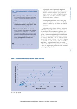 • ICT ecosystem refers to institutional factors that
underpin entrepreneurial creativity and competitive
dynamics for service provision.These factors are
hard to measure but include the legal and regulato-
ry framework around ICT deployment and the
ease of doing business in general.
• ICT infrastructure and capacity refers to assets, such
as networks and other infrastructure, as well as the
existence of skills to use and manage the hardware
effectively.
In last year’s Report, we used these two dimensions
to develop a cartographic model and map countries on
the basis of their ICT development—providing a per-
spective on their current situation and illustrating how
to chart a course forward that balances both dimensions.
This ICT Development Map relied solely on indicators
that were part of the NRI; it did not explicitly consider
income levels. Income levels play a role in ICT adoption
(see Figure 2), but so do a number of the factors reflect-
ed in the ICT Map coordinates. Simple correlation
analysis confirms that our ecosystem rating, in particular,
is much less influenced by income than is the infrastruc-
ture rating (see Appendix A).
4. Concerning e-government, most businesses—and a
large majority of citizens—feel that the government
should do more to provide information and services
online.
5. As for barriers to greater use of the Internet, citizens
and businesses rank skills as the top obstacle. Other
major factors are accessibility and cost.
6. People in households with their own connection
access the Internet more frequently than those who
use shared-access facilities such as a cybercafé.
This shows that having a PC at home seems to be a
key factor in increasing the frequency and use of the
Internet, also considering citizens do not feel that
access via mobile phones could satisfy their
connectivity needs.
Note
1 This box draws on Rueda-Sabater and Lamus 2008.
Box 1: Cities as spearheads for online service use1
(cont’d.)
0 10,000 20,000 30,000 40,000 50,000 60,000
0
5
10
15
20
25
30
35
40
Figure 2: Broadband penetration and per capita income levels, 2007
Source: ITU, 2008; IMF, 2008.
Broadbandsubscribersper100inhabitants
Nominal GDP per capita
41
1.3:FromMobilitytoUbiquity
7KH *OREDO ,QIRUPDWLRQ 7HFKQRORJ 5HSRUW  ‹  :RUOG (FRQRPLF )RUXP
 