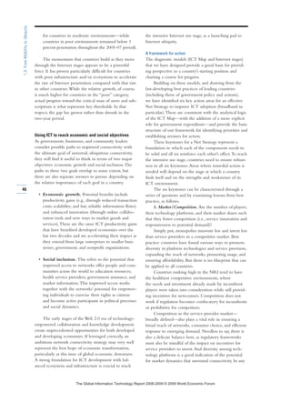 for countries in moderate environments—while
countries in poor environments remained below 1
percent penetration throughout the 2005–07 period).
The momentum that countries build as they move
through the Internet stages appears to be a powerful
force. It has proven particularly difficult for countries
with poor infrastructure and/or ecosystems to accelerate
the rate of Internet penetration compared with that rate
in other countries.While the relative growth, of course,
is much higher for countries in the “poor” category,
actual progress toward the critical mass of users and sub-
scriptions is what represents key thresholds. In that
respect, the gap has grown rather than shrunk in the
two-year period.
Using ICT to reach economic and social objectives
As governments, businesses, and community leaders
consider possible paths to improved connectivity with
the ultimate goal of universal, ubiquitous connectivity,
they will find it useful to think in terms of two major
objectives: economic growth and social inclusion.The
paths to these two goals overlap to some extent, but
there are also separate avenues to pursue depending on
the relative importance of each goal in a country.
• Economic growth. Potential benefits include
productivity gains (e.g., through reduced transaction
costs; scalability; and fast, reliable information flows)
and enhanced innovation (through online collabo-
ration tools and new ways to market goods and
services).These are the same ICT productivity gains
that have benefited developed economies over the
last two decades and are accelerating their impact as
they extend from large enterprises to smaller busi-
nesses, government, and nonprofit organizations.
• Social inclusion. This refers to the potential that
improved access to networks offer people and com-
munities across the world to education resources,
health service providers, government assistance, and
market information.This improved access works
together with the networks’ potential for empower-
ing individuals to exercise their rights as citizens
and become active participants in political processes
and social dynamics.
The early stages of the Web 2.0 era of technology-
empowered collaboration and knowledge development
create unprecedented opportunities for both developed
and developing economies. If leveraged correctly, an
ambitious network connectivity strategy may very well
represent the best hope of economic transformation,
particularly at this time of global economic downturn.
A strong foundation for ICT development with bal-
anced ecosystem and infrastructure is crucial to reach
the intensive Internet use stage, as a launching pad to
Internet ubiquity.
A framework for action
The diagnostic models (ICT Map and Internet stages)
that we have designed provide a good basis for provid-
ing perspective to a country’s starting position and
charting a course for progress.
Building on these models, and drawing from the
fast-developing best practices of leading countries
(including those of government policy and actions),
we have identified six key action areas for an effective
Net Strategy to improve ICT adoption (broadband in
particular).These are consistent with the analytical logic
of the ICT Map—with the addition of a more explicit
role for government expenditure—and provide the basic
structure of our framework for identifying priorities and
establishing avenues for action.
These keystones for a Net Strategy represent a
foundation in which each of the components needs to
be solid and all six reinforce each other’s effect.To reach
the intensive use stage, countries need to ensure robust-
ness in all six keystones.Areas where remedial action is
needed will depend on the stage at which a country
finds itself and on the strengths and weaknesses of its
ICT environment.
The six keystones can be characterized through a
series of questions and by examining lessons from best
practice, as follows.
1. Market/Competition. Are the number of players,
their technology platforms, and their market shares such
that they foster competition (i.e., service innovation and
responsiveness to potential demand)?
Simply put, monopolies innovate less and invest less
than service providers in a competitive market. Best
practice countries have found various ways to promote
diversity in platform technologies and service provision,
expanding the reach of networks, promoting usage, and
ensuring affordability. But there is no blueprint that can
be applied to all countries.
Countries ranking high in the NRI tend to have
the healthiest competitive environments, where
the needs and investment already made by incumbent
players were taken into consideration while still provid-
ing incentives for newcomers. Competition does not
work if regulation becomes confiscatory for incumbents
or prohibitive for competitors.
Competition in the service provider market—
broadly defined—also plays a vital role in ensuring a
broad reach of networks, consumer choice, and efficient
response to emerging demand. Needless to say, there is
also a delicate balance here, as regulatory frameworks
must also be mindful of the impact on incentives for
service providers to invest.And diversity among tech-
nology platforms is a good indication of the potential
for market dynamics that surround connectivity. In any
46
1.3:FromMobilitytoUbiquity
7KH *OREDO ,QIRUPDWLRQ 7HFKQRORJ 5HSRUW  ‹  :RUOG (FRQRPLF )RUXP
 