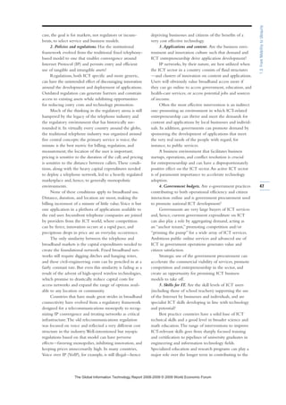 case, the goal is for markets, not regulators or incum-
bents, to select service and business models.
2. Policies and regulations. Has the institutional
framework evolved from the traditional fixed telephony-
based model to one that enables convergence around
Internet Protocol (IP) and permits entry and efficient
use of tangible and intangible assets?
Regulations, both ICT specific and more generic,
can have the unintended effect of discouraging innovation
around the development and deployment of applications.
Outdated regulation can generate barriers and constrain
access to existing assets while inhibiting opportunities
for reducing entry costs and technology promotion.
Much of the thinking in the regulatory arena is still
hampered by the legacy of the telephone industry and
the regulatory environment that has historically sur-
rounded it. In virtually every country around the globe,
the traditional telephone industry was organized around
five central concepts: the primary service is voice; the
minute is the best metric for billing, regulation, and
measurement; the location of the user is important;
pricing is sensitive to the duration of the call; and pricing
is sensitive to the distance between callers.These condi-
tions, along with the heavy capital expenditures needed
to deploy a telephone network, led to a heavily regulated
marketplace and, hence, to generally monopolistic
environments.
None of these conditions apply to broadband use.
Distance, duration, and location are moot, making the
billing increment of a minute of little value.Voice is but
one application in a plethora of applications available to
the end user. Incumbent telephone companies are joined
by providers from the ICT world, where competition
can be fierce, innovation occurs at a rapid pace, and
precipitous drops in price are an everyday occurrence.
The only similarity between the telephone and
broadband markets is the capital expenditures needed to
create the foundational network. Fixed broadband net-
works still require digging ditches and hanging wires,
and these civil-engineering costs can be penciled in at a
fairly constant rate. But even this similarity is fading as a
result of the advent of high-speed wireless technologies,
which promise to drastically reduce capital costs for
access networks and expand the range of options avail-
able to any location or community.
Countries that have made great strides in broadband
connectivity have evolved from a regulatory framework
designed for a telecommunications monopoly to recog-
nizing IP convergence and treating networks as critical
infrastructure.The old telecommunications regulation
was focused on voice and reflected a very different cost
structure in the industry.Well-intentioned but myopic
regulations based on that model can have perverse
effects—favoring monopolies, inhibiting innovation, and
keeping prices unnecessarily high. In many countries,
Voice over IP (VoIP), for example, is still illegal—hence
depriving businesses and citizens of the benefits of a
very cost effective technology.
3.Applications and content. Are the business envi-
ronment and innovation culture such that demand and
ICT entrepreneurship drive application development?
IP networks, by their nature, are best utilized when
the ICT sector in a country consists of fluid structures
—and clusters of innovation on content and applications.
Users will obviously value broadband access more if
they can go online to access government, education, and
health-care services, or access potential jobs and sources
of income.
Often the most effective intervention is an indirect
one: promoting an environment in which ICT-related
entrepreneurship can thrive and meet the demands for
content and applications by local businesses and individ-
uals. In addition, governments can promote demand by
sponsoring the development of applications that meet
the very real needs of the people with regard, for
instance, to public services.
A business environment that facilitates business
startups, operations, and conflict resolution is crucial
for entrepreneurship and can have a disproportionately
positive effect on the ICT sector.An active ICT sector
is of paramount importance to accelerate technology
adoption.
4. Government budgets. Are e-government practices
contributing to both operational efficiency and citizen
interaction online and is government procurement used
to promote national ICT development?
Governments are very large buyers of ICT services
and, hence, current government expenditure on ICT
can also play a role by aggregating demand, acting as
an “anchor tenant,” promoting competition and/or
“priming the pump” for a wide array of ICT services.
Ambitious public online services and advanced use of
ICT in government operations generates value and
citizen satisfaction.
Strategic use of the government procurement can
accelerate the commercial viability of services, promote
competition and entrepreneurship in the sector, and
create an opportunity for promising ICT business
models to take off.
5. Skills for IT. Are the skill levels of ICT users
(including those of school teachers) supporting the use
of the Internet by businesses and individuals, and are
specialist ICT skills developing in line with technology
and potential?
Best practice countries have a solid base of ICT
technical skills and a good level in broader science and
math education.The range of interventions to improve
ICT-relevant skills goes from sharply focused training
and certification to pipelines of university graduates in
engineering and information technology fields.
Specialized education and research programs can play a
major role over the longer term in contributing to the
47
1.3:FromMobilitytoUbiquity
7KH *OREDO ,QIRUPDWLRQ 7HFKQRORJ 5HSRUW  ‹  :RUOG (FRQRPLF )RUXP
 