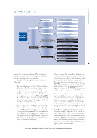 provide the components of a sound Net Strategy and
lead a country to derive the immense benefits that the
intensive use stage of the Internet offers.
Examples of promising interventions include the
following:
• The national regulator set Greece’s broadband mar-
ket on the path to fair network access and more
competition.The two key events in 2006 were the
adoption of the European Union (EU) framework
for Electronic Communications into Greek law and
new regulations on Local Loop Unbundling (LLU).
As a result, broadband connections accelerated and
Greece no longer occupies the last place in the EU
broadband penetration ranking.
• France implemented a bold regulatory framework
that has led to a very competitive market. Free Ilyad
and Neuf-Cegetel are among the most successful
challengers in the world. Both have crafted business
plans that focus on fiber deployment and innovative
convergent services. In response to this competition,
France Telecom has become one of the most inno-
vative incumbents in the world.
• Ireland launched a licensing scheme for local area
broadband fixed wireless access services. Under this
scheme, licenses are offered in two frequency bands,
10 GHz and 26 GHz.The licenses are awarded on a
first-come, first-served basis and issued for up to
2x28 MHz of spectrum for use in a location of the
applicant’s choice.The licensing initiative is also
expected to extend to the 3.5 GHz frequency band
at a later stage for service to rural and suburban areas.
• Korean broadband Internet service was classified
as a value-added service, not as an infrastructure
communications service. Hence it was largely free
from strict government regulations and interven-
tions.As a result, the entry barrier into the market
was low and pricing competition was free—quite
the opposite of the heavily regulated phone market.
• South Africa’s regulatory authority announced in
November 2008 that it had decided to convert all
value-added network service licenses to network
infrastructure licenses under the Electronic Commu-
nications Act.The move is expected to open South
Africa’s telecommunications industry to new infra-
structure investors able to inject competition and
expand services into the market.
49
1.3:FromMobilitytoUbiquity
Figure 9: A Net Strategy Framework
Ecosystem
Infrastructure
Mapping ICT
development
SP market structure/competition
Platform diversity/differentiation
Ease of entry (infrastructure)
Ease of entry (applications)
Business/innovation environment
ICT entrepreneurship/clusters
E-government  government ICT pioneering
Demand aggregation/e-procurement
Individuals, teachers, SMEs IT “literacy”
Technical  advanced capabilities
Core network
Access network
IP device availability
Ease of investment
Market/competition
Policy/regulations
Applications  content
Government budgets
Skills for ICT
Infrastructure investment
7KH *OREDO ,QIRUPDWLRQ 7HFKQRORJ 5HSRUW  ‹  :RUOG (FRQRPLF )RUXP
 