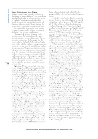 Beyond the intensive use stage: Ubiquity
Ubiquity, everywhere and personal, is predicated on
three things: the wide availability of a core network that
takes fixed broadband as far as feasible; a diverse system
of “capillaries,” including wireless broadband that
extends the core to “the last mile”; and a variety and
abundance of Internet-enabled devices that meet the
income, literacy, business, and personal needs of users.
For countries that are at or close to the intensive
use stage, there are a number of factors to consider in
developing a plan of action toward ubiquity.
Core network. Access to ubiquitous wireless
networks assumes that broadband core fiber optic
networks can reach every part of the country.The core
network or backbone can also be thought of as the
arteries and veins that handle the heavy flow of traffic,
while wireless and other capillary systems provide access
beyond the core and create the network’s outer reaches.
An important role of the government is to ensure that
high-speed robust core backbone networks are available
across their country to enable the availability of broad-
band everywhere. In many cases, a clear and predictable
regulatory environment will attract private capital to
build core broadband networks, if these are not already
done; in others, public investment in the basic layer
may be required to generate the externalities that core
networks offer.
Spectrum. Wireless spectrum is, in many coun-
tries, an untapped asset.There are many policy enablers
available to spread wireless broadband, but none is more
effective than making radio spectrum available over large
geographic areas.The good news is that the migration
from analog to digital television’s broadcast is opening
up a broad swath of the radio spectrum that is ideal
for wireless broadband networks.Virtually all govern-
ments control radio spectrum within their borders and
therefore can license to broadband providers reclaimed
spectrum, at wavelengths that are particularly well suited
to deliver the signal over the topography of many
emerging countries.
Good spectrum policy can do the same thing for
broadband that it did for mobile telephony—leapfrog
fixed networks and extend service to large swath of
underserved and un-served areas and people.
Finally, spectrum policy to enable the expansion of
wireless broadband will lead to new capabilities, such as
mobility, that are simply unavailable on fixed networks
and open the door for competition to fixed network
broadband—driving investment, service innovation,
lower prices, and, as a result, greater adoption.
Not all spectrum are created equal: spectrum at
lower frequencies travel further with the same amount
of energy and do not require line of sight.That is why
emphasis on the 700 to 800 megahertz bands—which
travel at long distances at lower power—as part of what
the ITU calls the International Mobile Telecommunications
Bands,4
and on technologies such as WiMAX offers
great potential for widespread broadband and ubiquitous
Internet.
In order for wireless broadband to become a reality
and have the impact that mobile telephony has enjoyed,
multiple large swaths of spectrum (of 20 MHz or prefer-
ably 30 MHz each) need to be dedicated to wireless
broadband. Migrating analog TV spectrum to digital
broadband service offers an important “digital dividend.”
The United States has already acted, with the recent
auction of 700 MHz spectrum; other countries are
moving in the same direction, with the European Union
(EU) planning a 2010–12 rollout. Some countries, such
as Chile and India, have never used these 700 MHz
band for television and therefore can move even faster
to deploy these frequencies for wireless broadband.
Finally, to properly service the “last mile,” countries
will have to open up spectrum to build ultra-broadband,
high-speed, symmetric, robust, intelligent networks.This
strategy will promote whole new classes of applications,
including high-resolution virtual meetings, such as
telepresence systems; more effective and robust remote
medical treatment; new forms of entertainment and
multiplayer games; and visual and video-based educa-
tional opportunities—a particularly important advance
for rural and agricultural uses. In countries with many
languages and cultural groups, video, visual, and audio
communications enabled by wireless broadband can be
used to overcome literacy gaps and language
barriers to provide education, health care, and govern-
ment services as well as to expand social interaction.
Devices. Ubiquity and personalization also require
a range of highly functional devices, including low-cost,
robust, and easy-to-use ones. Laptops, of course, are the
penultimate take-along Internet device, but for a great
percentage of the world’s population, laptops are still
unaffordable. Mobile phones, in theory, are Internet
devices, but aside from texting, they provide very limited
connectivity.A wide range of new “smart” phones quali-
fy as true Internet devices, but these are costly and have
limitations. Other devices, such as the many variations
emerging under the generic term of netbooks, offer
promise, but accelerating their proliferation will be key.
Although the market is already providing more
functional, smart, low-cost devices, public-private
partnerships, nongovernmental organizations, and gov-
ernments can help promote the widespread adoption of
these devices to low-income and other disadvantaged
populations. Countries ranging from Egypt to Saudi
Arabia and Korea are easing or facilitating the adoption
of PCs among low-income groups. Many schools in the
intensive use stage countries have developed school cur-
ricula that rely on PCs and other Internet-enabled
devices, and ensuring that these opportunities are open
to all is a critical goal.
50
1.3:FromMobilitytoUbiquity
7KH *OREDO ,QIRUPDWLRQ 7HFKQRORJ 5HSRUW  ‹  :RUOG (FRQRPLF )RUXP
 
