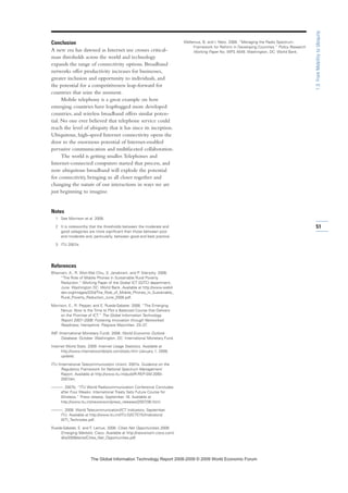 Conclusion
A new era has dawned as Internet use crosses critical-
mass thresholds across the world and technology
expands the range of connectivity options. Broadband
networks offer productivity increases for businesses,
greater inclusion and opportunity to individuals, and
the potential for a competitiveness leap-forward for
countries that seize the moment.
Mobile telephony is a great example on how
emerging countries have leapfrogged more developed
countries, and wireless broadband offers similar poten-
tial. No one ever believed that telephone service could
reach the level of ubiquity that it has since its inception.
Ubiquitous, high-speed Internet connectivity opens the
door to the enormous potential of Internet-enabled
pervasive communication and multifaceted collaboration.
The world is getting smaller.Telephones and
Internet-connected computers started that process, and
now ubiquitous broadband will explode the potential
for connectivity, bringing us all closer together and
changing the nature of our interactions in ways we are
just beginning to imagine.
Notes
1 See Morrison et al. 2008.
2 It is noteworthy that the thresholds between the moderate and
good categories are more significant than those between poor
and moderate and, particularly, between good and best practice.
3 ITU 2007a.
References
Bhavnani, A., R. Won-Wai Chiu, S. Janakiram, and P. Silarszky. 2008.
“The Role of Mobile Phones in Sustainable Rural Poverty
Reduction.” Working Paper of the Global ICT (GITC) department,
June. Washington DC: World Bank. Available at http://www.web4
dev.org/images/2/2d/The_Role_of_Mobile_Phones_in_Sustainable_
Rural_Poverty_Reduction_June_2008.pdf.
Morrison, E., R. Pepper, and E. Rueda-Sabater. 2008. “The Emerging
Nexus: Now Is the Time to Plot a Balanced Course that Delivers
on the Promise of ICT.” The Global Information Technology
Report 2007–2008: Fostering Innovation through Networked
Readiness. Hampshire: Palgrave Macmillan. 23–37.
IMF (International Monetary Fund). 2008. World Economic Outlook
Database. October. Washington, DC: International Monetary Fund.
Internet World Stats. 2009. Internet Usage Statistics. Available at
http://www.internetworldstats.com/stats.htm (January 1, 2009,
update).
ITU (International Telecommunication Union). 2007a. Guidance on the
Regulatory Framework for National Spectrum Management.
Report. Available at http://www.itu.int/publ/R-REP-SM.2093-
2007/en.
———. 2007b. “ITU World Radiocommunication Conference Concludes
after Four Weeks: International Treaty Sets Future Course for
Wireless.” Press release, September 16. Available at
http://www.itu.int/newsroom/press_releases/2007/36.html.
———. 2008. World Telecommunication/ICT Indicators, September.
ITU. Available at http://www.itu.int/ITU-D/ICTEYE/Indicators/
WTI_Technotes.pdf.
Rueda-Sabater, E. and F. Lamus. 2008. Cities Net Opportunities 2008:
Emerging Markets. Cisco. Available at http://newsroom.cisco.com/
dlls/2008/ekits/Cities_Net_Opportunities.pdf.
Wellenius, B. and I. Neto. 2008. “Managing the Radio Spectrum:
Framework for Reform in Developing Countries.” Policy Research
Working Paper No. WPS 4549. Washington, DC: World Bank.
51
1.3:FromMobilitytoUbiquity
7KH *OREDO ,QIRUPDWLRQ 7HFKQRORJ 5HSRUW  ‹  :RUOG (FRQRPLF )RUXP
 