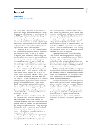 vii
The current global recession has affected business in
nearly every industry and geographical region; it is also
having a deep and wide impact on societies around the
world.Taking decisive action to reprioritize during any
slowdown is a key focus for companies and countries,
and we are all in the process of taking the necessary
measures that will enable us to adjust to today’s reality. It
is fundamental, however, that we do not allow short-term
challenges to distract us from planning for longer-term
opportunities to achieve sustainable growth.
I believe that we are faced with a unique opportu-
nity to nurture global economic prosperity, and ubiqui-
tous broadband access is a key part of the solution.
By investing in the development and acceleration of a
global broadband infrastructure, we can provide Internet
access for all of the world’s citizens.This means we
can create jobs, provide better access to health care
and education, connect small business owners to new
customers, and in some countries create a middle class
that will raise the standard of living and national GDP.
There is plenty of work to do in providing access.
For example, while 77 out of every 100 Canadian resi-
dents uses the Internet, there are only 16 out of 100
users in Panama, according to 2007 ITU data and analy-
sis.The number of broadband subscribers of the same
two countries is in equal contrast; while 28 of every 100
Canadian residents have broadband subscriptions, there
is only 1 broadband subscriber per 100 in Panama.
Equally important is the opportunity for countries
that are considered advanced when compared to other
countries from around the world. For example, Korea,
Rep., considered the leader in broadband penetration,
only has 29 broadband subscribers per 100 residents,
according to ITU data.
Achieving ubiquitous broadband access is in the
best interest of citizens, businesses, and governments
alike. However, we will succeed in this effort only
through a collaborative partnership—businesses working
alongside health-care providers, educators, governments,
and nongovernmental organizations. Only by providing
the means for people everywhere to access broadband—
from the most remote villages to the densest urban
centers—will we have the potential to experience a
truly connected global economy.
Broadband provides unprecedented opportunities
for people to communicate with others, access informa-
tion, improve education and health care, enter new
markets, expand the reach of businesses, and so much
more. Imagine how different the world—and the world
economy—would be if we could extend connectivity to
all corners of the globe. Broadband literally transforms
the way we live, work, play, and learn.
And when we talk about broadband, we are really
talking about mobile broadband, enabled by a global
wireless infrastructure built on an Internet Protocol net-
work platform. Mobility represents the only way for the
world to achieve ubiquitous broadband access, allowing
the power of the network to scale beyond the limits of
traditional hard-wired environments.
Prior to the emergence of the global economic
crisis, the world was gaining momentum toward the
next phase of the Internet, built on a network platform
and fueled by productivity-enhancing collaboration
tools and networked applications. Despite the current
financial setbacks, we are still collectively poised to reap
the benefits of this next phase, enabled by a worldwide
mobile broadband network infrastructure.
With this in mind, I believe that the most important
step government and business leaders in both developed
and developing nations can take to encourage economic
growth and global prosperity is to concentrate—collec-
tively, collaboratively—on longer-term opportunities
such as universal broadband access.
Let’s rise to the challenge, and in doing so, raise the
quality of life—and our economic prosperity for gener-
ations to come. Now is the time to invest in ubiquitous
broadband and empower all of the world’s citizens to
participate in the human network.
Cisco is pleased to sponsor The Global Information
Technology Report 2008–2009, including the Networked
Readiness Index.We hope that these will provide
important insight into how we can use mobility to
help address the immense challenges and opportunities
ahead.
Foreword
Foreword
JOHN CHAMBERS
Chairman and CEO, Cisco Systems, Inc.
7KH *OREDO ,QIRUPDWLRQ 7HFKQRORJ 5HSRUW  ‹  :RUOG (FRQRPLF )RUXP
 