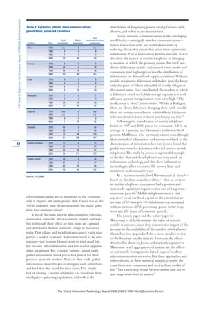 telecommunications are so important to the economy,
why is Nigeria still vastly poorer than France was in the
1970s; and third, how do we maximize the social gains
from telecommunications?
One of the main ways in which modern telecom-
munication networks affect economic output and wel-
fare is through their effect on how rents are captured
and distributed. Picture a remote village in Indonesia
today.That village and its inhabitants cannot easily take
part in a market economy.Agriculture tends to be sub-
sistence—not because farmers want to tend small lots,
but because little information and few market opportu-
nities are present. For example, farmers cannot easily
gather information about prices that prevail for their
produce at nearby markets. Nor can they easily gather
information about the prices of inputs such as fertilizer
and feed that they need for their farms.The simple
fact of owning a mobile telephone can transform their
intelligence-gathering capabilities, and with it the
distribution of bargaining power among farmers, mid-
dlemen, and sellers is also transformed.
Hence, modern communications in the developing
world today—principally wireless communications—
lowers transaction costs and redistributes rents by
reducing the market power that arises from asymmetric
information.This is best seen in Jensen’s research, which
describes the impact of mobile telephony in changing
a situation in which the primary reason that rural pro-
ducers (fishermen, in this case) earned lower profits and
consumers paid higher prices was the distribution of
information on demand and supply conditions.Without
mobile telephones, fishermen and traders typically knew
only the price of fish in a handful of nearby villages or
the nearest town. Fuel costs limited the markets at which
a fisherman could dock; little storage capacity was avail-
able, and ground transportation costs were high.“The
inefficiency is clear,” Jensen writes.“While at Badagara
there are eleven fishermen dumping their catch unsold,
there are twenty-seven buyers within fifteen kilometers
who are about to leave without purchasing any fish.”2
Following the introduction of mobile telephony
between 1997 and 2001, prices for consumers fell by an
average of 4 percent, and fishermen’s profits rose by 8
percent. Middlemen who previously earned rents through
their control of information and resources related to the
dissemination of information lost out. Jensen found that
profits rose even for fishermen who did not use mobile
telephones.The study by Jensen is a powerful example
of the fact that mobile telephones are very much an
information technology, and that these information
technologies affect economic life in very basic and
intuitively understandable ways.
At a macroeconomic level,Waverman et al. found—
based on the then-available evidence—that an increase
in mobile telephone penetration had a positive and
statistically significant impact on the rate of long-term
economic growth.3 Mobile telephones were a vital
aspect of social overhead capital to the extent that an
increase of 10 lines per 100 inhabitants was associated
with an increase of 0.6 percentage points in the long-
term rate (20 years) of economic growth.
The Jensen paper and the earlier paper by
Waverman et al. both estimate the value of access to
mobile telephones, since they examine the impact of the
increase in the availability of the number of telephones
themselves (see Appendix A for a more detailed review
of the literature on the subject). However, the effects
described in detail by Jensen and implicitly captured in
Waverman et al.’s aggregate-level analysis are the effects
of not merely having access, but of usage of modern
telecommunication networks. But these approaches and
others do not, in their statistical analysis, examine the
contribution to economics and society from modes of
use.Thus a next step would be to examine how access
and usage contribute to society.4
54
1.4:HowtoMaximizetheEconomicImpactofMobileCommunications
Table 1: Evolution of total telecommunications
penetration, selected countries
Total
Fixed Mobile telecommunications
Country Year penetration penetration penetration
China 1970 n/a 0 n/a
1980 0 0 0
1998 7 2 9
2006 28 35 63
France 1970 8 0 8
1980 30 0 30
1998 58 19 78
2006 56 85 141
India 1970 0 0 0
1980 0 0 0
1998 2 0 2
2006 4 15 18
Malaysia 1970 1 0 1
1980 3 0 3
1998 20 10 30
2006 17 75 92
Nigeria 1970 n/a 0 n/a
1980 n/a 0 n/a
1998 0 0 0
2006 1 24 25
Sweden 1970 45 0 45
1980 58 0 58
1998 72 46 119
2006 61 106 167
United Kingdom 1970 17 0 17
1980 32 0 32
1998 55 25 81
2006 56 117 173
United States 1970 34 0 34
1980 41 0 41
1998 65 25 90
2006 56 80 136
Source: ITU, 2008.
7KH *OREDO ,QIRUPDWLRQ 7HFKQRORJ 5HSRUW  ‹  :RUOG (FRQRPLF )RUXP
 