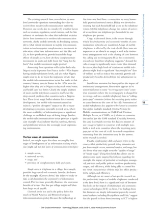 The existing research does, nevertheless, at some
level answer the questions surrounding the value to
society from modern telecommunication networks.
However, one needs also to consider (1) whether factors
such as taxation, regulation, social customs, and the like
enhance or moderate the value that individual societies
derive from investment in modern telecommunication
networks, chiefly mobile networks in developing nations;
(2) to what extent investment in mobile telecommuni-
cation networks requires complementary investment in
education, other basic infrastructures, and the like; and
(3), to drive productivity growth beyond the huge
effects of simple access, how do these complementary
investments in assets and skills boost the “bang for the
buck” that mobile investment might provide?
Answering these questions will explain both why
Nigeria today is poorer than France in the 1970s despite
having similar teledensity levels, and also what Nigeria
might need to do to boost the impressive strides that
the mobile telecommunications sector has made in that
country. Literacy rates in France in the 1970s were far
higher than they are in Nigeria today, roads were better,
and health care was better. Clearly the simple addition
of more mobile telephones cannot in itself cure the
deep-rooted problems that countries such as Nigeria
face.There is no magic bullet solution for economic
development, but mobile telecommunications has
indeed a “positive disruptive” impact on life in many
developing economies, especially in rural areas, where
the mere availability of information poses a significant
challenge to established ways of doing things. Further,
the mobile telecommunications sector provides a signifi-
cant example of an industry that has survived, thrived,
and proliferated even in the seemingly most unpromis-
ing environments.
The four waves of communications
Indeed, one might argue that there are roughly four
stages of development of an information society, which
one might call the four waves of communication technologies:
• simple access,
• universal service,
• usage, and
• provision of complementary skills and assets.
Simple access: a telephone in a village, for example,
provides huge social and economic benefits.As shown
by the example of Jensen above,5 the ability to make or
take a call diminishes the asymmetry of information
control.The literature generally illustrates the enormous
benefits of access. One line per village might well then
have huge social payoffs.
Universal service was and is the policy driver for
much of North America and Western European
telecommunications policy. Because the technology at
that time was fixed lines, a connection to every house-
hold provided universal service. Policy was devoted to
ensuring that each household had access to the telephone
system. Mobile telephones change the notion of univer-
sal access from one telephone per household to one
telephone per person.
Usage, as discussed above, is the means through
which the productivity and economic benefits of com-
munication networks are manifested. Usage of mobile
telephones is affected by the cost of calls (here taxes are
important as an obstacle to usage) as well as by institu-
tional arrangements such as the sharing of costs between
the calling and receiving party. If (as the econometric
research on fixed-line telephony suggests),6
demand for
calls or usage is significantly more elastic than demand
for access, then high levels of taxation on mobile tele-
phones might lead to significant “deadweight loss” (loss
of welfare) as well as reduce the potential growth and
productivity benefits derived from the infrastructure in
place.
Insufficient attention has been paid to the impact of
institutional arrangements. Penetration appears to be
somewhat lower in some “receiving-party-pays” coun-
tries (countries where the receiving party is charged for
receiving a call on a mobile telephone) than in “calling-
party-pays” countries (where the receiving party makes
no contribution to the costs of the call). Penetration of
mobile telephones also appears to be lower in countries
that utilize multiple standards (Global System for
Mobile communications, or GSM; Code Division
Multiple Access, or CDMA; etc.) relative to countries
that utilize just the GSM standard. Crucially, however,
the same is certainly not true for data on minutes of
use—usage is higher in countries with multiple stan-
dards as well as in countries where the receiving party
pays part of the costs of a call. Increased competition
emanating from the institutions may be the answer;
more research is needed.
Finally, complementary skills and assets refers to the
concept that productivity growth today emanates not
just from simple access, universal service, and usage, but
also from what one might term the “quality of usage”
or “smart usage.” Using firm-level data allows one to
address some quite targeted hypotheses regarding, for
example, the impact of particular technologies, manage-
rial practices, and public policies on firms productivity,
output, and efficiency, while being able to control for
the other characteristics of firms that also effect produc-
tivity, output, and efficiency.
Although we are aware of no specific research on
the productivity impact of mobile telephones conducted
at the firm level, there is a significant body of literature
that looks at the impact of information and communi-
cation technologies (ICT) on firms.The findings from
this literature are deeply informative: papers by several
noted authors, including Brynjolfsson and Hitt,7 suggest
that the payoff to firms from investing in ICT is highest
55
1.4:HowtoMaximizetheEconomicImpactofMobileCommunications
7KH *OREDO ,QIRUPDWLRQ 7HFKQRORJ 5HSRUW  ‹  :RUOG (FRQRPLF )RUXP
 