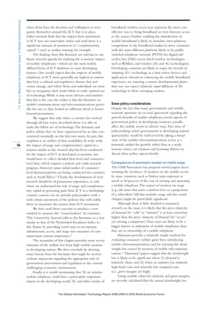 when firms have the freedom and willingness to reor-
ganize themselves around the ICT that is in place.
Other research finds that the impact from investment
in ICT may not materialize unless and until there is a
significant amount of investment in “complementary
capital”—such as worker training, for example.
The findings from this literature are relevant to any
future research agenda for studying the economic impact
of mobile telephones—which are the most widely
diffused form of ICT hardware in most developing
nations. One would expect that the impacts of mobile
telephony, or ICT more generally, are highest in nations
that have a cultural and regulatory climate that wel-
comes change, and where firms and individuals are most
free to reorganize their work habits to make optimal use
of technology.While it may seem obvious and intuitive
that this is the case, the reality is that the literature on
mobile communications and telecommunications gener-
ally has not, to date, looked in sufficient detail at factors
beyond penetration.
We suggest that only when a country has evolved
through all four waves described above is it able to
make the fullest use of technology.The literature and
policy debate that we have experienced has to date con-
centrated essentially on the first two waves. In part, this
emphasis is an artifact of data availability.To truly study
the impact of usage and complementary capital in a
manner similar to the research that has been conducted
for the impact of ICT in developed economies, one
would have to collect detailed firm-level and consumer-
level data, which requires a patient and costly research
program. However, some initial studies of consumer-
level demand patterns are being conducted for countries
such as South Africa.8
Clearly, the development of such
research should be of paramount importance, as only
when we understand the role of usage and complemen-
tary capital in governing gains from ICT in a developing-
country context can we provide policymakers with a
truly robust assessment of the policies that will enable
them to maximize the returns from ICT investment.
We have used these concepts to produce a new
method to measure the “connectedness” of countries.
This Connectivity Scorecard adds to the literature, in a way
similar to that of the Networked Readiness Index in
this Report, by providing novel ways to incorporate
infrastructure, access, and usage into measures of com-
munication systems importance.9
The remainder of this chapter provides some recent
estimates of the welfare loss from high mobile taxation
in developing nations.We then conclude by drawing
some lessons from the literature that might be used to
evaluate arguments regarding the appropriate role of
government intervention and regulation in the current
challenging economic environment.
Finally, it is worth mentioning that 3G or wireless
mobile telephony could have a particularly important
impact in the developing world. 3G and other modes of
broadband wireless access may represent the most cost-
effective way to bring broadband or even Internet access
to the masses. Further enabling the introduction of
mobile broadband is likely to stimulate inter-platform
competition in the broadband market in these countries,
with the main different platforms likely to be public
switched telephone network (PSTN) for digital sub-
scriber line (DSL) access, fixed wireless (technologies
such as WiMax), and wireless (3G and 4G technologies).
Developing countries are likely to enjoy the benefit of
adopting 3G+ technology at a time when devices and
applications relevant to enhancing the mobile broadband
experience are entering a mature developmental phase;
thus one can expect relatively rapid diffusion of 3G
technology in these emerging markets.
Some policy considerations
Despite the fact that many governments and mobile
network operators are in total agreement regarding the
growth benefits of mobile telephony, several aspects of
government policy in developing countries actually
affect the mobile sector in adverse ways.Two areas of
policymaking where governments in developing nations
(particularly) would be well served by taking a broad
view of the mobile telecommunications sector as a
potential catalyst for growth, rather than as a ready
revenue source, are taxation and licensing. Below, we
discuss these policy aspects briefly.
Consequences of asymmetric taxation on mobile usage
The GSM Association has prepared several papers docu-
menting the incidence of taxation on the mobile sector.
In some countries, such as Turkey, taxes represent as
much as 44 percent of the cost of owning and operating
a mobile telephone.The impact of taxation on usage
(e.g., the taxes that some countries levy as a proportion
of a subscribers’ bill that includes usage and line rental
charges) might be particularly significant.
Although there is little detailed econometric
research on the issue, it is likely that the price elasticity
of demand for “calls” or “minutes” is at least somewhat
higher than the price elasticity of demand for “access”
(or owning a telephone).Thus, taxes are likely to be a
bigger barrier to utilization of mobile telephones than
they are to ownership of a mobile telephone.
Hausman provides a relatively simple method for
evaluating consumer welfare gains from introducing
mobile telecommunications and for assessing the dead-
weight loss caused by taxation of mobile telecommuni-
cations.10
Hausman’s papers suggest that the deadweight
loss is likely to be significant when (1) demand is
relatively elastic and (2) when an industry has relatively
high fixed costs and relatively low marginal costs
(i.e., gross margins are high).
Using sensible values for elasticity and gross margins,
we recently calculated that the annual deadweight loss
56
1.4:HowtoMaximizetheEconomicImpactofMobileCommunications
7KH *OREDO ,QIRUPDWLRQ 7HFKQRORJ 5HSRUW  ‹  :RUOG (FRQRPLF )RUXP
 