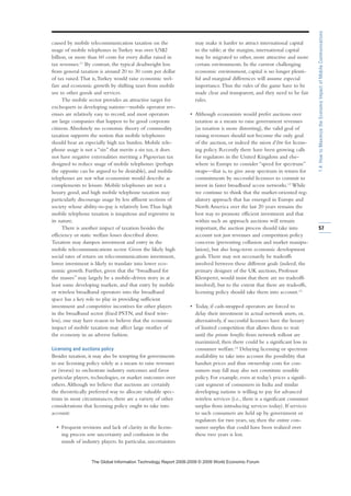 caused by mobile telecommunication taxation on the
usage of mobile telephones in Turkey was over US$2
billion, or more than 60 cents for every dollar raised in
tax revenues.11
By contrast, the typical deadweight loss
from general taxation is around 20 to 30 cents per dollar
of tax raised.That is,Turkey would raise economic wel-
fare and economic growth by shifting taxes from mobile
use to other goods and services.
The mobile sector provides an attractive target for
exchequers in developing nations—mobile operator rev-
enues are relatively easy to record, and most operators
are large companies that happen to be good corporate
citizens.Absolutely no economic theory of commodity
taxation supports the notion that mobile telephones
should bear an especially high tax burden. Mobile tele-
phone usage is not a “sin” that merits a sin tax, it does
not have negative externalities meriting a Pigouvian tax
designed to reduce usage of mobile telephones (perhaps
the opposite can be argued to be desirable), and mobile
telephones are not what economists would describe as
complements to leisure. Mobile telephones are not a
luxury good, and high mobile telephone taxation may
particularly discourage usage by less affluent sections of
society whose ability-to-pay is relatively low.Thus high
mobile telephone taxation is iniquitous and regressive in
its nature.
There is another impact of taxation besides the
efficiency or static welfare losses described above.
Taxation may dampen investment and entry in the
mobile telecommunications sector. Given the likely high
social rates of return on telecommunications investment,
lower investment is likely to translate into lower eco-
nomic growth. Further, given that the “broadband for
the masses” may largely be a mobile-driven story in at
least some developing markets, and that entry by mobile
or wireless broadband operators into the broadband
space has a key role to play in providing sufficient
investment and competitive incentives for other players
in the broadband sector (fixed PSTN, and fixed wire-
less), one may have reason to believe that the economic
impact of mobile taxation may affect large swathes of
the economy in an adverse fashion.
Licensing and auctions policy
Besides taxation, it may also be tempting for governments
to use licensing policy solely as a means to raise revenues
or (worse) to orchestrate industry outcomes and favor
particular players, technologies, or market outcomes over
others.Although we believe that auctions are certainly
the theoretically preferred way to allocate valuable spec-
trum in most circumstances, there are a variety of other
considerations that licensing policy ought to take into
account:
• Frequent revisions and lack of clarity in the licens-
ing process sow uncertainty and confusion in the
minds of industry players. In particular, uncertainties
may make it harder to attract international capital
to the table; at the margins, international capital
may be migrated to other, more attractive and more
certain environments. In the current challenging
economic environment, capital is no longer plenti-
ful and marginal differences will assume especial
importance.Thus the rules of the game have to be
made clear and transparent, and they need to be fair
rules.
• Although economists would prefer auctions over
taxation as a means to raise government revenues
(as taxation is more distorting), the valid goal of
raising revenues should not become the only goal
of the auction, or indeed the raison d’être for licens-
ing policy. Recently there have been growing calls
for regulators in the United Kingdom and else-
where in Europe to consider “speed for spectrum”
swaps—that is, to give away spectrum in return for
commitments by successful licensees to commit to
invest in faster broadband access networks.12
While
we continue to think that the market-oriented reg-
ulatory approach that has emerged in Europe and
North America over the last 20 years remains the
best way to promote efficient investment and that
within such an approach auctions will remain
important, the auction process should take into
account not just revenues and competition policy
concerns (preventing collusion and market manipu-
lation), but also long-term economic development
goals.There may not necessarily be tradeoffs
involved between these different goals (indeed, the
primary designer of the UK auctions, Professor
Klemperer, would insist that there are no tradeoffs
involved), but to the extent that there are tradeoffs,
licensing policy should take them into account.13
• Today, if cash-strapped operators are forced to
delay their investment in actual network assets, or,
alternatively, if successful licensees have the luxury
of limited competition that allows them to wait
until the private benefits from network rollout are
maximized, then there could be a significant loss in
consumer welfare.14
Delaying licensing or spectrum
availability to take into account the possibility that
handset prices and thus ownership costs for con-
sumers may fall may also not constitute sensible
policy. For example, even at today’s prices a signifi-
cant segment of consumers in India and similar
developing nations is willing to pay for advanced
wireless services (i.e., there is a significant consumer
surplus from introducing services today). If services
to such consumers are held up by government or
regulators for two years, say, then the entire con-
sumer surplus that could have been realized over
these two years is lost.
57
1.4:HowtoMaximizetheEconomicImpactofMobileCommunications
7KH *OREDO ,QIRUPDWLRQ 7HFKQRORJ 5HSRUW  ‹  :RUOG (FRQRPLF )RUXP
 