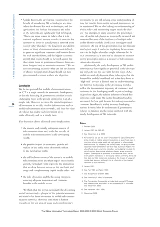 • Unlike Europe, the developing countries have the
benefit of introducing 3G technologies at a time
when the demand for such technologies, and the
applications and devices that enhance the value
of 3G networks, are significantly well developed.
This is one more reason to believe that it is in
national regulators’ interest to make it attractive for
operators to invest in actual physical network assets
sooner rather than later.The long-lived and durable
nature of these telecommunications assets is likely
to generate significant consumer and business bene-
fits well into the future, and the higher economic
growth that results should be factored against the
short-term boost to government finances from auc-
tions designed only to maximize revenues.15 We are
not condemning auctions—they are the mechanism
of choice; however, their design should not have
governmental revenues as their sole objective.
Conclusion
We do not pretend that mobile telecommunications
or ICT is a magic remedy for economic development,
or that the financing of government activities in such
challenging times as the present credit crisis is at all a
simple task. However, we stress the crucial importance
of investment in socially valuable infrastructure such as
mobile telecommunication networks, and thus the value
of policies that enable such investment to be
made efficiently and on a timely basis.
The discussion above addressed some simple points:
• the massive and entirely unforeseen success of
telecommunications and, in the last decade, of
mobile telecommunications in the developing
world;
• the positive impact on economic growth and
welfare of the initial wave of network rollout
in the developing world;
• the still inchoate nature of the research on mobile
telecommunications and their impact on economic
growth, particularly with respect to the distinctions
that we draw between access on the one hand and
usage and complementary capital on the other; and
• the role of taxation and the licensing process in
ensuring adequate investment and consumer
benefits in the mobile sector.
We think that the world, particularly the developing
world, has seen only a glimpse of the potential economic
and social value from investment in mobile telecommu-
nication networks. However, until there is further
research on the key areas of usage and complementary
investment, we are still lacking a true understanding of
how the benefits from mobile network investment can
be maximized.We are also lacking an understanding of
which policy and monitoring targets should be cho-
sen—for example, in many countries the penetration
rates of mobile telephones are incorrectly measured and
overstated because of the incidence of multiple sub-
scriber identity module (SIM) cards among pre-paid
customers. On top of this, penetration may not translate
into higher usage if market or regulatory factors cause
prices to be higher than they might otherwise be. In
such circumstances, it may not be adequate to monitor
merely penetration rates as a measure of telecommuni-
cations development.
Additionally, the early development of 3G mobile
networks may have significant potential in the develop-
ing world.As was the case with the first wave of 2G
mobile network deployment, those who argue that the
demand for mobile broadband and what they deem as
“high-end” services is limited may be underestimating
the thirst for technology in the developing world as
well as the demonstrated ingenuity of consumers and
businesses in the developing world to put technology
to good use.Again, the relative infirmity of fixed-line
networks could make 3G mobile broadband (and its
successors) the best path forward for making mass-market
consumer broadband a reality in many developing
nations. It would thus be unfortunate if government
policies on taxation and licensing interfered with the
timely development of 3G networks.
Notes
1 Ibraham 2005.
2 Jensen 2007, pp. 882–83.
3 See Waverman et al. 2005.
4 For instance, we are not aware of studies that capture the differ-
ential impact of mobile telecommunications or even fixed lines in
countries where usage levels are high relative to where usage
levels are low. For instance, the United States has a much lower
reported mobile penetration rate than Italy, but much higher min-
utes of use (even when one considers just outgoing minutes). In
which country does mobile telephony have a larger economic
impact? These sorts of questions in fact assume that it has an
even greater importance in developing nations. Similarly, there are
few data and little systematic analysis on the impact of usage of
mobile data services, although this is a function of the relative
newness of such services.
5 Jenson 2007.
6 See Perl 1983 and Taylor 1994.
7 See Brynjolfsson and Hitt 2000.
8 See Gasmi et al. 2008, for example.
9 The Connectivity Scorecard is an index that looks at ICT usage
and infrastructure, and links it to the prosperity of 25 countries.
See Waverman 2009.
10 See Hausman 1997, 2000.
11 Waverman 2008.
58
1.4:HowtoMaximizetheEconomicImpactofMobileCommunications
7KH *OREDO ,QIRUPDWLRQ 7HFKQRORJ 5HSRUW  ‹  :RUOG (FRQRPLF )RUXP
 