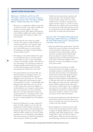Waverman L., M. Meschi, and M. Fuss. 2005.
“The Impact of Telecoms on Economic Growth in
Developing Countries, Africa:The Impact of Mobile
Phones.” Vodafone Policy Paper Series 2, March.
• Waverman et al. employed two different approaches
to estimate the impact of the rollout of mobile tele-
phones on economic growth—the annual
production function (APF) approach following the
work of Röller and Waverman and the endogenous
technical change (ETC) approach similar to the
work of Barro.1
• Barro provided the more robust and sensible
estimates of the impact of mobile telephony on
economic growth. Data on 92 countries—high
income and low income, from 1980 to 2003—
were used and Waverman et al. tested whether
the introduction and rollout of mobile telephone
networks added to growth.
• The finding was that mobile telephony had a posi-
tive and significant impact on economic growth,
and this impact was twice as large in developing
countries as in developed countries.This result con-
curs with intuition, since developed economies by
and large had fully articulated fixed-line networks
in 1996, while developing countries had little
telecommunication infrastructure of any kind.2
• The growth dividend of increasing mobile tele-
phone penetration in developing countries was
estimated to be substantial.All else equal, the
Philippines (with a penetration rate of 27 percent
in 2003) might enjoy annual average per capita
income growth of as much as 1 percent higher than
Indonesia (with a penetration rate of 8.7 percent
in 2003) owing solely to the greater diffusion of
mobile telephones, were this gap in mobile penetra-
tion to be sustained for some time. Overall, the
Waverman et al. paper found that the long-term
average growth rate of a developing country could
be boosted by 0.59 percentage points per annum
for every 10 mobile telephones per 100 inhabitants
added.
• However, the Waverman et al. paper explored the
impact of mobile telephones at a time when the
development of mobile telephone networks was
still very much in progress in the developing world.
Further, the paper (in common with the approach
utilized by Röller and Waverman) used the mobile
penetration rate as an embodiment of the diffusion
of the telecommunication capital stock through the
wider economy. It would be a potentially
fruitful exercise for governments, operators, and
professionals alike in the development field to
examine whether a longer time-series of data,
combined with an attempt to incorporate more
explicit measures of usage (i.e., to look at not just
diffusion but also utilization of the telecommunica-
tion capital stock) would yield results that are simi-
lar or provide other relevant insights regarding the
growth effect of mobile telecommunications.
Jensen, R. 2007. “The Digital Provide: Information
(Technology), Market Performance, and Welfare in
the South Indian Fisheries Sector.” Quarterly Journal
of Economics 122 (3): 879–924.
• Jensen provided the first microeconomic study that
looked at the impact of mobile telecommunications
on the distribution of information in a rural,
developing-economy setting; further, unlike the
numerous case studies that preceded his effort,
Jensen uses rigorous economic techniques to
quantify the impact of mobile telecommunications
on the relative well-being of different actors
(fishermen, consumers, and middlemen or agents)
in the rural economy.
• Jensen finds that the introduction of mobile
telecommunications had a significant impact on
the fishing economy in rural Kerala, India.The
main effect that he describes is the redistribution
of information, which enables significant gains in
what economists would term allocative efficiency.
Simply put, mobile telephones enabled fishermen
to determine where there was demand that matched
their supply, and at what price they could sell their
produce. Mobile telephones greatly reduced the
role of human “market-makers” such as middlemen,
and reduced the rents available to these middlemen.
Interestingly, the introduction of mobile telecom-
munications resulted in a reduction in the disper-
sion of prices for the fishermen’s produce.
• As discussed previously, Jensen found that fishermen
increased their profits by 8 percent, whereas con-
sumers on average paid 4 percent less for their fish
(a staple of the diet in Kerala).
• Jensen’s findings do not mention the term GDP
anywhere. But they provide truly robust evidence
to support the findings of Waverman et al. In the
developing world, mobile telephones have a “market-
making” effect—that is, they have the effect of
transforming an inefficient, restricted market char-
acterized by huge asymmetries in the distribution
60
1.4:HowtoMaximizetheEconomicImpactofMobileCommunications
Appendix A: Details of previous studies
7KH *OREDO ,QIRUPDWLRQ 7HFKQRORJ 5HSRUW  ‹  :RUOG (FRQRPLF )RUXP
 
