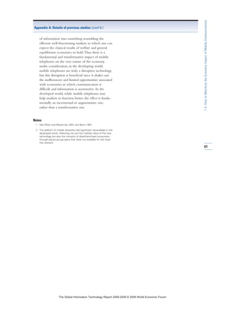 of information into something resembling the
efficient well-functioning markets in which one can
expect the classical results of welfare and general
equilibrium economics to hold.Thus there is a
fundamental and transformative impact of mobile
telephones on the very nature of the economy
under consideration; in the developing world,
mobile telephones are truly a disruptive technology,
but this disruption is beneficial since it shakes out
the inefficiencies and limited opportunities associated
with economies in which communication is
difficult and information is asymmetric. In the
developed world, while mobile telephones may
help markets to function better, the effect is funda-
mentally an incremental or augmentative one,
rather than a transformative one.
Notes
1 See Röller and Waverman 2001 and Barro 1991.
2 The addition of mobile networks had significant value-added in the
developed world, reflecting not just the mobility value of the new
technology but also the inclusion of disenfranchised consumers
through pay-as-you-go plans that were not available for the fixed-
line network.
Appendix A: Details of previous studies (cont’d.)
61
1.4:HowtoMaximizetheEconomicImpactofMobileCommunications
7KH *OREDO ,QIRUPDWLRQ 7HFKQRORJ 5HSRUW  ‹  :RUOG (FRQRPLF )RUXP
 