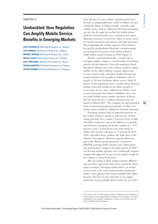 CHAPTER 1.5
Unshackled: How Regulation
Can Amplify Mobile Service
Benefits in Emerging Markets
SCOTT BEARDSLEY, McKinsey  Company, Inc., Belgium
LUIS ENRIQUEZ, McKinsey  Company, Inc., Belgium
MEHMET GÜVENDI, McKinsey  Company, Inc., Turkey
MIGUEL LUCAS, McKinsey  Company, Inc., Portugal
OLEG TIMCHENKO, McKinsey  Company, Inc., Russia
SERGIO SANDOVAL, McKinsey  Company, Inc., Belgium
ASHISH SHARMA, McKinsey  Company, Inc., Singapore
Over the past 20 years, mobile communications have
become an indispensable part of life for billions of users
worldwide.About 2.9 billion people currently enjoy
mobile service, with an additional 700 thousand signing
up each day.As usage has swelled, the mobile phone
itself has evolved beyond voice communication alone,
allowing consumers to read news, listen to music, search
for nearby restaurants, take photos, and make payments.
Not surprisingly, the mobile segment of the industry
has quickly overshadowed fixed-line communications,
accounting for 55 percent of the global industry’s
US$2 trillion annual revenues in 2008 (Figure 1).
Mobile communications play a central role in
emerging markets, acting as a crucial enabler of economic
growth and development. Given the inadequate fixed-
line phone infrastructure most of these countries endure,
mobile service offers millions a unique opportunity
to stay in touch easily with their families, friends, and
business partners. For example, in Indonesia, only 10
people in 100 have fixed-line phone service, while 52
percent of the population owns a mobile phone. Beyond
staying connected, mobile service allows people to
access other services they could not use before—such
as micro-payments. For instance,Vodafone runs a very
successful mobile money transfer operation in Kenya
that has attracted over 5 million customers since its
launch in March 2007.1
The company has also partnered
with an international payment provider to offer cross-
border money transfers in addition to domestic payments.
Emerging markets hold an important position on
the mobile industry’s agenda as well, because of their
strong potential.They contain 75 percent of the world’s
subscribers today, and—given the difference in growth
rates between emerging and mature markets (i.e., 11.8
percent versus 3.3 percent per year, respectively, in
2008)—this number will grow to 79 percent by 2015.
These subscriber-heavy markets also hold some of the
industry’s best players: Ukrainian operator Kyivstar, a
part of the Telenor group, generated a 62 percent
EBITDA (earnings before interest, taxes, depreciation
and amortization) margin in the third quarter of 2008,2
and Russian mobile operators have traditionally enjoyed
margins that approach 50 percent (the global average for
the industry is about 45 percent).3
But succeeding in these markets requires different
and innovative approaches from those needed for devel-
oped economies. Emerging markets thrive on unique
services such as the micro-payment plans mentioned
earlier;“torch phones” that feature multiple LED lights
for users who live in areas with little or no regular
electricity service; multiple phone books for users who
63
1.5:Unshackled
The authors wish to thank Evgeny Timko of McKinsey and Company for
researching the facts supporting the findings of this chapter. The views
expressed in this chapter correspond to those of the authors and not
those of McKinsey  Company.
7KH *OREDO ,QIRUPDWLRQ 7HFKQRORJ 5HSRUW  ‹  :RUOG (FRQRPLF )RUXP
 