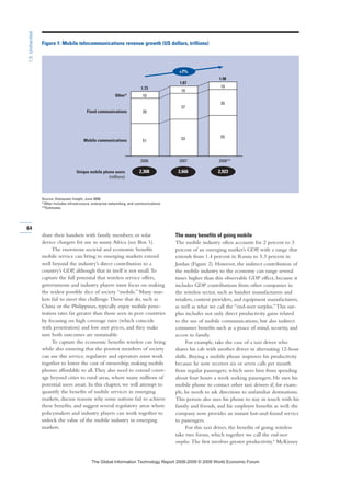 share their handsets with family members; or solar
device chargers for use in sunny Africa (see Box 1).
The enormous societal and economic benefits
mobile service can bring to emerging markets extend
well beyond the industry’s direct contribution to a
country’s GDP, although that in itself is not small.To
capture the full potential that wireless service offers,
governments and industry players must focus on making
the widest possible slice of society “mobile.” Many mar-
kets fail to meet this challenge.Those that do, such as
China or the Philippines, typically enjoy mobile pene-
tration rates far greater than those seen in peer countries
by focusing on high coverage rates (which coincide
with penetration) and low user prices, and they make
sure both outcomes are sustainable.
To capture the economic benefits wireless can bring
while also ensuring that the poorest members of society
can use this service, regulators and operators must work
together to lower the cost of ownership, making mobile
phones affordable to all.They also need to extend cover-
age beyond cities to rural areas, where many millions of
potential users await. In this chapter, we will attempt to
quantify the benefits of mobile services in emerging
markets, discuss reasons why some nations fail to achieve
these benefits, and suggest several regulatory areas where
policymakers and industry players can work together to
unlock the value of the mobile industry in emerging
markets.
The many benefits of going mobile
The mobile industry often accounts for 2 percent to 3
percent of an emerging market’s GDP, with a range that
extends from 1.4 percent in Russia to 5.3 percent in
Jordan (Figure 2). However, the indirect contribution of
the mobile industry to the economy can range several
times higher than this observable GDP effect, because it
includes GDP contributions from other companies in
the wireless sector, such as handset manufacturers and
retailers, content providers, and equipment manufacturers,
as well as what we call the “end-user surplus.”This sur-
plus includes not only direct productivity gains related
to the use of mobile communications, but also indirect
consumer benefits such as a peace of mind, security, and
access to family.
For example, take the case of a taxi driver who
shares his cab with another driver in alternating 12-hour
shifts. Buying a mobile phone improves his productivity
because he now receives six or seven calls per month
from regular passengers, which saves him from spending
about four hours a week seeking passengers. He uses his
mobile phone to contact other taxi drivers if, for exam-
ple, he needs to ask directions to unfamiliar destinations.
This person also uses his phone to stay in touch with his
family and friends, and his employer benefits as well: the
company now provides an instant lost-and-found service
to passengers.
For this taxi driver, the benefits of going wireless
take two forms, which together we call the end-user
surplus. The first involves greater productivity.4
McKinsey
64
1.5:Unshackled
2,308 2,666 2,923Unique mobile phone users
(millions)
+7%
1.98
1.87
37
39
10
35
2008**
55
2006
10
Fixed communications
5351
Other*
10
2007
1.73
Mobile communications
Figure 1: Mobile telecommunications revenue growth (US dollars, trillions)
Source: Dataquest Insight, June 2008.
*Other includes infrastructure, enterprise networking, and communications.
**Estimates.
7KH *OREDO ,QIRUPDWLRQ 7HFKQRORJ 5HSRUW  ‹  :RUOG (FRQRPLF )RUXP
 