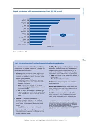 65
1.5:Unshackled
Jordan
Morocco
South Africa
Nigeria
Egypt
Pakistan
China
Ukraine
Philippines
Argentina
Brazil
India
Czech Republic
Poland
Saudi Arabia
Peru
Russian Federation
5.26
3.48
3.38
3.29
2.50
2.33
2.23
2.18
2.18
2.04
2.00
1.92
1.88
1.84
1.51
1.44
1.41
Figure 2: Contribution of mobile telecommunications services to GDP, 2008 (percent)
Source: Pyramid Research, 2008d.
The mobile telecommunications industry has provided many
innovations that are used with great success in emerging mar-
kets. Some of these are listed here:
• M-Pesa is a mobile money service offered by Safaricom in
Kenya; it offers savings, domestic money transfers, airtime
purchases, and limited bill pay of such services as satellite
television or insurance plans.
— Users: About 40 percent of all Safaricom customers
signed for M-Pesa service (over 4 million of about 10.2
million total subscribers).
— Agents: There are more than 5,000 M-Pesa agents.
Service is also being expanded to enable card-free with-
drawals through ATMs.
— Area: The service currently works in Kenya, with pilot
programs testing money transfer service between Kenya
and the United Kingdom (in cooperation with Western
Union).
• CellBazaar is a service from Grameenphone in
Bangladesh that allows subscribers to buy or sell over
their mobile phone (i.e., short message service–based e-
auction system, though CellBazaar also offers an online
platform)
— Users: CellBazaar has more than 1 million users.
• Solar panels are falling in price, allowing low-income sub-
scribers in rural areas with erratic power supply use them
to charge their mobile phones.
• The Village Phone program launched by Grameen telecom
enables poor rural subscribers to own a phone and turn it
into a profit-making venture; the subscriber can buy, on
credit, a simple mobile phone with very cheap billing rates
to provide paid services to the people in the adjoining area.
— Users: There are over 270,000 Village Phone Operators in
50,000 villages.
— Area: Bangladesh, Uganda, Rwanda.
• Torch phones are designed for people living with limited
access to electricity.
• Multiple phone books that open on a single handset were
initially intended for rural India, where a single handset is
typically shared by two or more families.
• “Call Me” service provided by Vodacom in South Africa
allows subscribers to send up to five messages per day,
free of charge, requesting a call back from the receiver.
Source: M-PESA: http://www.safaricom.co.ke; CellBazaar: http://www.cell
bazaar.com; Solar panels: Receiver magazine #20 | Emerging markets,
June 2008, http://www.receiver.vodafone.com/20-africas-grassroots;
The Village Phone: http://www.grameenfoundation.org; Torch phones:
Receiver magazine #20 | Emerging markets, June 2008,
http://www.receiver.vodafone.com/20-africas-grassroots; Multiple phone
books: http://www.domain-b.com/companies/companies_n/Nokia/
20080402_multiple_phone_books.html; Call Me: www.vodacom.com.
Box 1: Successful innovations in mobile telecommunications from emerging markets
3.7x
Average: 2.40
7KH *OREDO ,QIRUPDWLRQ 7HFKQRORJ 5HSRUW  ‹  :RUOG (FRQRPLF )RUXP
 