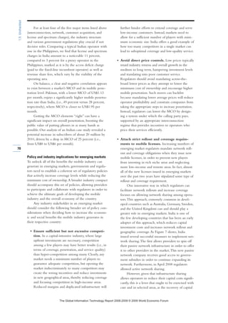 For at least four of the five major items listed above
(interconnection, network, customer acquisition, and
license and spectrum charges), the industry structure
and various government regulations play crucial if not
decisive roles. Comparing a typical Indian operator with
one in the Philippines, we find that license and spectrum
charges in India amount to a noticeable 11 percent,
compared to 3 percent for a proxy operator in the
Philippines, marked as it is by the access deficit charge
(paid to the fixed-line incumbent operator) as well as
revenue share fees, which vary by the viability of the
operating area.
On balance, a clear and negative correlation appears
to exist between a market’s MCO and its mobile pene-
tration level. Pakistan, with a lower MCO of US$1.13
per month, enjoys a significantly higher mobile penetra-
tion rate than India, (i.e., 49 percent versus 28 percent,
respectively), where MCO is closer to US$1.95 per
month.
Getting the MCO elements “right” can have a
significant impact on overall penetration, boosting the
public value of putting phones in as many hands as
possible. Our analysis of an Indian case study revealed a
potential increase in subscribers of about 20 million by
2010, driven by a drop in MCO of 25 percent (i.e.,
from US$8 to US$6 per month).
Policy and industry implications for emerging markets
To unlock all of the benefits the mobile industry can
generate in emerging markets, governments and regula-
tors need to establish a coherent set of regulatory policies
that actively increase coverage levels while reducing the
minimum cost of ownership.A broader industry compact
should accompany this set of policies, allowing providers
to participate and collaborate with regulators in order to
achieve the ultimate goals of developing the mobile
industry and the overall economy of the country.
Any industry stakeholder in an emerging market
should consider the following broader set of policy con-
siderations when deciding how to increase the econom-
ic and social benefits the mobile industry generates in
their respective country:
• Ensure sufficient but not excessive competi-
tion. In a capital-intensive industry, where large
upfront investments are necessary, competition
among a few players may have better results (i.e., in
terms of coverage, penetration, and service quality)
than hyper-competition among many. Clearly, any
market needs a minimum number of players to
guarantee adequate competition, but opening the
market indiscriminately to many competitors may
create the wrong incentives and reduce investments
in new geographical areas, thereby reducing coverage
and focusing competition in high-income areas.
Reduced margins and duplicated infrastructure will
further hinder efforts to extend coverage and serve
low-income customers. Instead, markets need to
allow for a sufficient number of players with mini-
mum economic size. India offers a good example of
how too many competitors in a single market can
lead to suboptimal coverage and low-quality service.
• Avoid direct price controls. Low prices typically
retard industry returns and overall growth in the
medium to long term, hampering investment levels
and translating into poor customer service.
Regulators should avoid mandating across-the-
board lower prices as they attempt to lower the
minimum cost of ownership and encourage higher
mobile penetration. Such moves can backfire
because mandating lower average prices will reduce
operator profitability and constrain companies from
taking the appropriate steps to increase penetration.
Instead, regulators can lower the MCO by design-
ing a system under which the calling party pays,
supported by an appropriate interconnection
regime that provides incentives to operators who
price their services efficiently.
• Attach strict rollout and coverage require-
ments to mobile licenses. Increasing numbers of
emerging market regulators mandate network roll-
out and coverage obligations when they issue new
mobile licenses, in order to prevent new players
from investing in rich niche areas and neglecting
more low-income and remote areas. In fact, almost
all of the new licenses issued in emerging markets
over the past two years have stipulated some type of
rollout and coverage requirement.
One innovative way in which regulators can
facilitate network rollouts and increase coverage
focuses on allowing network sharing among opera-
tors.This approach, extremely common in devel-
oped countries such as Australia, Germany, Sweden,
and the United Kingdom can and should play a
greater role in emerging markets. India is one of
the few developing countries that has been an early
adopter of this approach, which reduces capital
investment costs and increases network rollout and
geographic coverage.As Figure 7 shows, India
issued several successful measures to implement net-
work sharing.The first allows providers to spin off
their passive network infrastructure in order to offer
it to other providers in the market.This new passive
network company receives good access to govern-
ment subsidies in order to continue expanding its
network. Furthermore, in April 2008 regulators
allowed active network sharing.
However, given that infrastructure sharing
allows operators to reduce their capital costs signifi-
cantly, this is a lever that ought to be exercised with
care and in selected areas, as the recovery of capital
70
1.5:Unshackled
7KH *OREDO ,QIRUPDWLRQ 7HFKQRORJ 5HSRUW  ‹  :RUOG (FRQRPLF )RUXP
 