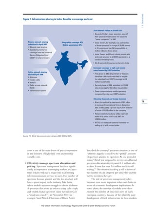 costs is one of the main levers of price competition
in this industry of high fixed costs and minimal
variable costs.
• Effectively manage spectrum allocation and
pricing. Spectrum management has risen signifi-
cantly in importance in emerging markets, and spec-
trum policies will play a major role in delivering
telecommunication services to users.The number of
spectrum licenses granted and the fees attached will
have a great impact in the industry.Take India,
where mobile operators struggle to obtain addition-
al spectrum allocations in order to carry calls crisply
and reliably. Indian operators claim the nation faces
a “spectrum crunch”—in November 2007, for
example, Sunil Mittal, Chairman of Bharti Airtel,
described the country’s spectrum situation as one of
“extreme anguish” caused by the “pitiful” amounts
of spectrum granted to operators.As one journalist
noted,“Airtel was supposed to receive an additional
spectrum allocation after it passed 1.6 million sub-
scribers. It now has over 3.6 million and it is still
waiting.”5
This situation is taking a toll in terms of
the number of calls dropped per subscriber and the
patchy reception they get.
The role of spectrum management policy
becomes even more important when one thinks in
terms of economic development implications.As
noted above, the number of mobile subscribers
exceeds the number of fixed-line users in many
emerging countries. Because of the relatively poor
development of fixed infrastructure in these markets,
71
1.5:Unshackled
Figure 7: Infrastructure sharing in India: Benefits in coverage and cost
Source: ITU World Telecommunication Indicators, 2007; GSMA, 2007b.
Joint network rollout at shared cost
• Several of India’s major operators spun off
their passive infrastructure into separate
“tower companies” in 2007
• Indus Towers, for example, is a partnership
of three operators in charge of 70,000 towers
in 16 regions and has full responsibility of
further rollout in those areas
• Indus Towers and Bharti Infratel provide site
and mast services to all GSM operators on a
nondiscriminatory basis
• 30–40 percent of towers are shared in India
Increased coverage in high-cost remote
areas boosted by USOF subsidies
• First phase in 2007: Department of Telecom
identified 8,000 rural-area sites as eligible
for subsidies from USOF (coverage for 48
million households)
• Second phase in 2008: subsidies for 11,000
sites (coverage for 50 million households)
• Tower companies and mobile operators
competed fiercely over USOF subsidies
Attracting financial and foreign investors
• Bharti Infratel sold a stake worth US$1 billion
to a group of international firms in December
2007. In May 2008, a private equity firm invested
a further US$250 million in the company
• Reliance communications sold a 5 percent
stake in its tower unit in July 2007 for
US$350 million
• WTTIL is in talks with external investors on
selling up to a 49 percent stake
Passive network sharing
subsidized in April 2007
• Site and mast sharing
• Subsidizing rural area
coverage from the Universal
Service Obligation Fund
(USOF) for shared towers
Active network sharing
allowed April 2008
• Antennas
• Feeder cable
• Node B
• Radio access network
(RAN)
• Transmission system
Geographic coverage: 40%
Mobile penetration: 28%
7KH *OREDO ,QIRUPDWLRQ 7HFKQRORJ 5HSRUW  ‹  :RUOG (FRQRPLF )RUXP
 