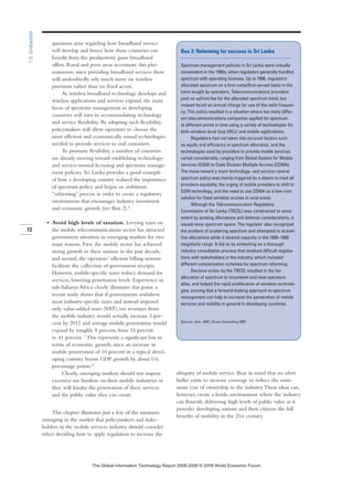 questions arise regarding how broadband service
will develop and hence how these countries can
benefit from the productivity gains broadband
offers. Rural and poor areas accentuate this phe-
nomenon, since providing broadband services there
will undoubtedly rely much more on wireless
provision rather than on fixed access.
As wireless broadband technology develops and
wireless applications and services expand, the main
focus of spectrum management in developing
countries will turn to accommodating technology
and service flexibility. By adopting such flexibility,
policymakers will allow operators to choose the
most efficient and economically sound technologies
needed to provide services to end customers.
To promote flexibility, a number of countries
are already moving toward establishing technology-
and service-neutral licensing and spectrum manage-
ment policies. Sri Lanka provides a good example
of how a developing country realized the importance
of spectrum policy and began an ambitious
“refarming” process in order to create a regulatory
environment that encourages industry investment
and economic growth (see Box 2).6
• Avoid high levels of taxation. Levying taxes on
the mobile telecommunications sector has attracted
government attention in emerging markets for two
main reasons. First, the mobile sector has achieved
strong growth in these nations in the past decade,
and second, the operators’ efficient billing systems
facilitate the collection of government receipts.
However, mobile-specific taxes reduce demand for
services, lowering penetration levels. Experience in
sub-Saharan Africa clearly illustrates this point: a
recent study shows that if governments withdrew
most industry-specific taxes and instead imposed
only value-added taxes (VAT), tax revenues from
the mobile industry would actually increase 3 per-
cent by 2012 and average mobile penetration would
expand by roughly 8 percent, from 33 percent
to 41 percent. 7
This represents a significant loss in
terms of economic growth, since an increase in
mobile penetration of 10 percent in a typical devel-
oping country boosts GDP growth by about 0.6
percentage points.8
Clearly, emerging markets should not impose
excessive tax burdens on their mobile industries or
they will hinder the penetration of these services
and the public value they can create.
This chapter illustrates just a few of the measures
emerging in the market that policymakers and stake-
holders in the mobile services industry should consider
when deciding how to apply regulation to increase the
ubiquity of mobile service. Bear in mind that no silver
bullet exists to increase coverage or reduce the mini-
mum cost of ownership in the industry.These ideas can,
however, create a fertile environment where the industry
can flourish, delivering high levels of public value as it
provides developing nations and their citizens the full
benefits of mobility in the 21st century.
72
1.5:Unshackled
Box 2: Refarming for success in Sri Lanka
Spectrum management policies in Sri Lanka were virtually
nonexistent in the 1990s, when regulators generally bundled
spectrum with operating licenses. Up to 1996, regulators
allocated spectrum on a first-come/first-served basis in the
band sought by operators. Telecommunications providers
paid no upfront fee for the allocated spectrum band, but
instead faced an annual charge for use of the radio frequen-
cy. This policy resulted in a situation where too many differ-
ent telecommunications companies applied for spectrum
at different points in time using a variety of technologies for
both wireless local loop (WLL) and mobile applications.
Regulators had not taken into account factors such
as equity and efficiency in spectrum allocation, and the
technologies used by providers to provide mobile services
varied considerably, ranging from Global System for Mobile
services (GSM) to Code Division Multiple Access (CDMA).
The move toward a more technology- and service-neutral
spectrum policy was mainly triggered by a desire to treat all
providers equitably, the urging of mobile providers to shift to
GSM technology, and the need to use CDMA as a low-cost
solution for fixed wireless access in rural areas.
Although the Telecommunication Regulatory
Commission of Sri Lanka (TRCSL) was constrained to some
extent by existing allocations and defense considerations, it
issued more spectrum space. The regulator also recognized
the problem of scattering spectrum and attempted to stream-
line allocations while it cleared capacity in the 1800–1900
megahertz range. It did so by embarking on a thorough
industry consultation process that involved difficult negotia-
tions with stakeholders in the industry, which included
different compensation schemes for spectrum refarming.
Decisive action by the TRCSL resulted in the fair
allocation of spectrum to incumbent and new operators
alike, and helped the rapid proliferation of wireless technolo-
gies, proving that a forward-looking approach to spectrum
management can help to increase the penetration of mobile
services and mobility in general in developing countries.
Source: Jain, 2007; Ovum Consulting 2007.
7KH *OREDO ,QIRUPDWLRQ 7HFKQRORJ 5HSRUW  ‹  :RUOG (FRQRPLF )RUXP
 