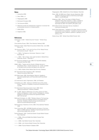 Notes
1 itnewsafrica 2009.
2 Telnor 2008, p. 4
3 Telegeography 2008.
4 McKinsey  Company 2006.
5 The Economist 2007b.
6 Refarming involves the reassignment of spectrum to services that
provide greater economic or societal benefits.
7 GSMA 2007a.
8 Vodaphone 2005.
References
Castonguay, A. 2007. “Global Consumer Forecast.” Yankee Group,
April.
China Statistics Bureau. 2005. China Statistical Yearbook 2005.
Dataquest Insight: Global Telecommunications Market Take, June 2008,
Gartner, Inc.
The Economist. 2007a. “To Do with the Price of Fish: Mobile Phones
and Economic Growth.” May 10.
———. 2007b. “Full-Spectrum Dominance: Telecoms in India.”
November 29.
———. 2007c. “Talk Is Cheap: India Leads the World in Mobile-Phone
Subscriber Growth.” December 7.
EIU (Economist Intelligence Unit). 2008. EIU ViewsWire database.
Accessed December 2008.
GSMA. 2007a. “Taxation and the Growth of Mobile Services in
Sub-Saharan Africa.” Frontier Economics Ltd.: London. Available
at http://gsmworld.com/documents/gsma_tax_report.pdf.
———. 2007b. Mobile Infolink Market Data Summary. Database.
IDC (International Data Corporation). 2007. Worldwide
Telecommunications Black Book.
IHS Global Insight. 2008. World Markets Telecoms. Available at
http://www.globalinsight.com/ProductsServices/ProductDetail
830.htm.
ILO (International Labour Organization). 2008. Job Database.
itnewsafrica.com. 2009. “Safaricom’s M-PESA Service Wins Global
Award.” February 19. Available at http://www.itnewsafrica.com/
?p=2263.
ITU (International Telecommunication Union). 2008. World
Telecommunication/ICT Indicators Database.
Jain , R. 2007. Spectrum Refarming in Sri Lanka: Lessons for Policy
Makers and Regulators. Indian Institute of Management, October.
Available at http://www.iimahd.ernet.in/publications/data/
2007-10-01Jain.pdf.
McKinsey  Company, Inc. 2006. “Wireless Unbound: The Surprising
Economic Value and Untapped Potential of the Mobile Phone.”
December. Available at http://mckinsey.com/clientservice/
telecommunications/WirelsUnbnd.pdf,
National Bureau of Statistics of China. 2005. China Statistical Yearbook
2005.
Ovum Consulting. 2007. UMTS900: Benefits and Issues: A Summary
Report to GSMA, February. Available at http://www.gsmworld.com/
documents/umts900_exec_sum.pdf.
Pyramid Research. 2007. Central and Eastern Europe Mobile Forecast
Pack. December.
———. 2008a. Africa and Middle East Mobile Forecast Pack.
December.
———. 2008b. Asia Mobile Forecast Pack. December.
———. 2008c. Latin America Mobile Forecast Pack. December.
———. 2008d. Pyramid Research Database 2008.
Telegeography. 2008. GlobalComms Online Database. December.
Telnor. 2008. Q3 2008 Interim Report January–September 2008.
Available at http://www.telenor.com/en/resources/images/
3q08_v1_tcm28-34654.pdf.
Vodaphone. 2005. “Africa: The Impact of Mobile Phones.”
Vodaphone Policy Paper Series No. 3. March. Available at
http://www.vodafone.com/etc/medialib/attachments/cr_
downloads.Par.78351.File.tmp/GPP_SIM_paper_3.pdf.
WICS (World Cellular Information Service). Available at
http://www.wcisdata.com/.
World Trade Organization. “Highlights of the Basic Telecommunication
Commitments and Exemptions.” Available at http://www.wto.org/
english/tratop_e/serv_e/telecom_e/telecom_highlights_commit_
exempt_e.htm.
Yankee Group. 2007. Yankee Group Global Forecast. April.
73
1.5:Unshackled
7KH *OREDO ,QIRUPDWLRQ 7HFKQRORJ 5HSRUW  ‹  :RUOG (FRQRPLF )RUXP
 