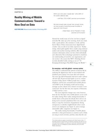 CHAPTER 1.6
Reality Mining of Mobile
Communications: Toward a
New Deal on Data
ALEX PENTLAND, Massachusetts Institute of Technology (MIT)
Within just a few years “people data” will be 90% of
the world’s collective data.
—Jeff Nick, CTO of EMC, personal communication
We have enough water, enough food, enough money;
we have enough of everything except the ability to
agree and move forward.
—Abdul Kalam, former President of India,
personal communication
Around the world, many of us live our lives in digital
networks.We wake up in the morning, check our email,
make a quick phone call, commute to work, and buy
lunch. Many of these transactions leave digital bread-
crumbs—tiny records of our daily experiences.1 Reality
mining, which pulls together these crumbs using statistical
analysis and machine learning methods, offers increasingly
extensive information about our lives, both individually
and collectively.This technology’s potential to transform
our understanding of ourselves, our organizations, and
our society is the reason that MIT’s Technology Review
recently identified reality mining as one of “10
Emerging Technologies That Will Change the World.”2
An emerging—and truly global—nervous system
The ability to understand the patterns of human life by
analyzing the digital traces that we leave behind will
transform poor nations even more than rich nations.
Ten years ago, half of humanity had never made a phone
call and only 20 percent had regular access to commu-
nications.Today almost 4 billion people have a mobile
telephone, and because remanufactured mobile phones
cost US$10 in the developing world and incoming
messages are free, almost every stratum of society is now
connected.3 For the first time, the majority of humanity
is linked and has a voice.
The most important changes may come, however,
from the fact that these same mobile phones can be used
for reality mining.Their reality mining functionality is
mostly latent at this point, but already these devices are
being used to measure population flows into cities and
slums, to map the movement of populations during
emergencies, to identify neighborhoods where social
services are inadequate (see Figure 4), and to manage
automobile traffic congestion (see Figure 1).
The reality mining functionality of mobile phone
networks is what governments in countries such as India
are using to track terrorists, and they claim that the vast
75
1.6:RealityMiningofMobileCommunications
This article builds on papers co-authored with David Lazer at the J. F.
Kennedy School of Government at Harvard University and with my cur-
rent and former students, as well as on continual interactions and con-
versations with my colleagues at Sense Networks and at the MIT
Media Laboratory.
7KH *OREDO ,QIRUPDWLRQ 7HFKQRORJ 5HSRUW  ‹  :RUOG (FRQRPLF )RUXP
 
