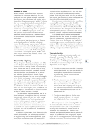 Usefulness for society
Reality mining of behavior data is just beginning.
For instance, the correlation of behavior data with
medication data from millions of people could make
drug therapies more effective and help medical profes-
sionals detect drug interactions more quickly. If behavior
data were correlated with medical conditions, the data
could illuminate the etiology and preconditions of
disease far more powerfully than is possible today and,
further, serve as an early warning system for epidemic
diseases such as SARS. Comparing the medical data
with genomic and protonomic data from different
population samples could provide a powerful method
for understanding complex gene and environment
interactions.
For society, the hope is that we can use this new
in-depth understanding of individual behavior to
increase the efficiency and responsiveness of industries
and governments. For individuals, the attraction is the
possibility of a world where everything is arranged for
your convenience—your health checkup is magically
scheduled just as you begin to get sick, the bus comes
just as you get to the bus stop, and there is never a line
of waiting people at city hall.
Data ownership and privacy
Perhaps the greatest challenge posed by this new ability
to sense the pulse of humanity is creating a “new deal”
around questions of privacy and data ownership. Many
of the network data that are available today are freely
offered because the entities that control the data have
difficulty extracting value from them.As we develop
new analytical methods, however, this will change.
Moreover, not all people who want access to the data do
so for altruistic motives, and it is important to consider
how to keep the individuals who generate this informa-
tion safe.Advances in analysis of network data must be
approached in tandem with understanding how to cre-
ate value for the producers and owners of the data while
at the same time protecting the public good. Clearly, our
notions of privacy and ownership of data need to evolve
in order to adapt to these new challenges.
This raises another important question: how do we
design institutions to manage the new types of privacy
issues that will emerge with these new reality mining
capabilities? Digital traces of people are ubiquitously
preserved within our private and public organizations—
location patterns, financial transactions, public trans-
portation, phone and Internet communications, and so
on. Certainly new types of regulatory institutions are
required to deal with this information, but what form
should they take?
Companies will have a key role in this new deal for
privacy and ownership. One suggestion is that there is
an incentive system, one that gives added value to the
users. Market mechanisms appear to be a particularly
interesting avenue of exploration, since they may allow
people to give up their data for monetary or service
rewards. Ideally, this would be put into place in order to
gain approval from the majority of the population to use
data collected from their digital interactions.
Other important considerations revolve around data
anonymity.The use of anonymous data should be
enforced, and analysis at the group level should be pre-
ferred over that at the individual level. Robust models
of collaboration and data sharing need to be developed;
guarding both the privacy of consumers as well as cor-
porations’ legitimate competitive interests are vital here.
What must be avoided is either the retreat into
secrecy, so that these data become the exclusive domain
of private companies and remain inaccessible to the
Common Good, or the development of a “big brother”
model, with government using the data but denying the
public the ability to investigate or critique its conclusions.
Neither scenario will serve the long-term public interest
in having a transparent and efficient government.
The new deal on data
The first step toward open information markets is to
give people ownership of their data.The simplest
approach to defining what it means to “own your own
data” is to go back to Old English Common Law for
the three basic tenets of ownership, which are the rights
of possession, use, and disposal:
1. You have a right to possess your data. Companies
should adopt the role of a Swiss bank account for
your data.You open an account (anonymously,
if possible), and you can remove your data
whenever you’d like.
2. You, the data owner, must have full control over
the use of your data. If you’re not happy with
the way a company uses your data, you can
remove it.All of it. Everything must be opt-in,
and not only clearly explained in plain language,
but with regular reminders that you have the
option to opt out.
3. You have a right to dispose or distribute your
data. If you want to destroy it or remove it
and redeploy it elsewhere, it is your call.
Ownership seems to be the minimal guideline for
the “new deal on data.”There needs to be one more
principle, however—which is to adopt policies that
encourage the combination of massive amounts of
anonymous data to promote the Common Good.
Aggregate and anonymous location data can dramatically
improve society. Patterns of how people move around
can be used for early identification of infectious disease
outbreaks, protection of the environment, and public
79
1.6:RealityMiningofMobileCommunications
7KH *OREDO ,QIRUPDWLRQ 7HFKQRORJ 5HSRUW  ‹  :RUOG (FRQRPLF )RUXP
 