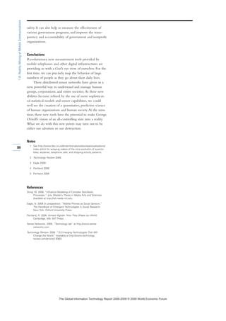 safety. It can also help us measure the effectiveness of
various government programs, and improve the trans-
parency and accountability of government and nonprofit
organizations.
Conclusions
Revolutionary new measurement tools provided by
mobile telephones and other digital infrastructures are
providing us with a God’s eye view of ourselves. For the
first time, we can precisely map the behavior of large
numbers of people as they go about their daily lives.
These distributed sensor networks have given us a
new, powerful way to understand and manage human
groups, corporations, and entire societies.As these new
abilities become refined by the use of more sophisticat-
ed statistical models and sensor capabilities, we could
well see the creation of a quantitative, predictive science
of human organizations and human society.At the same
time, these new tools have the potential to make George
Orwell’s vision of an all-controlling state into a reality.
What we do with this new power may turn out to be
either our salvation or our destruction.
Notes
1 See http://www.bbc.co.uk/britainfromabove/stories/visualisations/
index.shtml for amazing videos of the time evolution of automo-
biles, airplanes, telephone calls, and shipping activity patterns.
2 Technology Review 2008.
3 Eagle 2009.
4 Pentland 2008.
5 Pentland 2008.
References
Dong, W. 2006. “Influence Modeling of Complex Stochastic
Processes.” July. Master’s Thesis in Media Arts and Sciences.
Available at http://hd.media.mit.edu.
Eagle, N. 2009 (in preparation). “Mobile Phones as Social Sensors.”
The Handbook of Emergent Technologies in Social Research.
New York: Oxford University Press.
Pentland, A. 2008. Honest Signals: How They Shape our World.
Cambridge, MA: MIT Press.
Sense Networks. 2008. “Technology tab” at http://www.sense
networks.com.
Technology Review. 2008. “10 Emerging Technologies That Will
Change the World.” Available at http://www.technology
review.com/article/13060/.
80
1.6:RealityMiningofMobileCommunications
7KH *OREDO ,QIRUPDWLRQ 7HFKQRORJ 5HSRUW  ‹  :RUOG (FRQRPLF )RUXP
 