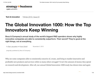 11/17/22, 5:04 PM The Global Innovation 1000: How the Top Innovators Keep Winning
https://www.strategy-business.com/article/10408 1/30
Tech & innovation / Winter 2010 / Issue 61
The Global Innovation 1000: How the Top
Innovators Keep Winning
Booz & Company’s annual study of the world’s biggest R&D spenders shows why highly
innovative companies are able to consistently outperform. Their secret? They’re good at the
right things, not at everything.
by Barry Jaruzelski and Kevin Dehoff November 3, 2010
(originally published by Booz & Company)
Why are some companies able to consistently conceive of, create, and bring to market innovative and
profitable new products and services while so many others struggle? It isn’t the amount of money they spend
on research and development. After all, our annual Global Innovation 1000 study has shown time and again
 