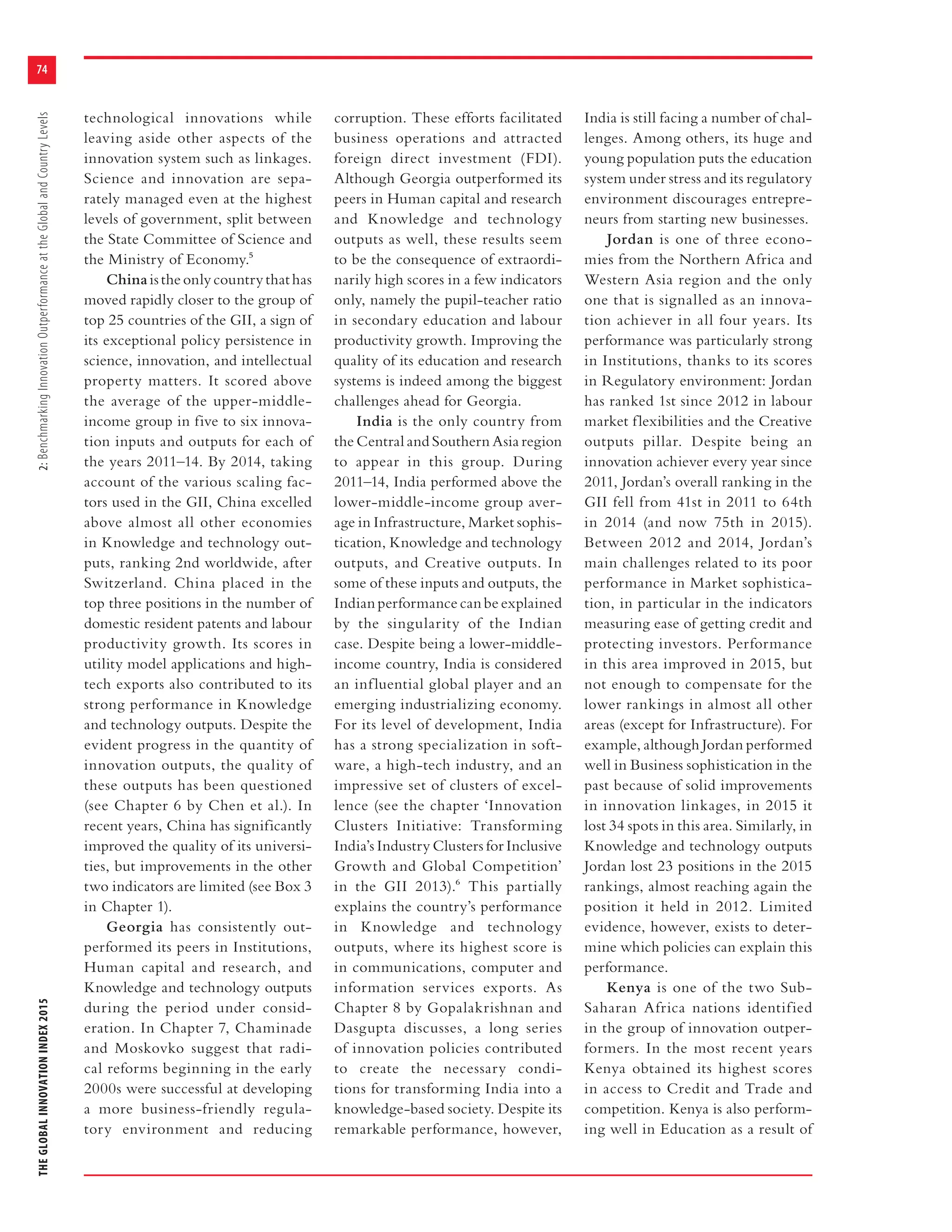 THEGLOBALINNOVATIONINDEX20152:BenchmarkingInnovationOutperformanceattheGlobalandCountryLevels
74
technological innovations while
leaving aside other aspects of the
innovation system such as linkages.
Science and innovation are sepa-
rately managed even at the highest
levels of government, split between
the State Committee of Science and
the Ministry of Economy.5
Chinaistheonlycountrythathas
moved rapidly closer to the group of
top 25 countries of the GII, a sign of
its exceptional policy persistence in
science, innovation, and intellectual
property matters. It scored above
the average of the upper-middle-
income group in five to six innova-
tion inputs and outputs for each of
the years 2011–14. By 2014, taking
account of the various scaling fac-
tors used in the GII, China excelled
above almost all other economies
in Knowledge and technology out-
puts, ranking 2nd worldwide, after
Switzerland. China placed in the
top three positions in the number of
domestic resident patents and labour
productivity growth. Its scores in
utility model applications and high-
tech exports also contributed to its
strong performance in Knowledge
and technology outputs. Despite the
evident progress in the quantity of
innovation outputs, the quality of
these outputs has been questioned
(see Chapter 6 by Chen et al.). In
recent years, China has significantly
improved the quality of its universi-
ties, but improvements in the other
two indicators are limited (see Box 3
in Chapter 1).
Georgia has consistently out-
performed its peers in Institutions,
Human capital and research, and
Knowledge and technology outputs
during the period under consid-
eration. In Chapter 7, Chaminade
and Moskovko suggest that radi-
cal reforms beginning in the early
2000s were successful at developing
a more business-friendly regula-
tory environment and reducing
corruption. These efforts facilitated
business operations and attracted
foreign direct investment (FDI).
Although Georgia outperformed its
peers in Human capital and research
and Knowledge and technology
outputs as well, these results seem
to be the consequence of extraordi-
narily high scores in a few indicators
only, namely the pupil-teacher ratio
in secondary education and labour
productivity growth. Improving the
quality of its education and research
systems is indeed among the biggest
challenges ahead for Georgia.
India is the only country from
the Central and Southern Asia region
to appear in this group. During
2011–14, India performed above the
lower-middle-income group aver-
age in Infrastructure, Market sophis-
tication, Knowledge and technology
outputs, and Creative outputs. In
some of these inputs and outputs, the
Indianperformancecanbeexplained
by the singularity of the Indian
case. Despite being a lower-middle-
income country, India is considered
an influential global player and an
emerging industrializing economy.
For its level of development, India
has a strong specialization in soft-
ware, a high-tech industry, and an
impressive set of clusters of excel-
lence (see the chapter ‘Innovation
Clusters Initiative: Transforming
India’s Industry Clusters for Inclusive
Growth and Global Competition’
in the GII 2013).6 This partially
explains the country’s performance
in Knowledge and technology
outputs, where its highest score is
in communications, computer and
information services exports. As
Chapter 8 by Gopalakrishnan and
Dasgupta discusses, a long series
of innovation policies contributed
to create the necessary condi-
tions for transforming India into a
knowledge-based society. Despite its
remarkable performance, however,
India is still facing a number of chal-
lenges. Among others, its huge and
young population puts the education
system under stress and its regulatory
environment discourages entrepre-
neurs from starting new businesses.
Jordan is one of three econo-
mies from the Northern Africa and
Western Asia region and the only
one that is signalled as an innova-
tion achiever in all four years. Its
performance was particularly strong
in Institutions, thanks to its scores
in Regulatory environment: Jordan
has ranked 1st since 2012 in labour
market flexibilities and the Creative
outputs pillar. Despite being an
innovation achiever every year since
2011, Jordan’s overall ranking in the
GII fell from 41st in 2011 to 64th
in 2014 (and now 75th in 2015).
Between 2012 and 2014, Jordan’s
main challenges related to its poor
performance in Market sophistica-
tion, in particular in the indicators
measuring ease of getting credit and
protecting investors. Performance
in this area improved in 2015, but
not enough to compensate for the
lower rankings in almost all other
areas (except for Infrastructure). For
example, although Jordan performed
well in Business sophistication in the
past because of solid improvements
in innovation linkages, in 2015 it
lost 34 spots in this area. Similarly, in
Knowledge and technology outputs
Jordan lost 23 positions in the 2015
rankings, almost reaching again the
position it held in 2012. Limited
evidence, however, exists to deter-
mine which policies can explain this
performance.
Kenya is one of the two Sub-
Saharan Africa nations identified
in the group of innovation outper-
formers. In the most recent years
Kenya obtained its highest scores
in access to Credit and Trade and
competition. Kenya is also perform-
ing well in Education as a result of
 