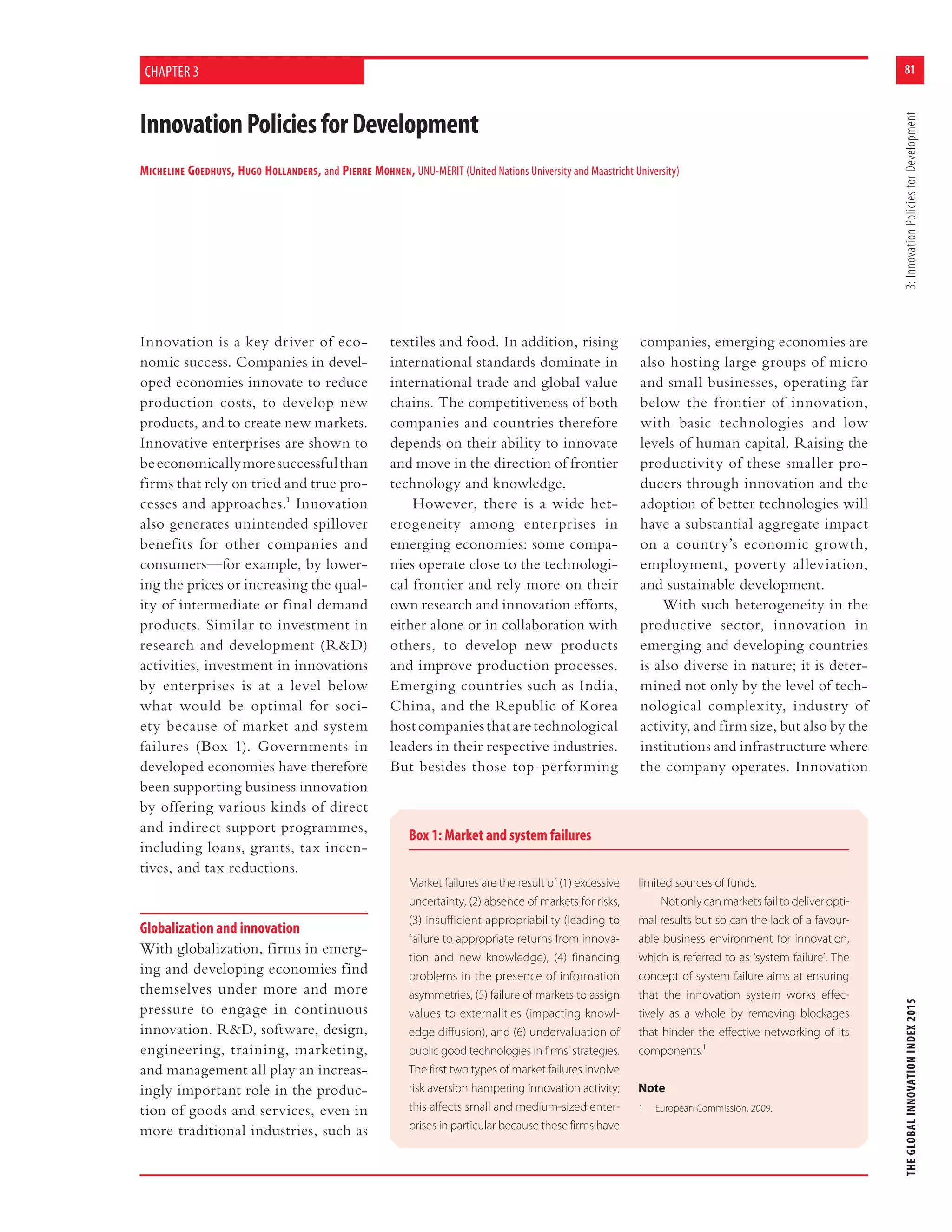 81
THEGLOBALINNOVATIONINDEX20153:InnovationPoliciesforDevelopment
InnovationPoliciesforDevelopment
MICHELINE GOEDHUYS, HUGO HOLLANDERS, and PIERRE MOHNEN, UNU-MERIT (United Nations University and Maastricht University)
CHAPTER 3
Innovation is a key driver of eco-
nomic success. Companies in devel-
oped economies innovate to reduce
production costs, to develop new
products, and to create new markets.
Innovative enterprises are shown to
beeconomicallymoresuccessfulthan
firms that rely on tried and true pro-
cesses and approaches.1 Innovation
also generates unintended spillover
benefits for other companies and
consumers—for example, by lower-
ing the prices or increasing the qual-
ity of intermediate or final demand
products. Similar to investment in
research and development (R&D)
activities, investment in innovations
by enterprises is at a level below
what would be optimal for soci-
ety because of market and system
failures (Box 1). Governments in
developed economies have therefore
been supporting business innovation
by offering various kinds of direct
and indirect support programmes,
including loans, grants, tax incen-
tives, and tax reductions.
Globalization and innovation
With globalization, firms in emerg-
ing and developing economies find
themselves under more and more
pressure to engage in continuous
innovation. R&D, software, design,
engineering, training, marketing,
and management all play an increas-
ingly important role in the produc-
tion of goods and services, even in
more traditional industries, such as
textiles and food. In addition, rising
international standards dominate in
international trade and global value
chains. The competitiveness of both
companies and countries therefore
depends on their ability to innovate
and move in the direction of frontier
technology and knowledge.
However, there is a wide het-
erogeneity among enterprises in
emerging economies: some compa-
nies operate close to the technologi-
cal frontier and rely more on their
own research and innovation efforts,
either alone or in collaboration with
others, to develop new products
and improve production processes.
Emerging countries such as India,
China, and the Republic of Korea
hostcompaniesthataretechnological
leaders in their respective industries.
But besides those top-performing
companies, emerging economies are
also hosting large groups of micro
and small businesses, operating far
below the frontier of innovation,
with basic technologies and low
levels of human capital. Raising the
productivity of these smaller pro-
ducers through innovation and the
adoption of better technologies will
have a substantial aggregate impact
on a country’s economic growth,
employment, poverty alleviation,
and sustainable development.
With such heterogeneity in the
productive sector, innovation in
emerging and developing countries
is also diverse in nature; it is deter-
mined not only by the level of tech-
nological complexity, industry of
activity, and firm size, but also by the
institutions and infrastructure where
the company operates. Innovation
Box 1: Market and system failures
Market failures are the result of (1) excessive
uncertainty, (2) absence of markets for risks,
(3) insufficient appropriability (leading to
failure to appropriate returns from innova-
tion and new knowledge), (4) financing
problems in the presence of information
asymmetries, (5) failure of markets to assign
values to externalities (impacting knowl-
edge diffusion), and (6) undervaluation of
public good technologies in firms’ strategies.
The first two types of market failures involve
risk aversion hampering innovation activity;
this affects small and medium-sized enter-
prises in particular because these firms have
limited sources of funds.
Not only can markets fail to deliver opti-
mal results but so can the lack of a favour-
able business environment for innovation,
which is referred to as ‘system failure’. The
concept of system failure aims at ensuring
that the innovation system works effec-
tively as a whole by removing blockages
that hinder the effective networking of its
components.¹
Note
1 European Commission, 2009.
 