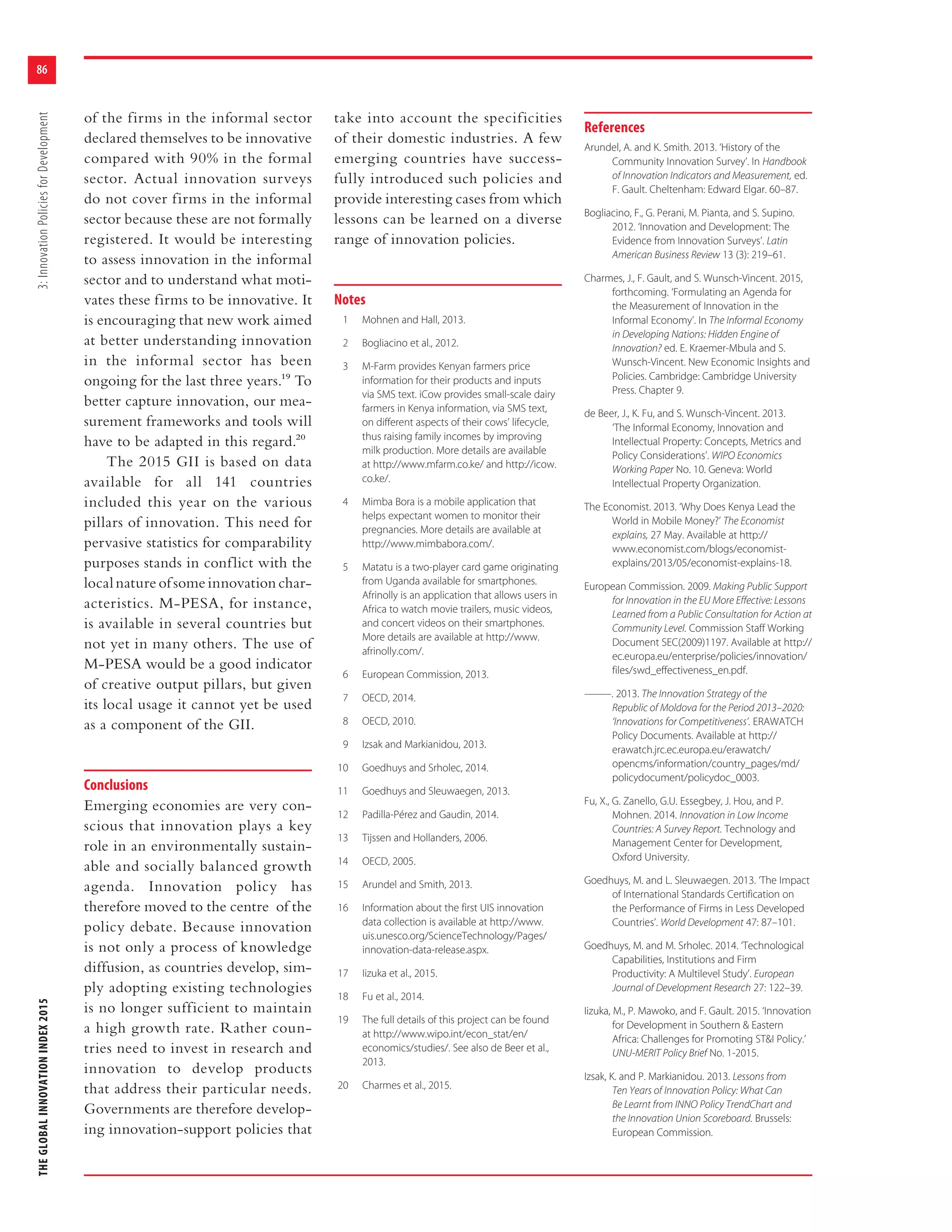 THEGLOBALINNOVATIONINDEX20153:InnovationPoliciesforDevelopment
86
of the firms in the informal sector
declared themselves to be innovative
compared with 90% in the formal
sector. Actual innovation surveys
do not cover firms in the informal
sector because these are not formally
registered. It would be interesting
to assess innovation in the informal
sector and to understand what moti-
vates these firms to be innovative. It
is encouraging that new work aimed
at better understanding innovation
in the informal sector has been
ongoing for the last three years.19 To
better capture innovation, our mea-
surement frameworks and tools will
have to be adapted in this regard.20
The 2015 GII is based on data
available for all 141 countries
included this year on the various
pillars of innovation. This need for
pervasive statistics for comparability
purposes stands in conflict with the
localnatureofsomeinnovationchar-
acteristics. M-PESA, for instance,
is available in several countries but
not yet in many others. The use of
M-PESA would be a good indicator
of creative output pillars, but given
its local usage it cannot yet be used
as a component of the GII.
Conclusions
Emerging economies are very con-
scious that innovation plays a key
role in an environmentally sustain-
able and socially balanced growth
agenda. Innovation policy has
therefore moved to the centre of the
policy debate. Because innovation
is not only a process of knowledge
diffusion, as countries develop, sim-
ply adopting existing technologies
is no longer sufficient to maintain
a high growth rate. Rather coun-
tries need to invest in research and
innovation to develop products
that address their particular needs.
Governments are therefore develop-
ing innovation-support policies that
take into account the specificities
of their domestic industries. A few
emerging countries have success-
fully introduced such policies and
provide interesting cases from which
lessons can be learned on a diverse
range of innovation policies.
Notes
1 Mohnen and Hall, 2013.
2 Bogliacino et al., 2012.
3 M-Farm provides Kenyan farmers price
information for their products and inputs
via SMS text. iCow provides small-scale dairy
farmers in Kenya information, via SMS text,
on different aspects of their cows’ lifecycle,
thus raising family incomes by improving
milk production. More details are available
at http://www.mfarm.co.ke/ and http://icow.
co.ke/.
4 Mimba Bora is a mobile application that
helps expectant women to monitor their
pregnancies. More details are available at
http://www.mimbabora.com/.
5 Matatu is a two-player card game originating
from Uganda available for smartphones.
Afrinolly is an application that allows users in
Africa to watch movie trailers, music videos,
and concert videos on their smartphones.
More details are available at http://www.
afrinolly.com/.
6 European Commission, 2013.
7 OECD, 2014.
8 OECD, 2010.
9 Izsak and Markianidou, 2013.
10 Goedhuys and Srholec, 2014.
11 Goedhuys and Sleuwaegen, 2013.
12 Padilla-Pérez and Gaudin, 2014.
13 Tijssen and Hollanders, 2006.
14 OECD, 2005.
15 Arundel and Smith, 2013.
16 Information about the first UIS innovation
data collection is available at http://www.
uis.unesco.org/ScienceTechnology/Pages/
innovation-data-release.aspx.
17 Iizuka et al., 2015.
18 Fu et al., 2014.
19 The full details of this project can be found
at http://www.wipo.int/econ_stat/en/
economics/studies/. See also de Beer et al.,
2013.
20 Charmes et al., 2015.
References
Arundel, A. and K. Smith. 2013. ‘History of the
Community Innovation Survey’. In Handbook
of Innovation Indicators and Measurement, ed.
F. Gault. Cheltenham: Edward Elgar. 60–87.
Bogliacino, F., G. Perani, M. Pianta, and S. Supino.
2012. ‘Innovation and Development: The
Evidence from Innovation Surveys’. Latin
American Business Review 13 (3): 219–61.
Charmes, J., F. Gault, and S. Wunsch-Vincent. 2015,
forthcoming. ‘Formulating an Agenda for
the Measurement of Innovation in the
Informal Economy’. In The Informal Economy
in Developing Nations: Hidden Engine of
Innovation? ed. E. Kraemer-Mbula and S.
Wunsch-Vincent. New Economic Insights and
Policies. Cambridge: Cambridge University
Press. Chapter 9.
de Beer, J., K. Fu, and S. Wunsch-Vincent. 2013.
‘The Informal Economy, Innovation and
Intellectual Property: Concepts, Metrics and
Policy Considerations’. WIPO Economics
Working Paper No. 10. Geneva: World
Intellectual Property Organization.
The Economist. 2013. ‘Why Does Kenya Lead the
World in Mobile Money?’ The Economist
explains, 27 May. Available at http://
www.economist.com/blogs/economist-
explains/2013/05/economist-explains-18.
European Commission. 2009. Making Public Support
for Innovation in the EU More Effective: Lessons
Learned from a Public Consultation for Action at
Community Level. Commission Staff Working
Document SEC(2009)1197. Available at http://
ec.europa.eu/enterprise/policies/innovation/
files/swd_effectiveness_en.pdf.
———. 2013. The Innovation Strategy of the
Republic of Moldova for the Period 2013–2020:
‘Innovations for Competitiveness’. ERAWATCH
Policy Documents. Available at http://
erawatch.jrc.ec.europa.eu/erawatch/
opencms/information/country_pages/md/
policydocument/policydoc_0003.
Fu, X., G. Zanello, G.U. Essegbey, J. Hou, and P.
Mohnen. 2014. Innovation in Low Income
Countries: A Survey Report. Technology and
Management Center for Development,
Oxford University.
Goedhuys, M. and L. Sleuwaegen. 2013. ‘The Impact
of International Standards Certification on
the Performance of Firms in Less Developed
Countries’. World Development 47: 87–101.
Goedhuys, M. and M. Srholec. 2014. ‘Technological
Capabilities, Institutions and Firm
Productivity: A Multilevel Study’. European
Journal of Development Research 27: 122–39.
Iizuka, M., P. Mawoko, and F. Gault. 2015. ‘Innovation
for Development in Southern & Eastern
Africa: Challenges for Promoting ST&I Policy.’
UNU-MERIT Policy Brief No. 1-2015.
Izsak, K. and P. Markianidou. 2013. Lessons from
Ten Years of Innovation Policy: What Can
Be Learnt from INNO Policy TrendChart and
the Innovation Union Scoreboard. Brussels:
European Commission.
 
