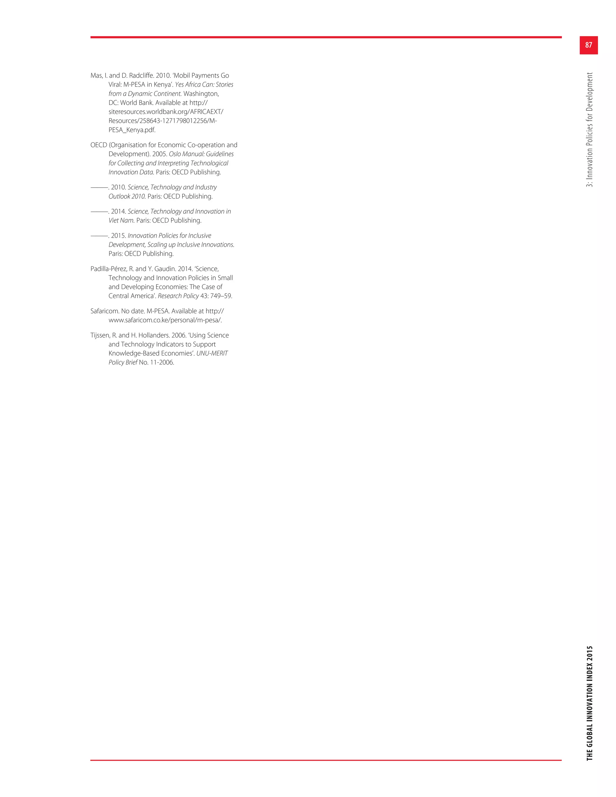87
THEGLOBALINNOVATIONINDEX20153:InnovationPoliciesforDevelopment
Mas, I. and D. Radcliffe. 2010. ‘Mobil Payments Go
Viral: M-PESA in Kenya’. Yes Africa Can: Stories
from a Dynamic Continent. Washington,
DC: World Bank. Available at http://
siteresources.worldbank.org/AFRICAEXT/
Resources/258643-1271798012256/M-
PESA_Kenya.pdf.
OECD (Organisation for Economic Co-operation and
Development). 2005. Oslo Manual: Guidelines
for Collecting and Interpreting Technological
Innovation Data. Paris: OECD Publishing.
———. 2010. Science, Technology and Industry
Outlook 2010. Paris: OECD Publishing.
———. 2014. Science, Technology and Innovation in
Viet Nam. Paris: OECD Publishing.
———. 2015. Innovation Policies for Inclusive
Development, Scaling up Inclusive Innovations.
Paris: OECD Publishing.
Padilla-Pérez, R. and Y. Gaudin. 2014. ‘Science,
Technology and Innovation Policies in Small
and Developing Economies: The Case of
Central America’. Research Policy 43: 749–59.
Safaricom. No date. M-PESA. Available at http://
www.safaricom.co.ke/personal/m-pesa/.
Tijssen, R. and H. Hollanders. 2006. ‘Using Science
and Technology Indicators to Support
Knowledge-Based Economies’. UNU-MERIT
Policy Brief No. 11-2006.
 