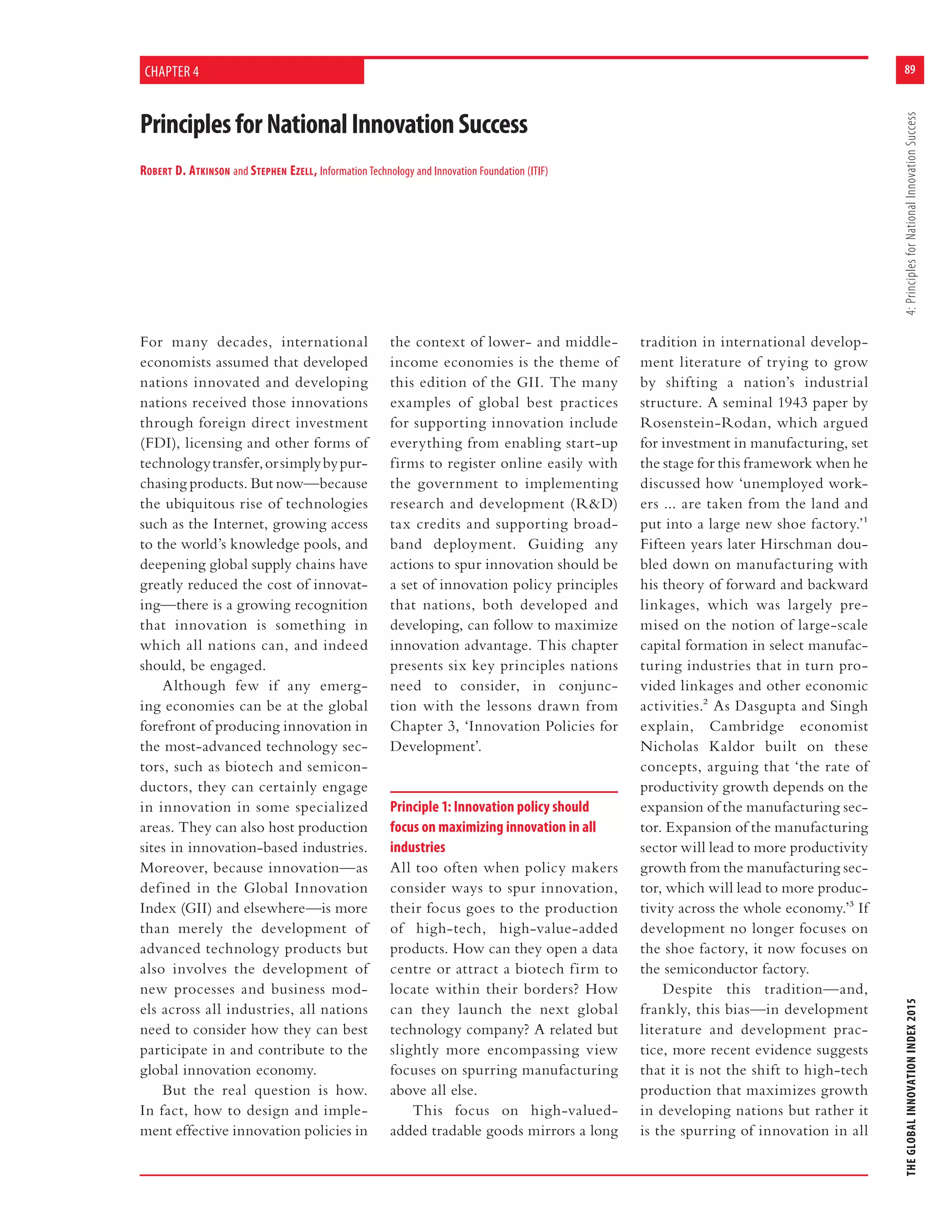 89
THEGLOBALINNOVATIONINDEX20154:PrinciplesforNationalInnovationSuccess
PrinciplesforNationalInnovationSuccess
ROBERT D. ATKINSON and STEPHEN EZELL, Information Technology and Innovation Foundation (ITIF)
CHAPTER 4
For many decades, international
economists assumed that developed
nations innovated and developing
nations received those innovations
through foreign direct investment
(FDI), licensing and other forms of
technologytransfer,orsimplybypur-
chasing products. But now—because
the ubiquitous rise of technologies
such as the Internet, growing access
to the world’s knowledge pools, and
deepening global supply chains have
greatly reduced the cost of innovat-
ing—there is a growing recognition
that innovation is something in
which all nations can, and indeed
should, be engaged.
Although few if any emerg-
ing economies can be at the global
forefront of producing innovation in
the most-advanced technology sec-
tors, such as biotech and semicon-
ductors, they can certainly engage
in innovation in some specialized
areas. They can also host production
sites in innovation-based industries.
Moreover, because innovation—as
defined in the Global Innovation
Index (GII) and elsewhere—is more
than merely the development of
advanced technology products but
also involves the development of
new processes and business mod-
els across all industries, all nations
need to consider how they can best
participate in and contribute to the
global innovation economy.
But the real question is how.
In fact, how to design and imple-
ment effective innovation policies in
the context of lower- and middle-
income economies is the theme of
this edition of the GII. The many
examples of global best practices
for supporting innovation include
everything from enabling start-up
firms to register online easily with
the government to implementing
research and development (R&D)
tax credits and supporting broad-
band deployment. Guiding any
actions to spur innovation should be
a set of innovation policy principles
that nations, both developed and
developing, can follow to maximize
innovation advantage. This chapter
presents six key principles nations
need to consider, in conjunc-
tion with the lessons drawn from
Chapter 3, ‘Innovation Policies for
Development’.
Principle 1: Innovation policy should
focus on maximizing innovation in all
industries
All too often when policy makers
consider ways to spur innovation,
their focus goes to the production
of high-tech, high-value-added
products. How can they open a data
centre or attract a biotech firm to
locate within their borders? How
can they launch the next global
technology company? A related but
slightly more encompassing view
focuses on spurring manufacturing
above all else.
This focus on high-valued-
added tradable goods mirrors a long
tradition in international develop-
ment literature of trying to grow
by shifting a nation’s industrial
structure. A seminal 1943 paper by
Rosenstein-Rodan, which argued
for investment in manufacturing, set
the stage for this framework when he
discussed how ‘unemployed work-
ers ... are taken from the land and
put into a large new shoe factory.’1
Fifteen years later Hirschman dou-
bled down on manufacturing with
his theory of forward and backward
linkages, which was largely pre-
mised on the notion of large-scale
capital formation in select manufac-
turing industries that in turn pro-
vided linkages and other economic
activities.2 As Dasgupta and Singh
explain, Cambridge economist
Nicholas Kaldor built on these
concepts, arguing that ‘the rate of
productivity growth depends on the
expansion of the manufacturing sec-
tor. Expansion of the manufacturing
sector will lead to more productivity
growth from the manufacturing sec-
tor, which will lead to more produc-
tivity across the whole economy.’3 If
development no longer focuses on
the shoe factory, it now focuses on
the semiconductor factory.
Despite this tradition—and,
frankly, this bias—in development
literature and development prac-
tice, more recent evidence suggests
that it is not the shift to high-tech
production that maximizes growth
in developing nations but rather it
is the spurring of innovation in all
 
