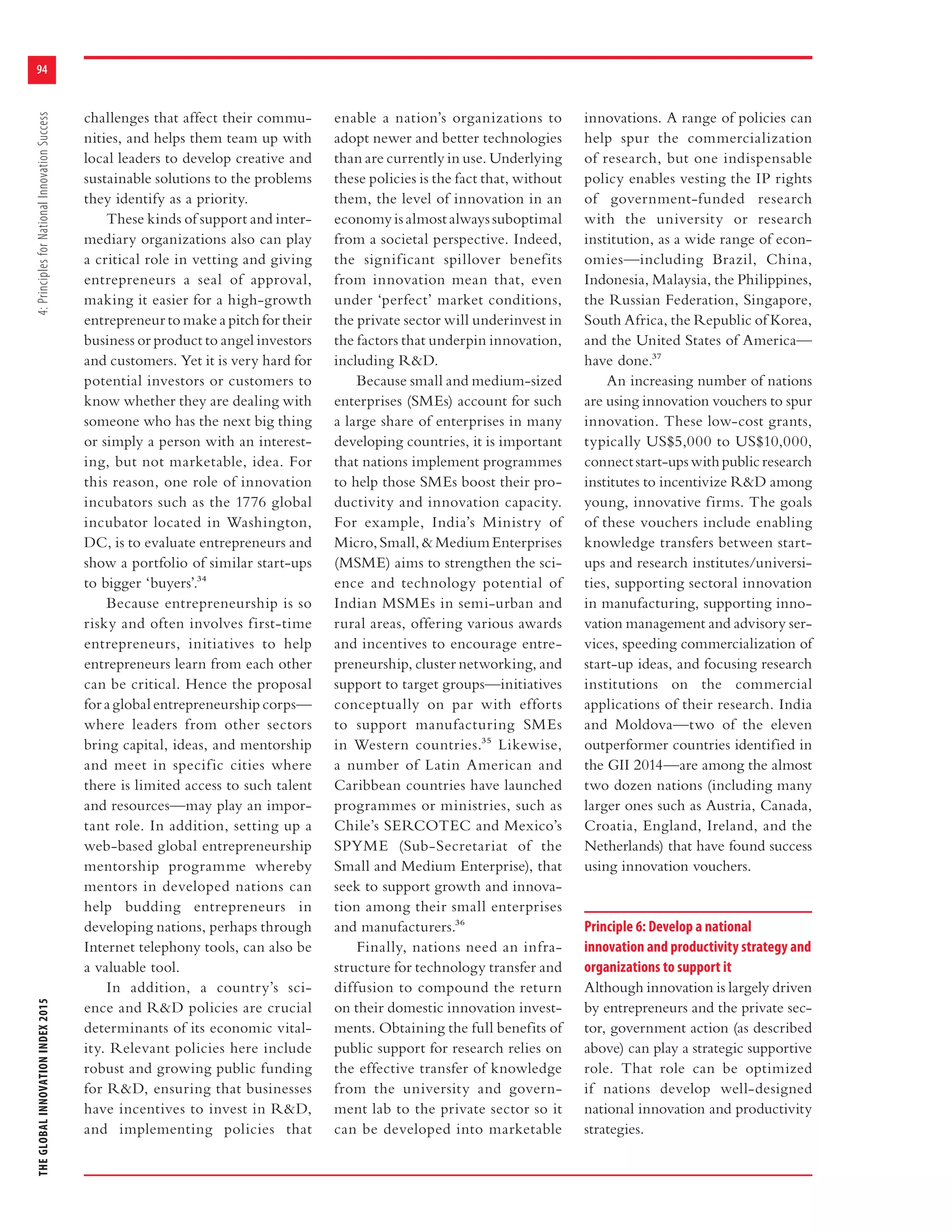 THEGLOBALINNOVATIONINDEX20154:PrinciplesforNationalInnovationSuccess
94
challenges that affect their commu-
nities, and helps them team up with
local leaders to develop creative and
sustainable solutions to the problems
they identify as a priority.
These kinds of support and inter-
mediary organizations also can play
a critical role in vetting and giving
entrepreneurs a seal of approval,
making it easier for a high-growth
entrepreneur to make a pitch for their
business or product to angel investors
and customers. Yet it is very hard for
potential investors or customers to
know whether they are dealing with
someone who has the next big thing
or simply a person with an interest-
ing, but not marketable, idea. For
this reason, one role of innovation
incubators such as the 1776 global
incubator located in Washington,
DC, is to evaluate entrepreneurs and
show a portfolio of similar start-ups
to bigger ‘buyers’.34
Because entrepreneurship is so
risky and often involves first-time
entrepreneurs, initiatives to help
entrepreneurs learn from each other
can be critical. Hence the proposal
for a global entrepreneurship corps—
where leaders from other sectors
bring capital, ideas, and mentorship
and meet in specific cities where
there is limited access to such talent
and resources—may play an impor-
tant role. In addition, setting up a
web-based global entrepreneurship
mentorship programme whereby
mentors in developed nations can
help budding entrepreneurs in
developing nations, perhaps through
Internet telephony tools, can also be
a valuable tool.
In addition, a country’s sci-
ence and R&D policies are crucial
determinants of its economic vital-
ity. Relevant policies here include
robust and growing public funding
for R&D, ensuring that businesses
have incentives to invest in R&D,
and implementing policies that
enable a nation’s organizations to
adopt newer and better technologies
than are currently in use. Underlying
these policies is the fact that, without
them, the level of innovation in an
economy is almost always suboptimal
from a societal perspective. Indeed,
the significant spillover benefits
from innovation mean that, even
under ‘perfect’ market conditions,
the private sector will underinvest in
the factors that underpin innovation,
including R&D.
Because small and medium-sized
enterprises (SMEs) account for such
a large share of enterprises in many
developing countries, it is important
that nations implement programmes
to help those SMEs boost their pro-
ductivity and innovation capacity.
For example, India’s Ministry of
Micro,Small,&MediumEnterprises
(MSME) aims to strengthen the sci-
ence and technology potential of
Indian MSMEs in semi-urban and
rural areas, offering various awards
and incentives to encourage entre-
preneurship, cluster networking, and
support to target groups—initiatives
conceptually on par with efforts
to support manufacturing SMEs
in Western countries.35 Likewise,
a number of Latin American and
Caribbean countries have launched
programmes or ministries, such as
Chile’s SERCOTEC and Mexico’s
SPYME (Sub-Secretariat of the
Small and Medium Enterprise), that
seek to support growth and innova-
tion among their small enterprises
and manufacturers.36
Finally, nations need an infra-
structure for technology transfer and
diffusion to compound the return
on their domestic innovation invest-
ments. Obtaining the full benefits of
public support for research relies on
the effective transfer of knowledge
from the university and govern-
ment lab to the private sector so it
can be developed into marketable
innovations. A range of policies can
help spur the commercialization
of research, but one indispensable
policy enables vesting the IP rights
of government-funded research
with the university or research
institution, as a wide range of econ-
omies—including Brazil, China,
Indonesia, Malaysia, the Philippines,
the Russian Federation, Singapore,
South Africa, the Republic of Korea,
and the United States of America—
have done.37
An increasing number of nations
are using innovation vouchers to spur
innovation. These low-cost grants,
typically US$5,000 to US$10,000,
connectstart-upswithpublicresearch
institutes to incentivize R&D among
young, innovative firms. The goals
of these vouchers include enabling
knowledge transfers between start-
ups and research institutes/universi-
ties, supporting sectoral innovation
in manufacturing, supporting inno-
vation management and advisory ser-
vices, speeding commercialization of
start-up ideas, and focusing research
institutions on the commercial
applications of their research. India
and Moldova—two of the eleven
outperformer countries identified in
the GII 2014—are among the almost
two dozen nations (including many
larger ones such as Austria, Canada,
Croatia, England, Ireland, and the
Netherlands) that have found success
using innovation vouchers.
Principle 6: Develop a national
innovation and productivity strategy and
organizations to support it
Although innovation is largely driven
by entrepreneurs and the private sec-
tor, government action (as described
above) can play a strategic supportive
role. That role can be optimized
if nations develop well-designed
national innovation and productivity
strategies.
 