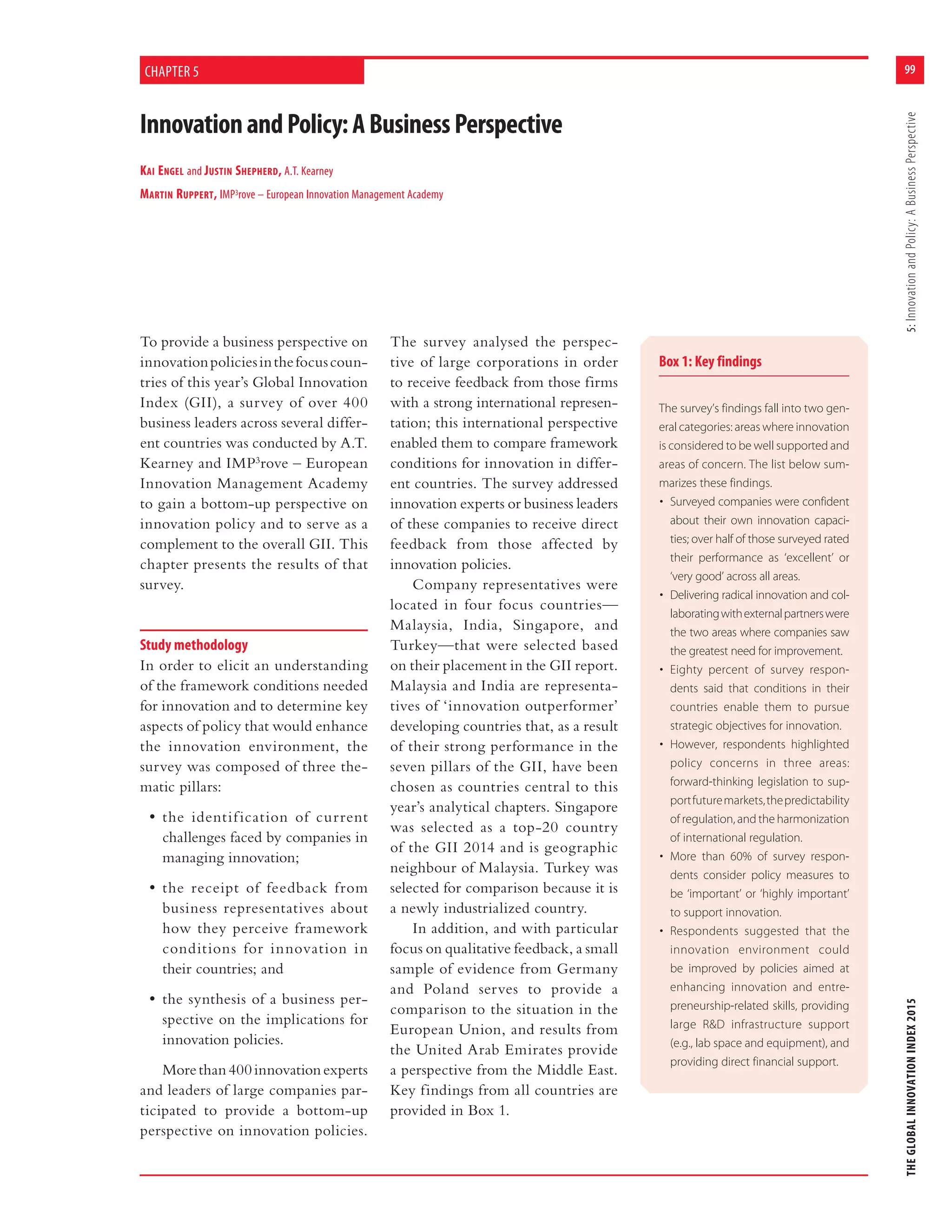 99
THEGLOBALINNOVATIONINDEX20155:InnovationandPolicy:ABusinessPerspective
Box 1: Key findings
The survey’s findings fall into two gen-
eral categories: areas where innovation
is considered to be well supported and
areas of concern. The list below sum-
marizes these findings.
• Surveyed companies were confident
about their own innovation capaci-
ties; over half of those surveyed rated
their performance as ‘excellent’ or
‘very good’ across all areas.
• Delivering radical innovation and col-
laboratingwithexternalpartnerswere
the two areas where companies saw
the greatest need for improvement.
• Eighty percent of survey respon-
dents said that conditions in their
countries enable them to pursue
strategic objectives for innovation.
• However, respondents highlighted
policy concerns in three areas:
forward-thinking legislation to sup-
portfuturemarkets,thepredictability
of regulation, and the harmonization
of international regulation.
• More than 60% of survey respon-
dents consider policy measures to
be ‘important’ or ‘highly important’
to support innovation.
• Respondents suggested that the
innovation environment could
be improved by policies aimed at
enhancing innovation and entre-
preneurship-related skills, providing
large R&D infrastructure support
(e.g., lab space and equipment), and
providing direct financial support.
InnovationandPolicy:ABusinessPerspective
KAI ENGEL and JUSTIN SHEPHERD, A.T. Kearney
MARTIN RUPPERT, IMP3rove – European Innovation Management Academy
CHAPTER 5
To provide a business perspective on
innovationpoliciesinthefocuscoun-
tries of this year’s Global Innovation
Index (GII), a survey of over 400
business leaders across several differ-
ent countries was conducted by A.T.
Kearney and IMP3
rove – European
Innovation Management Academy
to gain a bottom-up perspective on
innovation policy and to serve as a
complement to the overall GII. This
chapter presents the results of that
survey.
Study methodology
In order to elicit an understanding
of the framework conditions needed
for innovation and to determine key
aspects of policy that would enhance
the innovation environment, the
survey was composed of three the-
matic pillars:
• the identification of current
challenges faced by companies in
managing innovation;
• the receipt of feedback from
business representatives about
how they perceive framework
conditions for innovation in
their countries; and
• the synthesis of a business per-
spective on the implications for
innovation policies.
Morethan400innovationexperts
and leaders of large companies par-
ticipated to provide a bottom-up
perspective on innovation policies.
The survey analysed the perspec-
tive of large corporations in order
to receive feedback from those firms
with a strong international represen-
tation; this international perspective
enabled them to compare framework
conditions for innovation in differ-
ent countries. The survey addressed
innovation experts or business leaders
of these companies to receive direct
feedback from those affected by
innovation policies.
Company representatives were
located in four focus countries—
Malaysia, India, Singapore, and
Turkey—that were selected based
on their placement in the GII report.
Malaysia and India are representa-
tives of ‘innovation outperformer’
developing countries that, as a result
of their strong performance in the
seven pillars of the GII, have been
chosen as countries central to this
year’s analytical chapters. Singapore
was selected as a top-20 country
of the GII 2014 and is geographic
neighbour of Malaysia. Turkey was
selected for comparison because it is
a newly industrialized country.
In addition, and with particular
focus on qualitative feedback, a small
sample of evidence from Germany
and Poland serves to provide a
comparison to the situation in the
European Union, and results from
the United Arab Emirates provide
a perspective from the Middle East.
Key findings from all countries are
provided in Box 1.
 