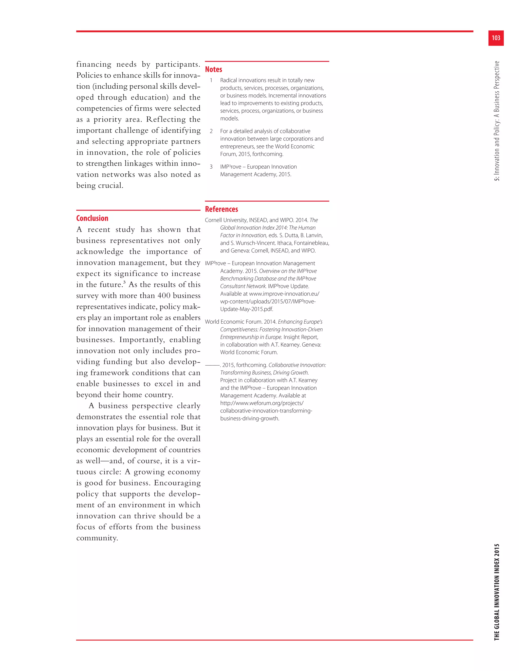 103
THEGLOBALINNOVATIONINDEX20155:InnovationandPolicy:ABusinessPerspective
financing needs by participants.
Policies to enhance skills for innova-
tion (including personal skills devel-
oped through education) and the
competencies of firms were selected
as a priority area. Reflecting the
important challenge of identifying
and selecting appropriate partners
in innovation, the role of policies
to strengthen linkages within inno-
vation networks was also noted as
being crucial.
Conclusion
A recent study has shown that
business representatives not only
acknowledge the importance of
innovation management, but they
expect its significance to increase
in the future.3 As the results of this
survey with more than 400 business
representatives indicate, policy mak-
ers play an important role as enablers
for innovation management of their
businesses. Importantly, enabling
innovation not only includes pro-
viding funding but also develop-
ing framework conditions that can
enable businesses to excel in and
beyond their home country.
A business perspective clearly
demonstrates the essential role that
innovation plays for business. But it
plays an essential role for the overall
economic development of countries
as well—and, of course, it is a vir-
tuous circle: A growing economy
is good for business. Encouraging
policy that supports the develop-
ment of an environment in which
innovation can thrive should be a
focus of efforts from the business
community.
Notes
1 Radical innovations result in totally new
products, services, processes, organizations,
or business models. Incremental innovations
lead to improvements to existing products,
services, process, organizations, or business
models.
2 For a detailed analysis of collaborative
innovation between large corporations and
entrepreneurs, see the World Economic
Forum, 2015, forthcoming.
3 IMP3
rove – European Innovation
Management Academy, 2015.
References
Cornell University, INSEAD, and WIPO. 2014. The
Global Innovation Index 2014: The Human
Factor in Innovation, eds. S. Dutta, B. Lanvin,
and S. Wunsch-Vincent. Ithaca, Fontainebleau,
and Geneva: Cornell, INSEAD, and WIPO.
IMP³rove – European Innovation Management
Academy. 2015. Overview on the IMP³rove
Benchmarking Database and the IMP³rove
Consultant Network. IMP³rove Update.
Available at www.improve-innovation.eu/
wp-content/uploads/2015/07/IMP³rove-
Update-May-2015.pdf.
World Economic Forum. 2014. Enhancing Europe’s
Competitiveness: Fostering Innovation-Driven
Entrepreneurship in Europe. Insight Report,
in collaboration with A.T. Kearney. Geneva:
World Economic Forum.
———. 2015, forthcoming. Collaborative Innovation:
Transforming Business, Driving Growth.
Project in collaboration with A.T. Kearney
and the IMP³rove – European Innovation
Management Academy. Available at
http://www.weforum.org/projects/
collaborative-innovation-transforming-
business-driving-growth.
 