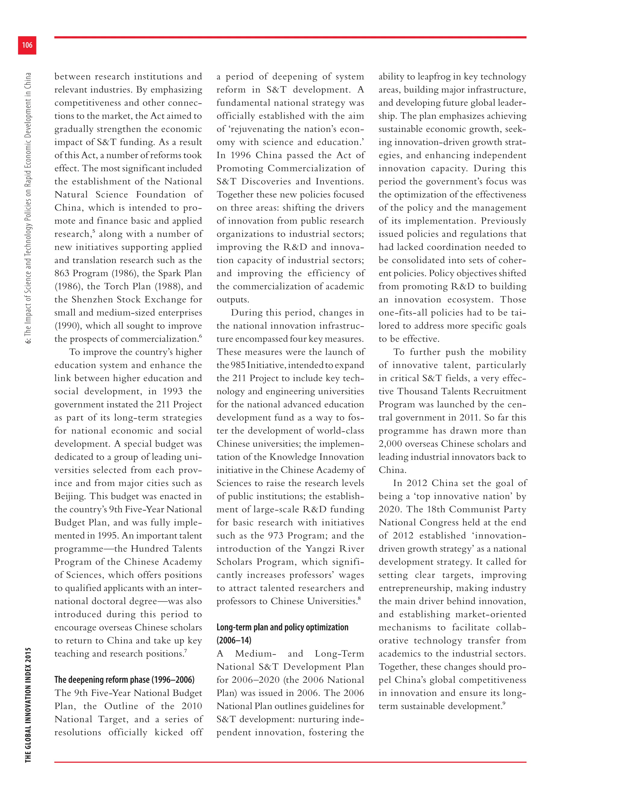 THEGLOBALINNOVATIONINDEX20156:TheImpactofScienceandTechnologyPoliciesonRapidEconomicDevelopmentinChina
106
between research institutions and
relevant industries. By emphasizing
competitiveness and other connec-
tions to the market, the Act aimed to
gradually strengthen the economic
impact of S&T funding. As a result
of this Act, a number of reforms took
effect. The most significant included
the establishment of the National
Natural Science Foundation of
China, which is intended to pro-
mote and finance basic and applied
research,5 along with a number of
new initiatives supporting applied
and translation research such as the
863 Program (1986), the Spark Plan
(1986), the Torch Plan (1988), and
the Shenzhen Stock Exchange for
small and medium-sized enterprises
(1990), which all sought to improve
the prospects of commercialization.6
To improve the country’s higher
education system and enhance the
link between higher education and
social development, in 1993 the
government instated the 211 Project
as part of its long-term strategies
for national economic and social
development. A special budget was
dedicated to a group of leading uni-
versities selected from each prov-
ince and from major cities such as
Beijing. This budget was enacted in
the country’s 9th Five-Year National
Budget Plan, and was fully imple-
mented in 1995. An important talent
programme—the Hundred Talents
Program of the Chinese Academy
of Sciences, which offers positions
to qualified applicants with an inter-
national doctoral degree—was also
introduced during this period to
encourage overseas Chinese scholars
to return to China and take up key
teaching and research positions.7
The deepening reform phase (1996–2006)
The 9th Five-Year National Budget
Plan, the Outline of the 2010
National Target, and a series of
resolutions officially kicked off
a period of deepening of system
reform in S&T development. A
fundamental national strategy was
officially established with the aim
of ‘rejuvenating the nation’s econ-
omy with science and education.’
In 1996 China passed the Act of
Promoting Commercialization of
S&T Discoveries and Inventions.
Together these new policies focused
on three areas: shifting the drivers
of innovation from public research
organizations to industrial sectors;
improving the R&D and innova-
tion capacity of industrial sectors;
and improving the efficiency of
the commercialization of academic
outputs.
During this period, changes in
the national innovation infrastruc-
ture encompassed four key measures.
These measures were the launch of
the985Initiative,intendedtoexpand
the 211 Project to include key tech-
nology and engineering universities
for the national advanced education
development fund as a way to fos-
ter the development of world-class
Chinese universities; the implemen-
tation of the Knowledge Innovation
initiative in the Chinese Academy of
Sciences to raise the research levels
of public institutions; the establish-
ment of large-scale R&D funding
for basic research with initiatives
such as the 973 Program; and the
introduction of the Yangzi River
Scholars Program, which signifi-
cantly increases professors’ wages
to attract talented researchers and
professors to Chinese Universities.8
Long-term plan and policy optimization
(2006–14)
A Medium- and Long-Term
National S&T Development Plan
for 2006–2020 (the 2006 National
Plan) was issued in 2006. The 2006
National Plan outlines guidelines for
S&T development: nurturing inde-
pendent innovation, fostering the
ability to leapfrog in key technology
areas, building major infrastructure,
and developing future global leader-
ship. The plan emphasizes achieving
sustainable economic growth, seek-
ing innovation-driven growth strat-
egies, and enhancing independent
innovation capacity. During this
period the government’s focus was
the optimization of the effectiveness
of the policy and the management
of its implementation. Previously
issued policies and regulations that
had lacked coordination needed to
be consolidated into sets of coher-
ent policies. Policy objectives shifted
from promoting R&D to building
an innovation ecosystem. Those
one-fits-all policies had to be tai-
lored to address more specific goals
to be effective.
To further push the mobility
of innovative talent, particularly
in critical S&T fields, a very effec-
tive Thousand Talents Recruitment
Program was launched by the cen-
tral government in 2011. So far this
programme has drawn more than
2,000 overseas Chinese scholars and
leading industrial innovators back to
China.
In 2012 China set the goal of
being a ‘top innovative nation’ by
2020. The 18th Communist Party
National Congress held at the end
of 2012 established ‘innovation-
driven growth strategy’ as a national
development strategy. It called for
setting clear targets, improving
entrepreneurship, making industry
the main driver behind innovation,
and establishing market-oriented
mechanisms to facilitate collab-
orative technology transfer from
academics to the industrial sectors.
Together, these changes should pro-
pel China’s global competitiveness
in innovation and ensure its long-
term sustainable development.9
 