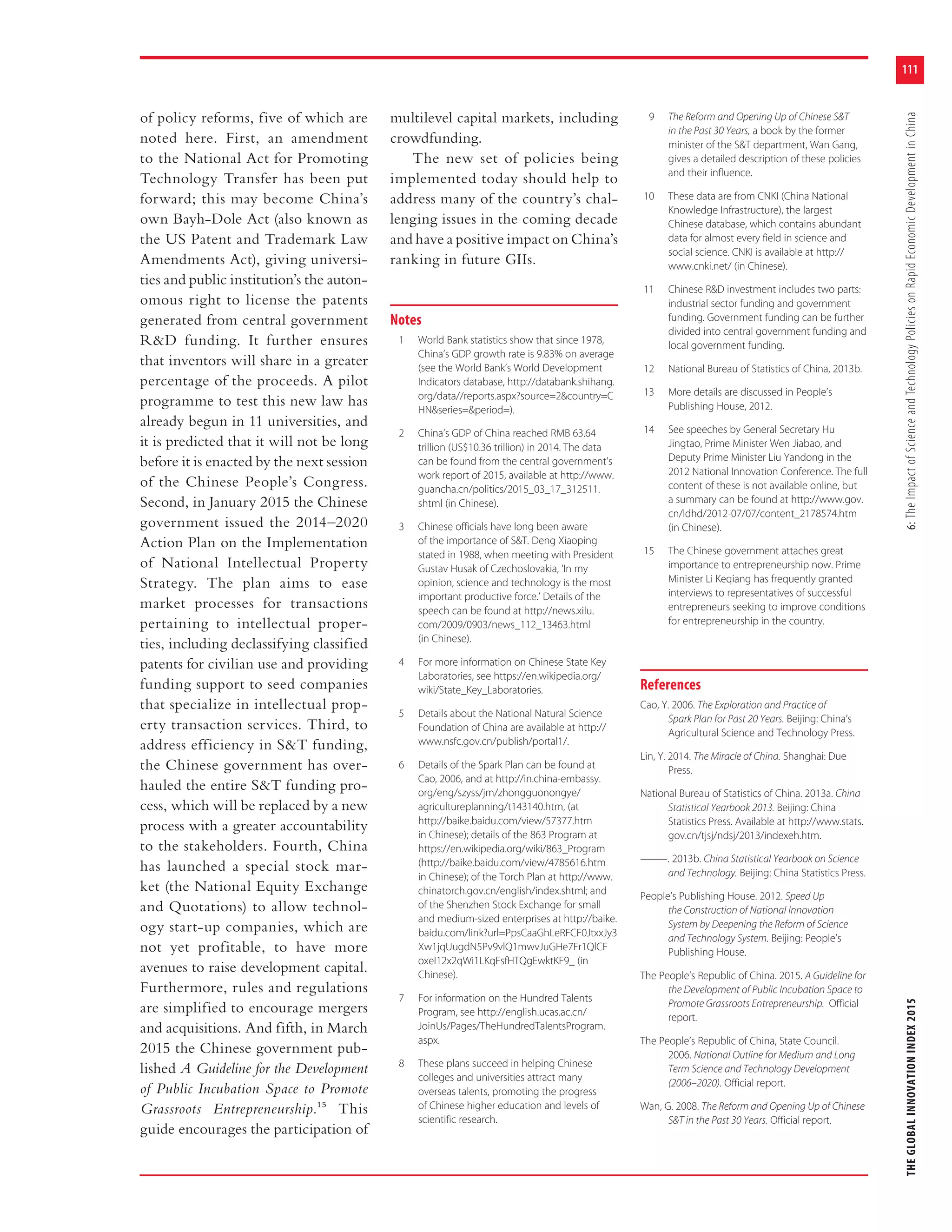 111
THEGLOBALINNOVATIONINDEX20156:TheImpactofScienceandTechnologyPoliciesonRapidEconomicDevelopmentinChina
of policy reforms, five of which are
noted here. First, an amendment
to the National Act for Promoting
Technology Transfer has been put
forward; this may become China’s
own Bayh-Dole Act (also known as
the US Patent and Trademark Law
Amendments Act), giving universi-
ties and public institution’s the auton-
omous right to license the patents
generated from central government
R&D funding. It further ensures
that inventors will share in a greater
percentage of the proceeds. A pilot
programme to test this new law has
already begun in 11 universities, and
it is predicted that it will not be long
before it is enacted by the next session
of the Chinese People’s Congress.
Second, in January 2015 the Chinese
government issued the 2014–2020
Action Plan on the Implementation
of National Intellectual Property
Strategy. The plan aims to ease
market processes for transactions
pertaining to intellectual proper-
ties, including declassifying classified
patents for civilian use and providing
funding support to seed companies
that specialize in intellectual prop-
erty transaction services. Third, to
address efficiency in S&T funding,
the Chinese government has over-
hauled the entire S&T funding pro-
cess, which will be replaced by a new
process with a greater accountability
to the stakeholders. Fourth, China
has launched a special stock mar-
ket (the National Equity Exchange
and Quotations) to allow technol-
ogy start-up companies, which are
not yet profitable, to have more
avenues to raise development capital.
Furthermore, rules and regulations
are simplified to encourage mergers
and acquisitions. And fifth, in March
2015 the Chinese government pub-
lished A Guideline for the Development
of Public Incubation Space to Promote
Grassroots Entrepreneurship.15 This
guide encourages the participation of
multilevel capital markets, including
crowdfunding.
The new set of policies being
implemented today should help to
address many of the country’s chal-
lenging issues in the coming decade
and have a positive impact on China’s
ranking in future GIIs.
Notes
1 World Bank statistics show that since 1978,
China’s GDP growth rate is 9.83% on average
(see the World Bank’s World Development
Indicators database, http://databank.shihang.
org/data//reports.aspx?source=2&country=C
HN&series=&period=).
2 China’s GDP of China reached RMB 63.64
trillion (US$10.36 trillion) in 2014. The data
can be found from the central government’s
work report of 2015, available at http://www.
guancha.cn/politics/2015_03_17_312511.
shtml (in Chinese).
3 Chinese officials have long been aware
of the importance of S&T. Deng Xiaoping
stated in 1988, when meeting with President
Gustav Husak of Czechoslovakia, ‘In my
opinion, science and technology is the most
important productive force.’ Details of the
speech can be found at http://news.xilu.
com/2009/0903/news_112_13463.html
(in Chinese).
4 For more information on Chinese State Key
Laboratories, see https://en.wikipedia.org/
wiki/State_Key_Laboratories.
5 Details about the National Natural Science
Foundation of China are available at http://
www.nsfc.gov.cn/publish/portal1/.
6 Details of the Spark Plan can be found at
Cao, 2006, and at http://in.china-embassy.
org/eng/szyss/jm/zhongguonongye/
agricultureplanning/t143140.htm, (at
http://baike.baidu.com/view/57377.htm
in Chinese); details of the 863 Program at
https://en.wikipedia.org/wiki/863_Program
(http://baike.baidu.com/view/4785616.htm
in Chinese); of the Torch Plan at http://www.
chinatorch.gov.cn/english/index.shtml; and
of the Shenzhen Stock Exchange for small
and medium-sized enterprises at http://baike.
baidu.com/link?url=PpsCaaGhLeRFCF0JtxxJy3
Xw1jqUugdN5Pv9vlQ1mwvJuGHe7Fr1QlCF
oxeI12x2qWi1LKqFsfHTQgEwktKF9_ (in
Chinese).
7 For information on the Hundred Talents
Program, see http://english.ucas.ac.cn/
JoinUs/Pages/TheHundredTalentsProgram.
aspx.
8 These plans succeed in helping Chinese
colleges and universities attract many
overseas talents, promoting the progress
of Chinese higher education and levels of
scientific research.
9 The Reform and Opening Up of Chinese S&T
in the Past 30 Years, a book by the former
minister of the S&T department, Wan Gang,
gives a detailed description of these policies
and their influence.
10 These data are from CNKI (China National
Knowledge Infrastructure), the largest
Chinese database, which contains abundant
data for almost every field in science and
social science. CNKI is available at http://
www.cnki.net/ (in Chinese).
11 Chinese R&D investment includes two parts:
industrial sector funding and government
funding. Government funding can be further
divided into central government funding and
local government funding.
12 National Bureau of Statistics of China, 2013b.
13 More details are discussed in People’s
Publishing House, 2012.
14 See speeches by General Secretary Hu
Jingtao, Prime Minister Wen Jiabao, and
Deputy Prime Minister Liu Yandong in the
2012 National Innovation Conference. The full
content of these is not available online, but
a summary can be found at http://www.gov.
cn/ldhd/2012-07/07/content_2178574.htm
(in Chinese).
15 The Chinese government attaches great
importance to entrepreneurship now. Prime
Minister Li Keqiang has frequently granted
interviews to representatives of successful
entrepreneurs seeking to improve conditions
for entrepreneurship in the country.
References
Cao, Y. 2006. The Exploration and Practice of
Spark Plan for Past 20 Years. Beijing: China’s
Agricultural Science and Technology Press.
Lin, Y. 2014. The Miracle of China. Shanghai: Due
Press.
National Bureau of Statistics of China. 2013a. China
Statistical Yearbook 2013. Beijing: China
Statistics Press. Available at http://www.stats.
gov.cn/tjsj/ndsj/2013/indexeh.htm.
———. 2013b. China Statistical Yearbook on Science
and Technology. Beijing: China Statistics Press.
People’s Publishing House. 2012. Speed Up
the Construction of National Innovation
System by Deepening the Reform of Science
and Technology System. Beijing: People’s
Publishing House.
The People’s Republic of China. 2015. A Guideline for
the Development of Public Incubation Space to
Promote Grassroots Entrepreneurship. Official
report.
The People’s Republic of China, State Council.
2006. National Outline for Medium and Long
Term Science and Technology Development
(2006–2020). Official report.
Wan, G. 2008. The Reform and Opening Up of Chinese
S&T in the Past 30 Years. Official report.
 