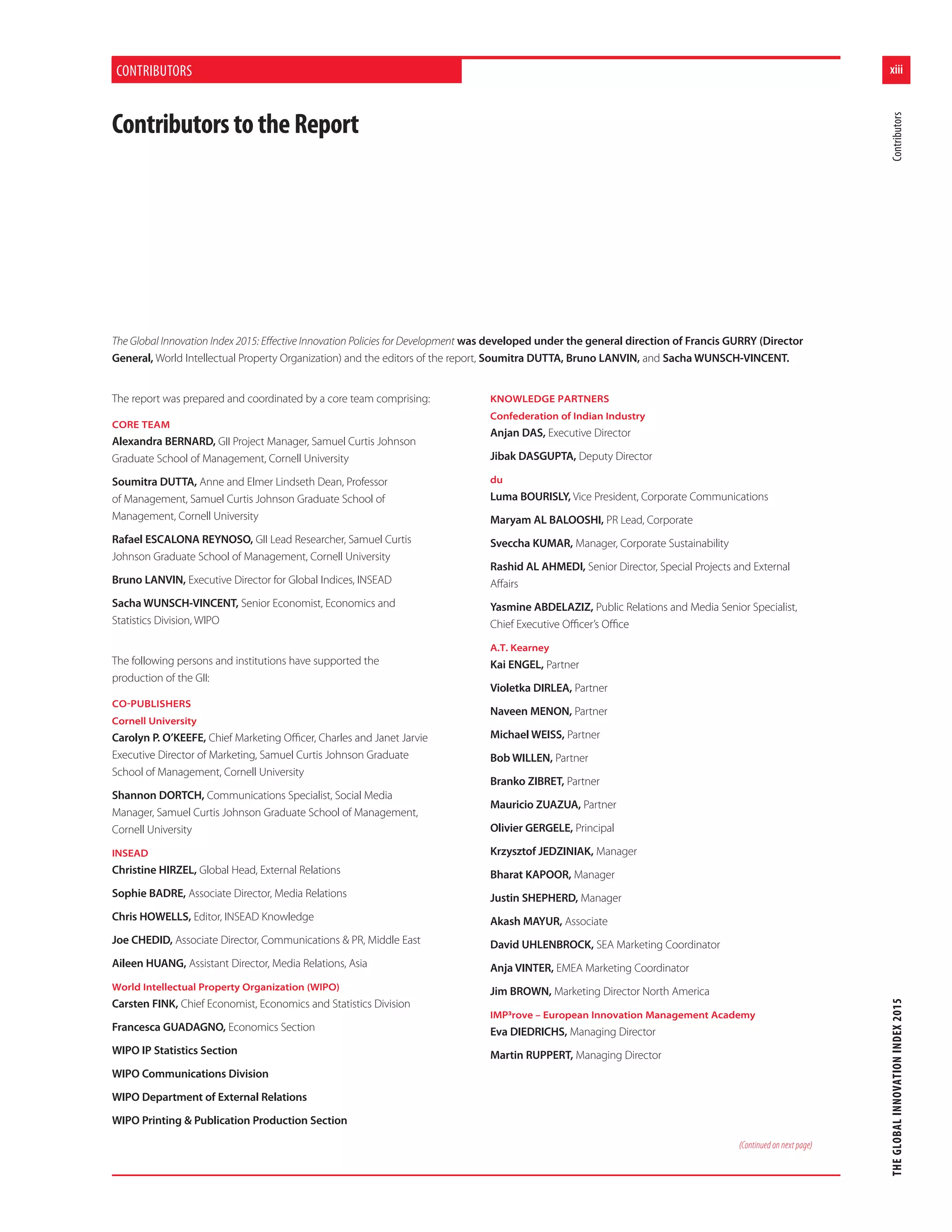 xiii
THEGLOBALINNOVATIONINDEX2015Contributors
CONTRIBUTORS
The Global Innovation Index 2015: Eﬀective Innovation Policies for Development was developed under the general direction of Francis GURRY (Director
General, World Intellectual Property Organization) and the editors of the report, Soumitra DUTTA, Bruno LANVIN, and Sacha WUNSCH-VINCENT.
The report was prepared and coordinated by a core team comprising:
CORE TEAM
Alexandra BERNARD, GII Project Manager, Samuel Curtis Johnson
Graduate School of Management, Cornell University
Soumitra DUTTA, Anne and Elmer Lindseth Dean, Professor
of Management, Samuel Curtis Johnson Graduate School of
Management, Cornell University
Rafael ESCALONA REYNOSO, GII Lead Researcher, Samuel Curtis
Johnson Graduate School of Management, Cornell University
Bruno LANVIN, Executive Director for Global Indices, INSEAD
Sacha WUNSCH-VINCENT, Senior Economist, Economics and
Statistics Division, WIPO
The following persons and institutions have supported the
production of the GII:
COPUBLISHERS
Cornell University
Carolyn P. O’KEEFE, Chief Marketing Oﬃcer, Charles and Janet Jarvie
Executive Director of Marketing, Samuel Curtis Johnson Graduate
School of Management, Cornell University
Shannon DORTCH, Communications Specialist, Social Media
Manager, Samuel Curtis Johnson Graduate School of Management,
Cornell University
INSEAD
Christine HIRZEL, Global Head, External Relations
Sophie BADRE, Associate Director, Media Relations
Chris HOWELLS, Editor, INSEAD Knowledge
Joe CHEDID, Associate Director, Communications & PR, Middle East
Aileen HUANG, Assistant Director, Media Relations, Asia
World Intellectual Property Organization (WIPO)
Carsten FINK, Chief Economist, Economics and Statistics Division
Francesca GUADAGNO, Economics Section
WIPO IP Statistics Section
WIPO Communications Division
WIPO Department of External Relations
WIPO Printing & Publication Production Section
KNOWLEDGE PARTNERS
Confederation of Indian Industry
Anjan DAS, Executive Director
Jibak DASGUPTA, Deputy Director
du
Luma BOURISLY, Vice President, Corporate Communications
Maryam AL BALOOSHI, PR Lead, Corporate
Sveccha KUMAR, Manager, Corporate Sustainability
Rashid AL AHMEDI, Senior Director, Special Projects and External
Aﬀairs
Yasmine ABDELAZIZ, Public Relations and Media Senior Specialist,
Chief Executive Oﬃcer’s Oﬃce
A.T. Kearney
Kai ENGEL, Partner
Violetka DIRLEA, Partner
Naveen MENON, Partner
Michael WEISS, Partner
Bob WILLEN, Partner
Branko ZIBRET, Partner
Mauricio ZUAZUA, Partner
Olivier GERGELE, Principal
Krzysztof JEDZINIAK, Manager
Bharat KAPOOR, Manager
Justin SHEPHERD, Manager
Akash MAYUR, Associate
David UHLENBROCK, SEA Marketing Coordinator
Anja VINTER, EMEA Marketing Coordinator
Jim BROWN, Marketing Director North America
IMP³rove – European Innovation Management Academy
Eva DIEDRICHS, Managing Director
Martin RUPPERT, Managing Director
ContributorstotheReport
(Continued on next page)
 