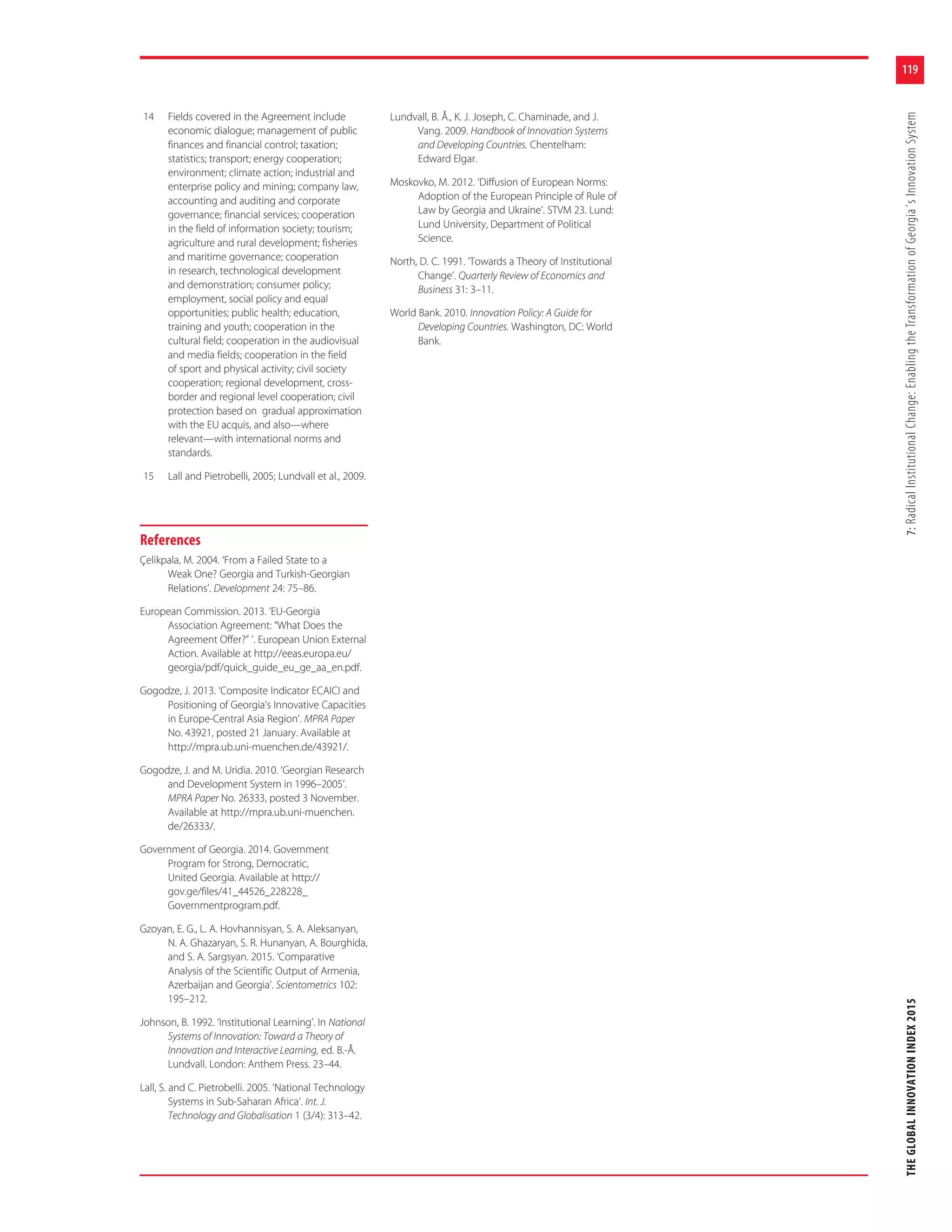 119
THEGLOBALINNOVATIONINDEX20157:RadicalInstitutionalChange:EnablingtheTransformationofGeorgia´sInnovationSystem
14 Fields covered in the Agreement include
economic dialogue; management of public
finances and financial control; taxation;
statistics; transport; energy cooperation;
environment; climate action; industrial and
enterprise policy and mining; company law,
accounting and auditing and corporate
governance; financial services; cooperation
in the field of information society; tourism;
agriculture and rural development; fisheries
and maritime governance; cooperation
in research, technological development
and demonstration; consumer policy;
employment, social policy and equal
opportunities; public health; education,
training and youth; cooperation in the
cultural field; cooperation in the audiovisual
and media fields; cooperation in the field
of sport and physical activity; civil society
cooperation; regional development, cross-
border and regional level cooperation; civil
protection based on gradual approximation
with the EU acquis, and also—where
relevant—with international norms and
standards.
15 Lall and Pietrobelli, 2005; Lundvall et al., 2009.
References
Çelikpala, M. 2004. ‘From a Failed State to a
Weak One? Georgia and Turkish-Georgian
Relations’. Development 24: 75–86.
European Commission. 2013. ‘EU-Georgia
Association Agreement: “What Does the
Agreement Offer?” ’. European Union External
Action. Available at http://eeas.europa.eu/
georgia/pdf/quick_guide_eu_ge_aa_en.pdf.
Gogodze, J. 2013. ‘Composite Indicator ECAICI and
Positioning of Georgia’s Innovative Capacities
in Europe-Central Asia Region’. MPRA Paper
No. 43921, posted 21 January. Available at
http://mpra.ub.uni-muenchen.de/43921/.
Gogodze, J. and M. Uridia. 2010. ‘Georgian Research
and Development System in 1996–2005’.
MPRA Paper No. 26333, posted 3 November.
Available at http://mpra.ub.uni-muenchen.
de/26333/.
Government of Georgia. 2014. Government
Program for Strong, Democratic,
United Georgia. Available at http://
gov.ge/files/41_44526_228228_
Governmentprogram.pdf.
Gzoyan, E. G., L. A. Hovhannisyan, S. A. Aleksanyan,
N. A. Ghazaryan, S. R. Hunanyan, A. Bourghida,
and S. A. Sargsyan. 2015. ‘Comparative
Analysis of the Scientific Output of Armenia,
Azerbaijan and Georgia’. Scientometrics 102:
195–212.
Johnson, B. 1992. ‘Institutional Learning’. In National
Systems of Innovation: Toward a Theory of
Innovation and Interactive Learning, ed. B.-Å.
Lundvall. London: Anthem Press. 23–44.
Lall, S. and C. Pietrobelli. 2005. ‘National Technology
Systems in Sub-Saharan Africa’. Int. J.
Technology and Globalisation 1 (3/4): 313–42.
Lundvall, B. Å., K. J. Joseph, C. Chaminade, and J.
Vang. 2009. Handbook of Innovation Systems
and Developing Countries. Chentelham:
Edward Elgar.
Moskovko, M. 2012. ‘Diffusion of European Norms:
Adoption of the European Principle of Rule of
Law by Georgia and Ukraine’. STVM 23. Lund:
Lund University, Department of Political
Science.
North, D. C. 1991. ‘Towards a Theory of Institutional
Change’. Quarterly Review of Economics and
Business 31: 3–11.
World Bank. 2010. Innovation Policy: A Guide for
Developing Countries. Washington, DC: World
Bank.
 