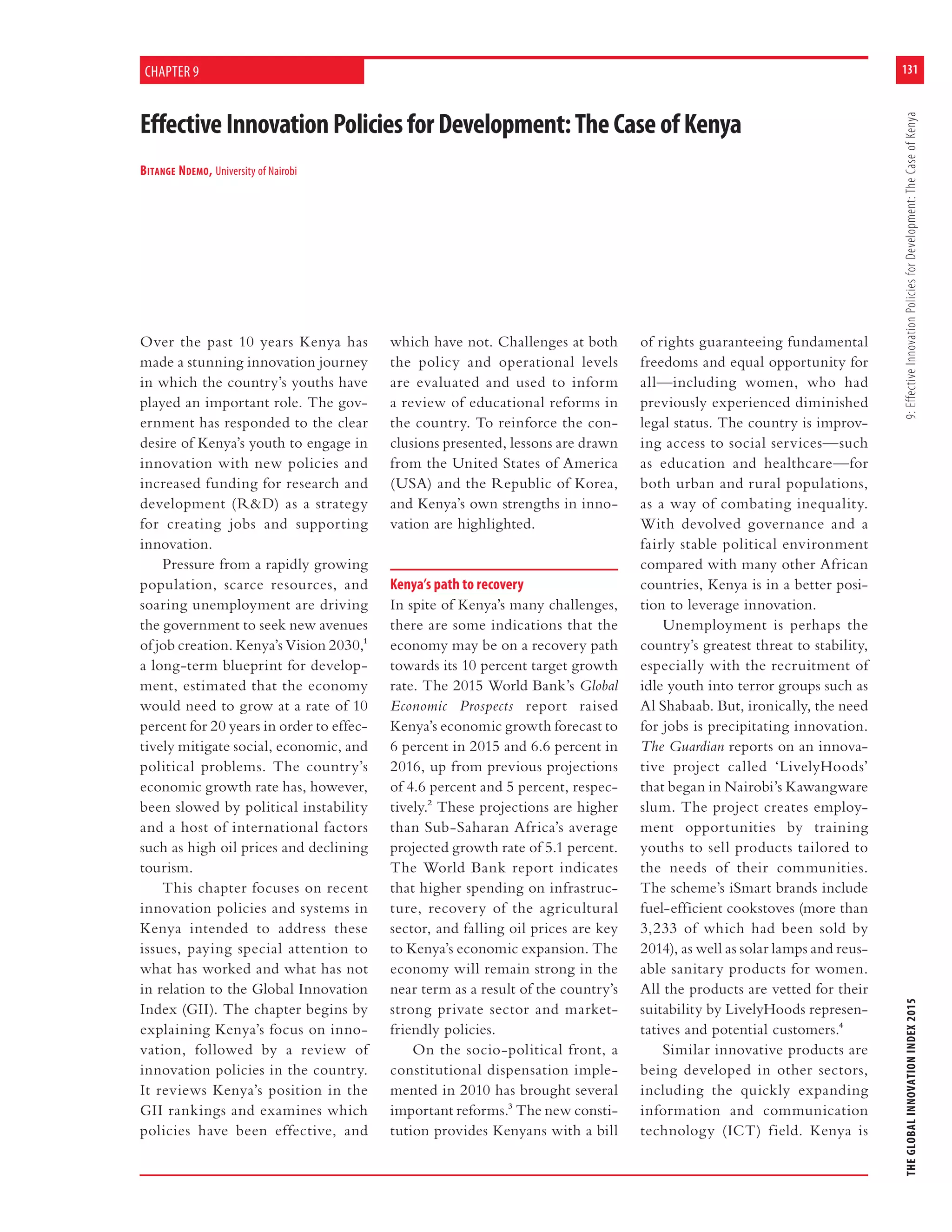 131
THEGLOBALINNOVATIONINDEX20159:EffectiveInnovationPoliciesforDevelopment:TheCaseofKenya
EffectiveInnovationPoliciesforDevelopment:TheCaseofKenya
BITANGE NDEMO, University of Nairobi
CHAPTER 9
Over the past 10 years Kenya has
made a stunning innovation journey
in which the country’s youths have
played an important role. The gov-
ernment has responded to the clear
desire of Kenya’s youth to engage in
innovation with new policies and
increased funding for research and
development (R&D) as a strategy
for creating jobs and supporting
innovation.
Pressure from a rapidly growing
population, scarce resources, and
soaring unemployment are driving
the government to seek new avenues
of job creation. Kenya’s Vision 2030,1
a long-term blueprint for develop-
ment, estimated that the economy
would need to grow at a rate of 10
percent for 20 years in order to effec-
tively mitigate social, economic, and
political problems. The country’s
economic growth rate has, however,
been slowed by political instability
and a host of international factors
such as high oil prices and declining
tourism.
This chapter focuses on recent
innovation policies and systems in
Kenya intended to address these
issues, paying special attention to
what has worked and what has not
in relation to the Global Innovation
Index (GII). The chapter begins by
explaining Kenya’s focus on inno-
vation, followed by a review of
innovation policies in the country.
It reviews Kenya’s position in the
GII rankings and examines which
policies have been effective, and
which have not. Challenges at both
the policy and operational levels
are evaluated and used to inform
a review of educational reforms in
the country. To reinforce the con-
clusions presented, lessons are drawn
from the United States of America
(USA) and the Republic of Korea,
and Kenya’s own strengths in inno-
vation are highlighted.
Kenya’s path to recovery
In spite of Kenya’s many challenges,
there are some indications that the
economy may be on a recovery path
towards its 10 percent target growth
rate. The 2015 World Bank’s Global
Economic Prospects report raised
Kenya’s economic growth forecast to
6 percent in 2015 and 6.6 percent in
2016, up from previous projections
of 4.6 percent and 5 percent, respec-
tively.2 These projections are higher
than Sub-Saharan Africa’s average
projected growth rate of 5.1 percent.
The World Bank report indicates
that higher spending on infrastruc-
ture, recovery of the agricultural
sector, and falling oil prices are key
to Kenya’s economic expansion. The
economy will remain strong in the
near term as a result of the country’s
strong private sector and market-
friendly policies.
On the socio-political front, a
constitutional dispensation imple-
mented in 2010 has brought several
important reforms.3 The new consti-
tution provides Kenyans with a bill
of rights guaranteeing fundamental
freedoms and equal opportunity for
all—including women, who had
previously experienced diminished
legal status. The country is improv-
ing access to social services—such
as education and healthcare—for
both urban and rural populations,
as a way of combating inequality.
With devolved governance and a
fairly stable political environment
compared with many other African
countries, Kenya is in a better posi-
tion to leverage innovation.
Unemployment is perhaps the
country’s greatest threat to stability,
especially with the recruitment of
idle youth into terror groups such as
Al Shabaab. But, ironically, the need
for jobs is precipitating innovation.
The Guardian reports on an innova-
tive project called ‘LivelyHoods’
that began in Nairobi’s Kawangware
slum. The project creates employ-
ment opportunities by training
youths to sell products tailored to
the needs of their communities.
The scheme’s iSmart brands include
fuel-efficient cookstoves (more than
3,233 of which had been sold by
2014), as well as solar lamps and reus-
able sanitary products for women.
All the products are vetted for their
suitability by LivelyHoods represen-
tatives and potential customers.4
Similar innovative products are
being developed in other sectors,
including the quickly expanding
information and communication
technology (ICT) field. Kenya is
 