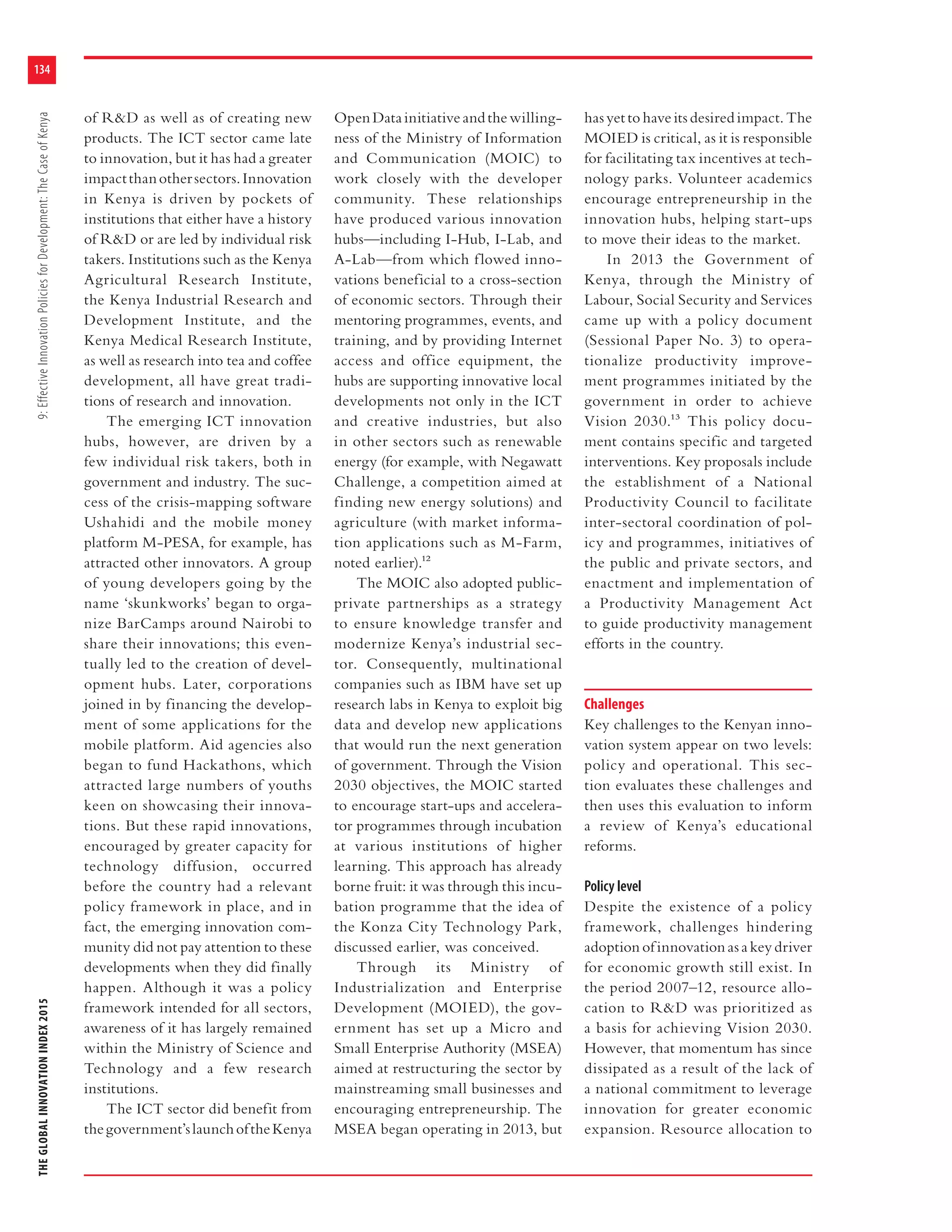 THEGLOBALINNOVATIONINDEX20159:EffectiveInnovationPoliciesforDevelopment:TheCaseofKenya
134
of R&D as well as of creating new
products. The ICT sector came late
to innovation, but it has had a greater
impactthanothersectors.Innovation
in Kenya is driven by pockets of
institutions that either have a history
of R&D or are led by individual risk
takers. Institutions such as the Kenya
Agricultural Research Institute,
the Kenya Industrial Research and
Development Institute, and the
Kenya Medical Research Institute,
as well as research into tea and coffee
development, all have great tradi-
tions of research and innovation.
The emerging ICT innovation
hubs, however, are driven by a
few individual risk takers, both in
government and industry. The suc-
cess of the crisis-mapping software
Ushahidi and the mobile money
platform M-PESA, for example, has
attracted other innovators. A group
of young developers going by the
name ‘skunkworks’ began to orga-
nize BarCamps around Nairobi to
share their innovations; this even-
tually led to the creation of devel-
opment hubs. Later, corporations
joined in by financing the develop-
ment of some applications for the
mobile platform. Aid agencies also
began to fund Hackathons, which
attracted large numbers of youths
keen on showcasing their innova-
tions. But these rapid innovations,
encouraged by greater capacity for
technology diffusion, occurred
before the country had a relevant
policy framework in place, and in
fact, the emerging innovation com-
munity did not pay attention to these
developments when they did finally
happen. Although it was a policy
framework intended for all sectors,
awareness of it has largely remained
within the Ministry of Science and
Technology and a few research
institutions.
The ICT sector did benefit from
thegovernment’slaunchoftheKenya
OpenDatainitiativeandthewilling-
ness of the Ministry of Information
and Communication (MOIC) to
work closely with the developer
community. These relationships
have produced various innovation
hubs—including I-Hub, I-Lab, and
A-Lab—from which flowed inno-
vations beneficial to a cross-section
of economic sectors. Through their
mentoring programmes, events, and
training, and by providing Internet
access and office equipment, the
hubs are supporting innovative local
developments not only in the ICT
and creative industries, but also
in other sectors such as renewable
energy (for example, with Negawatt
Challenge, a competition aimed at
finding new energy solutions) and
agriculture (with market informa-
tion applications such as M-Farm,
noted earlier).12
The MOIC also adopted public-
private partnerships as a strategy
to ensure knowledge transfer and
modernize Kenya’s industrial sec-
tor. Consequently, multinational
companies such as IBM have set up
research labs in Kenya to exploit big
data and develop new applications
that would run the next generation
of government. Through the Vision
2030 objectives, the MOIC started
to encourage start-ups and accelera-
tor programmes through incubation
at various institutions of higher
learning. This approach has already
borne fruit: it was through this incu-
bation programme that the idea of
the Konza City Technology Park,
discussed earlier, was conceived.
Through its Ministry of
Industrialization and Enterprise
Development (MOIED), the gov-
ernment has set up a Micro and
Small Enterprise Authority (MSEA)
aimed at restructuring the sector by
mainstreaming small businesses and
encouraging entrepreneurship. The
MSEA began operating in 2013, but
has yet to have its desired impact. The
MOIED is critical, as it is responsible
for facilitating tax incentives at tech-
nology parks. Volunteer academics
encourage entrepreneurship in the
innovation hubs, helping start-ups
to move their ideas to the market.
In 2013 the Government of
Kenya, through the Ministry of
Labour, Social Security and Services
came up with a policy document
(Sessional Paper No. 3) to opera-
tionalize productivity improve-
ment programmes initiated by the
government in order to achieve
Vision 2030.13 This policy docu-
ment contains specific and targeted
interventions. Key proposals include
the establishment of a National
Productivity Council to facilitate
inter-sectoral coordination of pol-
icy and programmes, initiatives of
the public and private sectors, and
enactment and implementation of
a Productivity Management Act
to guide productivity management
efforts in the country.
Challenges
Key challenges to the Kenyan inno-
vation system appear on two levels:
policy and operational. This sec-
tion evaluates these challenges and
then uses this evaluation to inform
a review of Kenya’s educational
reforms.
Policy level
Despite the existence of a policy
framework, challenges hindering
adoption of innovation as a key driver
for economic growth still exist. In
the period 2007–12, resource allo-
cation to R&D was prioritized as
a basis for achieving Vision 2030.
However, that momentum has since
dissipated as a result of the lack of
a national commitment to leverage
innovation for greater economic
expansion. Resource allocation to
 