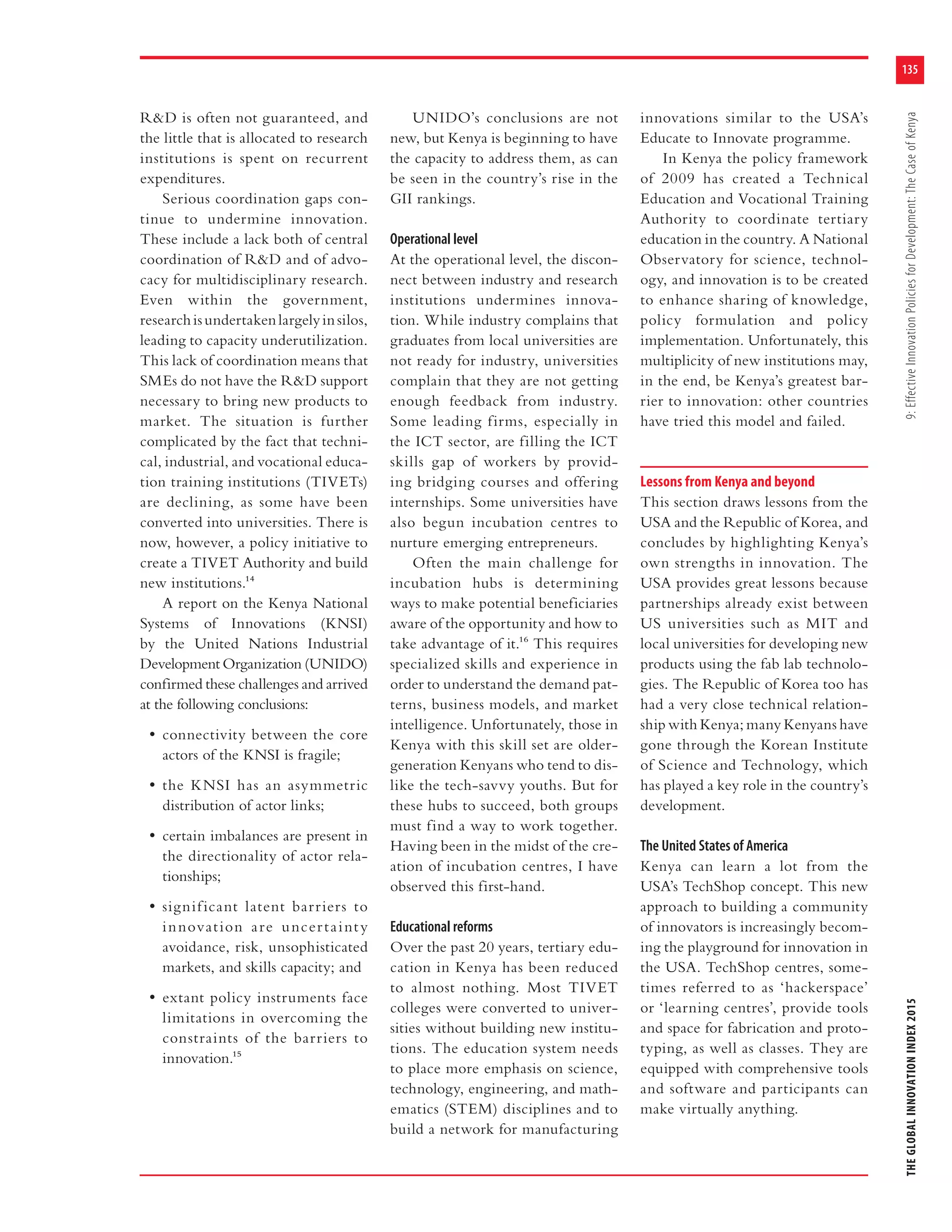 135
THEGLOBALINNOVATIONINDEX20159:EffectiveInnovationPoliciesforDevelopment:TheCaseofKenya
R&D is often not guaranteed, and
the little that is allocated to research
institutions is spent on recurrent
expenditures.
Serious coordination gaps con-
tinue to undermine innovation.
These include a lack both of central
coordination of R&D and of advo-
cacy for multidisciplinary research.
Even within the government,
researchisundertakenlargelyinsilos,
leading to capacity underutilization.
This lack of coordination means that
SMEs do not have the R&D support
necessary to bring new products to
market. The situation is further
complicated by the fact that techni-
cal, industrial, and vocational educa-
tion training institutions (TIVETs)
are declining, as some have been
converted into universities. There is
now, however, a policy initiative to
create a TIVET Authority and build
new institutions.14
A report on the Kenya National
Systems of Innovations (KNSI)
by the United Nations Industrial
Development Organization (UNIDO)
confirmed these challenges and arrived
at the following conclusions:
• connectivity between the core
actors of the KNSI is fragile;
• the KNSI has an asymmetric
distribution of actor links;
• certain imbalances are present in
the directionality of actor rela-
tionships;
• significant latent barriers to
innovation are uncertainty
avoidance, risk, unsophisticated
markets, and skills capacity; and
• extant policy instruments face
limitations in overcoming the
constraints of the barriers to
innovation.15
UNIDO’s conclusions are not
new, but Kenya is beginning to have
the capacity to address them, as can
be seen in the country’s rise in the
GII rankings.
Operational level
At the operational level, the discon-
nect between industry and research
institutions undermines innova-
tion. While industry complains that
graduates from local universities are
not ready for industry, universities
complain that they are not getting
enough feedback from industry.
Some leading firms, especially in
the ICT sector, are filling the ICT
skills gap of workers by provid-
ing bridging courses and offering
internships. Some universities have
also begun incubation centres to
nurture emerging entrepreneurs.
Often the main challenge for
incubation hubs is determining
ways to make potential beneficiaries
aware of the opportunity and how to
take advantage of it.16 This requires
specialized skills and experience in
order to understand the demand pat-
terns, business models, and market
intelligence. Unfortunately, those in
Kenya with this skill set are older-
generation Kenyans who tend to dis-
like the tech-savvy youths. But for
these hubs to succeed, both groups
must find a way to work together.
Having been in the midst of the cre-
ation of incubation centres, I have
observed this first-hand.
Educational reforms
Over the past 20 years, tertiary edu-
cation in Kenya has been reduced
to almost nothing. Most TIVET
colleges were converted to univer-
sities without building new institu-
tions. The education system needs
to place more emphasis on science,
technology, engineering, and math-
ematics (STEM) disciplines and to
build a network for manufacturing
innovations similar to the USA’s
Educate to Innovate programme.
In Kenya the policy framework
of 2009 has created a Technical
Education and Vocational Training
Authority to coordinate tertiary
education in the country. A National
Observatory for science, technol-
ogy, and innovation is to be created
to enhance sharing of knowledge,
policy formulation and policy
implementation. Unfortunately, this
multiplicity of new institutions may,
in the end, be Kenya’s greatest bar-
rier to innovation: other countries
have tried this model and failed.
Lessons from Kenya and beyond
This section draws lessons from the
USA and the Republic of Korea, and
concludes by highlighting Kenya’s
own strengths in innovation. The
USA provides great lessons because
partnerships already exist between
US universities such as MIT and
local universities for developing new
products using the fab lab technolo-
gies. The Republic of Korea too has
had a very close technical relation-
ship with Kenya; many Kenyans have
gone through the Korean Institute
of Science and Technology, which
has played a key role in the country’s
development.
The United States of America
Kenya can learn a lot from the
USA’s TechShop concept. This new
approach to building a community
of innovators is increasingly becom-
ing the playground for innovation in
the USA. TechShop centres, some-
times referred to as ‘hackerspace’
or ‘learning centres’, provide tools
and space for fabrication and proto-
typing, as well as classes. They are
equipped with comprehensive tools
and software and participants can
make virtually anything.
 