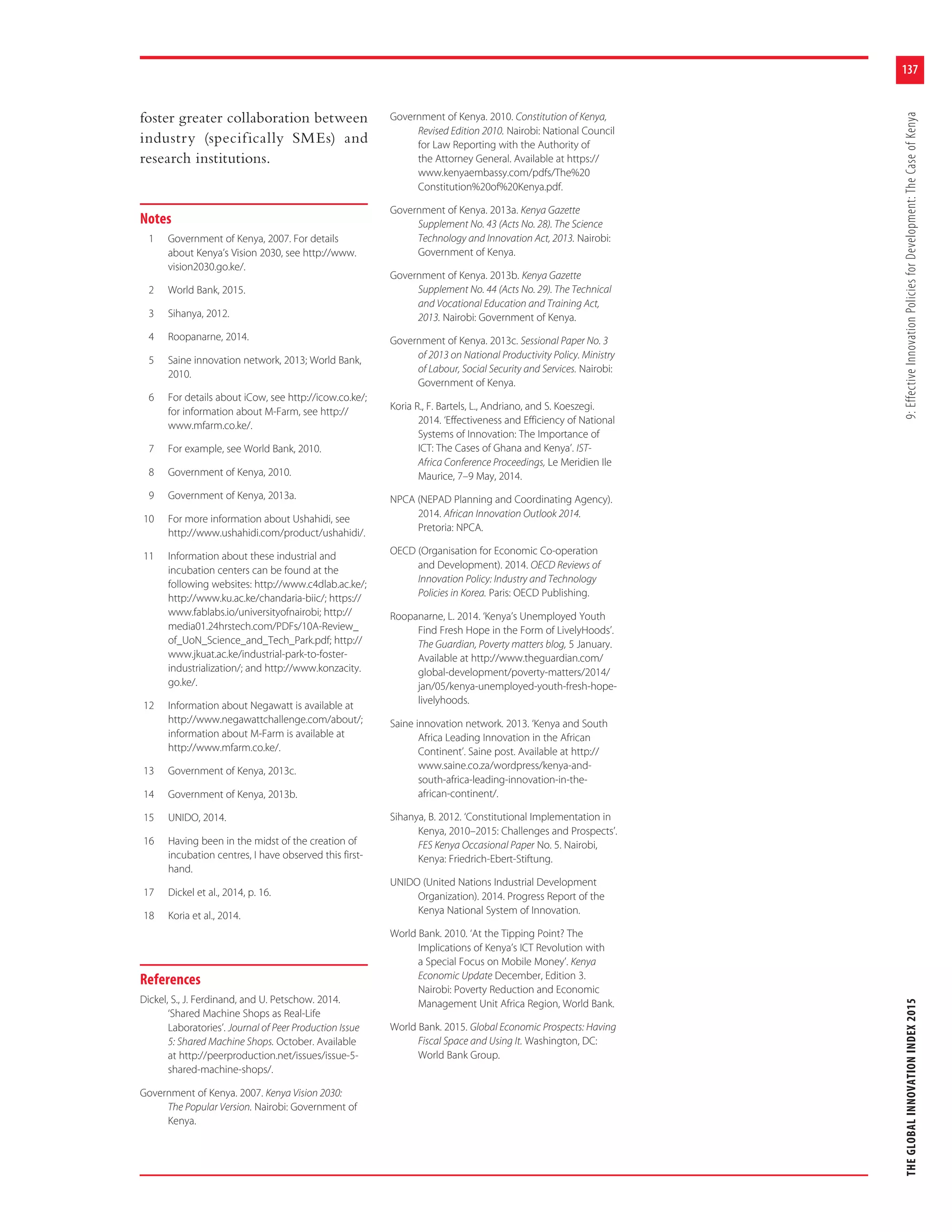 137
THEGLOBALINNOVATIONINDEX20159:EffectiveInnovationPoliciesforDevelopment:TheCaseofKenya
foster greater collaboration between
industry (specifically SMEs) and
research institutions.
Notes
1 Government of Kenya, 2007. For details
about Kenya’s Vision 2030, see http://www.
vision2030.go.ke/.
2 World Bank, 2015.
3 Sihanya, 2012.
4 Roopanarne, 2014.
5 Saine innovation network, 2013; World Bank,
2010.
6 For details about iCow, see http://icow.co.ke/;
for information about M-Farm, see http://
www.mfarm.co.ke/.
7 For example, see World Bank, 2010.
8 Government of Kenya, 2010.
9 Government of Kenya, 2013a.
10 For more information about Ushahidi, see
http://www.ushahidi.com/product/ushahidi/.
11 Information about these industrial and
incubation centers can be found at the
following websites: http://www.c4dlab.ac.ke/;
http://www.ku.ac.ke/chandaria-biic/; https://
www.fablabs.io/universityofnairobi; http://
media01.24hrstech.com/PDFs/10A-Review_
of_UoN_Science_and_Tech_Park.pdf; http://
www.jkuat.ac.ke/industrial-park-to-foster-
industrialization/; and http://www.konzacity.
go.ke/.
12 Information about Negawatt is available at
http://www.negawattchallenge.com/about/;
information about M-Farm is available at
http://www.mfarm.co.ke/.
13 Government of Kenya, 2013c.
14 Government of Kenya, 2013b.
15 UNIDO, 2014.
16 Having been in the midst of the creation of
incubation centres, I have observed this first-
hand.
17 Dickel et al., 2014, p. 16.
18 Koria et al., 2014.
References
Dickel, S., J. Ferdinand, and U. Petschow. 2014.
‘Shared Machine Shops as Real-Life
Laboratories’. Journal of Peer Production Issue
5: Shared Machine Shops. October. Available
at http://peerproduction.net/issues/issue-5-
shared-machine-shops/.
Government of Kenya. 2007. Kenya Vision 2030:
The Popular Version. Nairobi: Government of
Kenya.
Government of Kenya. 2010. Constitution of Kenya,
Revised Edition 2010. Nairobi: National Council
for Law Reporting with the Authority of
the Attorney General. Available at https://
www.kenyaembassy.com/pdfs/The%20
Constitution%20of%20Kenya.pdf.
Government of Kenya. 2013a. Kenya Gazette
Supplement No. 43 (Acts No. 28). The Science
Technology and Innovation Act, 2013. Nairobi:
Government of Kenya.
Government of Kenya. 2013b. Kenya Gazette
Supplement No. 44 (Acts No. 29). The Technical
and Vocational Education and Training Act,
2013. Nairobi: Government of Kenya.
Government of Kenya. 2013c. Sessional Paper No. 3
of 2013 on National Productivity Policy. Ministry
of Labour, Social Security and Services. Nairobi:
Government of Kenya.
Koria R., F. Bartels, L., Andriano, and S. Koeszegi.
2014. ‘Effectiveness and Efficiency of National
Systems of Innovation: The Importance of
ICT: The Cases of Ghana and Kenya’. IST-
Africa Conference Proceedings, Le Meridien Ile
Maurice, 7–9 May, 2014.
NPCA (NEPAD Planning and Coordinating Agency).
2014. African Innovation Outlook 2014.
Pretoria: NPCA.
OECD (Organisation for Economic Co-operation
and Development). 2014. OECD Reviews of
Innovation Policy: Industry and Technology
Policies in Korea. Paris: OECD Publishing.
Roopanarne, L. 2014. ‘Kenya’s Unemployed Youth
Find Fresh Hope in the Form of LivelyHoods’.
The Guardian, Poverty matters blog, 5 January.
Available at http://www.theguardian.com/
global-development/poverty-matters/2014/
jan/05/kenya-unemployed-youth-fresh-hope-
livelyhoods.
Saine innovation network. 2013. ‘Kenya and South
Africa Leading Innovation in the African
Continent’. Saine post. Available at http://
www.saine.co.za/wordpress/kenya-and-
south-africa-leading-innovation-in-the-
african-continent/.
Sihanya, B. 2012. ‘Constitutional Implementation in
Kenya, 2010–2015: Challenges and Prospects’.
FES Kenya Occasional Paper No. 5. Nairobi,
Kenya: Friedrich-Ebert-Stiftung.
UNIDO (United Nations Industrial Development
Organization). 2014. Progress Report of the
Kenya National System of Innovation.
World Bank. 2010. ‘At the Tipping Point? The
Implications of Kenya’s ICT Revolution with
a Special Focus on Mobile Money’. Kenya
Economic Update December, Edition 3.
Nairobi: Poverty Reduction and Economic
Management Unit Africa Region, World Bank.
World Bank. 2015. Global Economic Prospects: Having
Fiscal Space and Using It. Washington, DC:
World Bank Group.
 