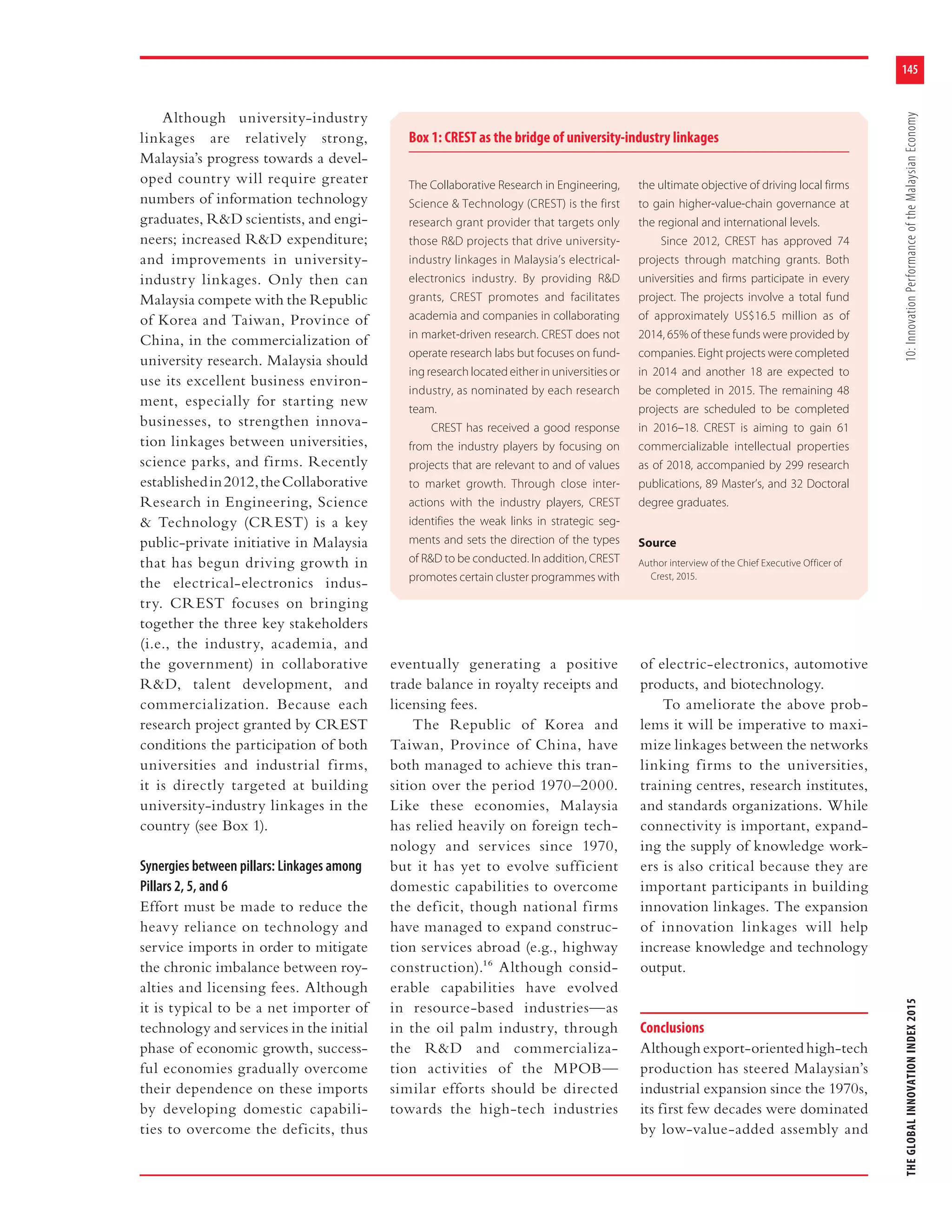 145
THEGLOBALINNOVATIONINDEX201510:InnovationPerformanceoftheMalaysianEconomy
Although university-industry
linkages are relatively strong,
Malaysia’s progress towards a devel-
oped country will require greater
numbers of information technology
graduates, R&D scientists, and engi-
neers; increased R&D expenditure;
and improvements in university-
industry linkages. Only then can
Malaysia compete with the Republic
of Korea and Taiwan, Province of
China, in the commercialization of
university research. Malaysia should
use its excellent business environ-
ment, especially for starting new
businesses, to strengthen innova-
tion linkages between universities,
science parks, and firms. Recently
establishedin2012,theCollaborative
Research in Engineering, Science
& Technology (CREST) is a key
public-private initiative in Malaysia
that has begun driving growth in
the electrical-electronics indus-
try. CREST focuses on bringing
together the three key stakeholders
(i.e., the industry, academia, and
the government) in collaborative
R&D, talent development, and
commercialization. Because each
research project granted by CREST
conditions the participation of both
universities and industrial firms,
it is directly targeted at building
university-industry linkages in the
country (see Box 1).
Synergies between pillars: Linkages among
Pillars 2, 5, and 6
Effort must be made to reduce the
heavy reliance on technology and
service imports in order to mitigate
the chronic imbalance between roy-
alties and licensing fees. Although
it is typical to be a net importer of
technology and services in the initial
phase of economic growth, success-
ful economies gradually overcome
their dependence on these imports
by developing domestic capabili-
ties to overcome the deficits, thus
eventually generating a positive
trade balance in royalty receipts and
licensing fees.
The Republic of Korea and
Taiwan, Province of China, have
both managed to achieve this tran-
sition over the period 1970–2000.
Like these economies, Malaysia
has relied heavily on foreign tech-
nology and services since 1970,
but it has yet to evolve sufficient
domestic capabilities to overcome
the deficit, though national firms
have managed to expand construc-
tion services abroad (e.g., highway
construction).16 Although consid-
erable capabilities have evolved
in resource-based industries—as
in the oil palm industry, through
the R&D and commercializa-
tion activities of the MPOB—
similar efforts should be directed
towards the high-tech industries
of electric-electronics, automotive
products, and biotechnology.
To ameliorate the above prob-
lems it will be imperative to maxi-
mize linkages between the networks
linking firms to the universities,
training centres, research institutes,
and standards organizations. While
connectivity is important, expand-
ing the supply of knowledge work-
ers is also critical because they are
important participants in building
innovation linkages. The expansion
of innovation linkages will help
increase knowledge and technology
output.
Conclusions
Althoughexport-orientedhigh-tech
production has steered Malaysian’s
industrial expansion since the 1970s,
its first few decades were dominated
by low-value-added assembly and
Box 1: CREST as the bridge of university-industry linkages
The Collaborative Research in Engineering,
Science & Technology (CREST) is the first
research grant provider that targets only
those R&D projects that drive university-
industry linkages in Malaysia’s electrical-
electronics industry. By providing R&D
grants, CREST promotes and facilitates
academia and companies in collaborating
in market-driven research. CREST does not
operate research labs but focuses on fund-
ing research located either in universities or
industry, as nominated by each research
team.
CREST has received a good response
from the industry players by focusing on
projects that are relevant to and of values
to market growth. Through close inter-
actions with the industry players, CREST
identifies the weak links in strategic seg-
ments and sets the direction of the types
of R&D to be conducted. In addition, CREST
promotes certain cluster programmes with
the ultimate objective of driving local firms
to gain higher-value-chain governance at
the regional and international levels.
Since 2012, CREST has approved 74
projects through matching grants. Both
universities and firms participate in every
project. The projects involve a total fund
of approximately US$16.5 million as of
2014, 65% of these funds were provided by
companies. Eight projects were completed
in 2014 and another 18 are expected to
be completed in 2015. The remaining 48
projects are scheduled to be completed
in 2016–18. CREST is aiming to gain 61
commercializable intellectual properties
as of 2018, accompanied by 299 research
publications, 89 Master’s, and 32 Doctoral
degree graduates.
Source
Author interview of the Chief Executive Officer of
Crest, 2015.
 