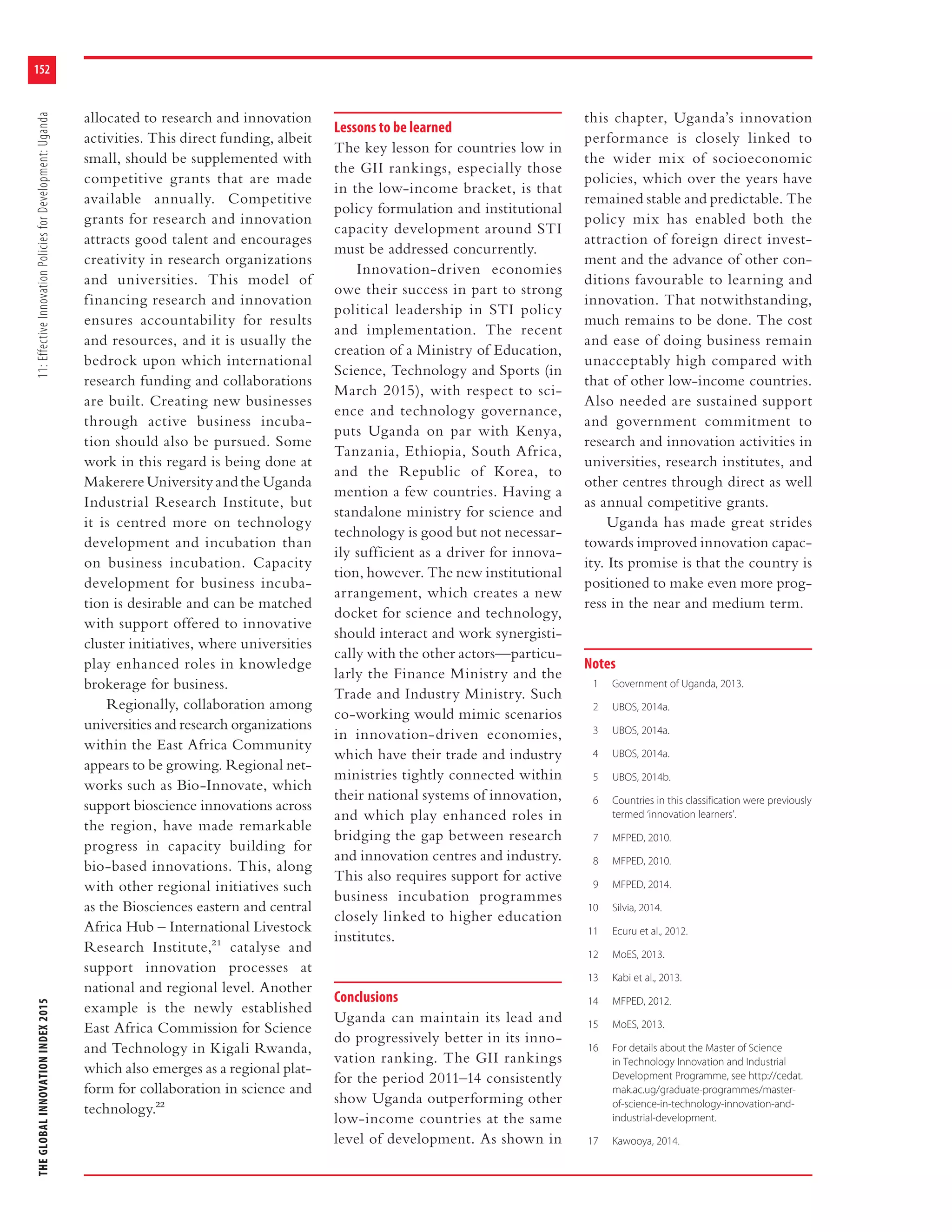 THEGLOBALINNOVATIONINDEX201511:EffectiveInnovationPoliciesforDevelopment:Uganda
152
allocated to research and innovation
activities. This direct funding, albeit
small, should be supplemented with
competitive grants that are made
available annually. Competitive
grants for research and innovation
attracts good talent and encourages
creativity in research organizations
and universities. This model of
financing research and innovation
ensures accountability for results
and resources, and it is usually the
bedrock upon which international
research funding and collaborations
are built. Creating new businesses
through active business incuba-
tion should also be pursued. Some
work in this regard is being done at
Makerere University and the Uganda
Industrial Research Institute, but
it is centred more on technology
development and incubation than
on business incubation. Capacity
development for business incuba-
tion is desirable and can be matched
with support offered to innovative
cluster initiatives, where universities
play enhanced roles in knowledge
brokerage for business.
Regionally, collaboration among
universities and research organizations
within the East Africa Community
appears to be growing. Regional net-
works such as Bio-Innovate, which
support bioscience innovations across
the region, have made remarkable
progress in capacity building for
bio-based innovations. This, along
with other regional initiatives such
as the Biosciences eastern and central
Africa Hub – International Livestock
Research Institute,21 catalyse and
support innovation processes at
national and regional level. Another
example is the newly established
East Africa Commission for Science
and Technology in Kigali Rwanda,
which also emerges as a regional plat-
form for collaboration in science and
technology.22
Lessons to be learned
The key lesson for countries low in
the GII rankings, especially those
in the low-income bracket, is that
policy formulation and institutional
capacity development around STI
must be addressed concurrently.
Innovation-driven economies
owe their success in part to strong
political leadership in STI policy
and implementation. The recent
creation of a Ministry of Education,
Science, Technology and Sports (in
March 2015), with respect to sci-
ence and technology governance,
puts Uganda on par with Kenya,
Tanzania, Ethiopia, South Africa,
and the Republic of Korea, to
mention a few countries. Having a
standalone ministry for science and
technology is good but not necessar-
ily sufficient as a driver for innova-
tion, however. The new institutional
arrangement, which creates a new
docket for science and technology,
should interact and work synergisti-
cally with the other actors—particu-
larly the Finance Ministry and the
Trade and Industry Ministry. Such
co-working would mimic scenarios
in innovation-driven economies,
which have their trade and industry
ministries tightly connected within
their national systems of innovation,
and which play enhanced roles in
bridging the gap between research
and innovation centres and industry.
This also requires support for active
business incubation programmes
closely linked to higher education
institutes.
Conclusions
Uganda can maintain its lead and
do progressively better in its inno-
vation ranking. The GII rankings
for the period 2011–14 consistently
show Uganda outperforming other
low-income countries at the same
level of development. As shown in
this chapter, Uganda’s innovation
performance is closely linked to
the wider mix of socioeconomic
policies, which over the years have
remained stable and predictable. The
policy mix has enabled both the
attraction of foreign direct invest-
ment and the advance of other con-
ditions favourable to learning and
innovation. That notwithstanding,
much remains to be done. The cost
and ease of doing business remain
unacceptably high compared with
that of other low-income countries.
Also needed are sustained support
and government commitment to
research and innovation activities in
universities, research institutes, and
other centres through direct as well
as annual competitive grants.
Uganda has made great strides
towards improved innovation capac-
ity. Its promise is that the country is
positioned to make even more prog-
ress in the near and medium term.
Notes
1 Government of Uganda, 2013.
2 UBOS, 2014a.
3 UBOS, 2014a.
4 UBOS, 2014a.
5 UBOS, 2014b.
6 Countries in this classification were previously
termed ‘innovation learners’.
7 MFPED, 2010.
8 MFPED, 2010.
9 MFPED, 2014.
10 Silvia, 2014.
11 Ecuru et al., 2012.
12 MoES, 2013.
13 Kabi et al., 2013.
14 MFPED, 2012.
15 MoES, 2013.
16 For details about the Master of Science
in Technology Innovation and Industrial
Development Programme, see http://cedat.
mak.ac.ug/graduate-programmes/master-
of-science-in-technology-innovation-and-
industrial-development.
17 Kawooya, 2014.
 