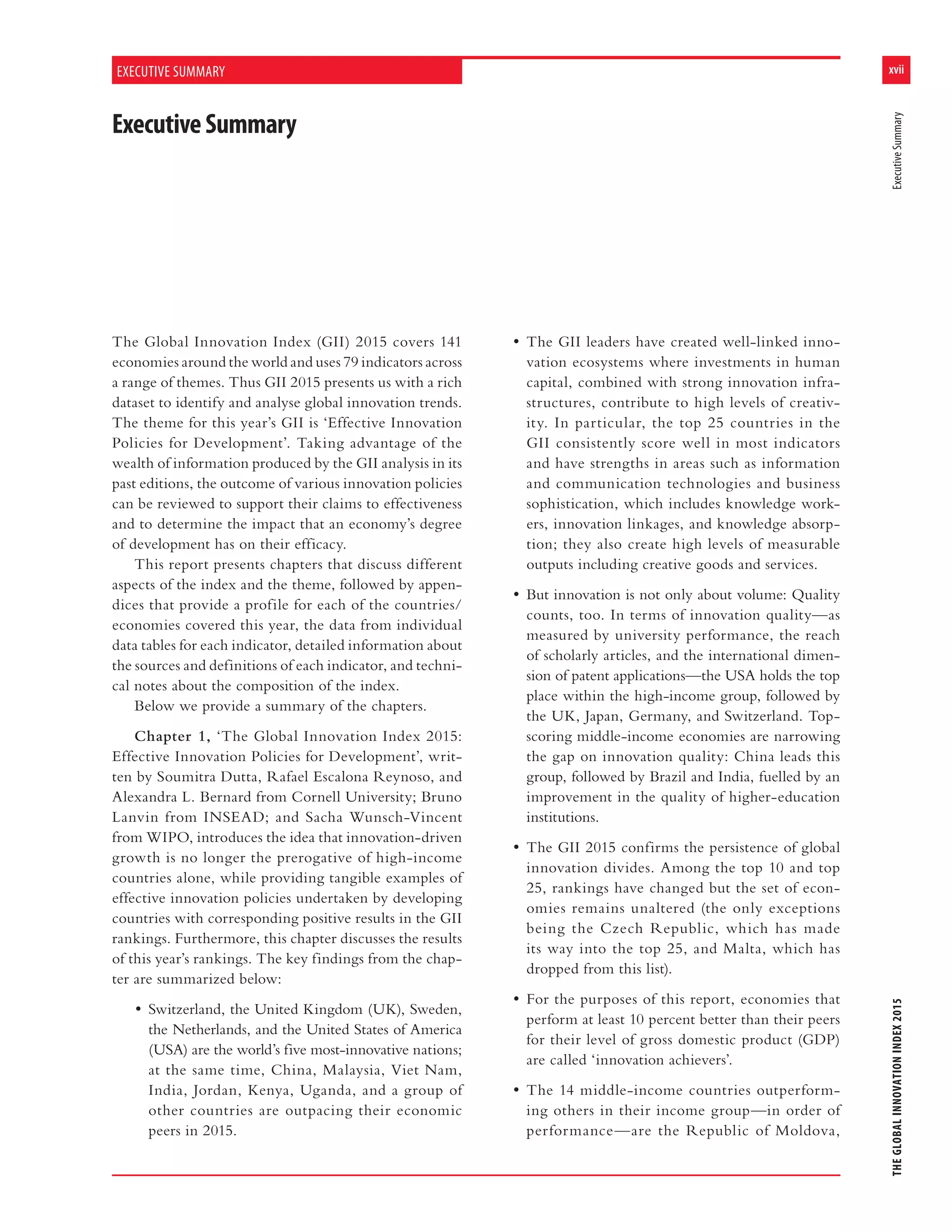 xvii
THEGLOBALINNOVATIONINDEX2015ExecutiveSummary
The Global Innovation Index (GII) 2015 covers 141
economies around the world and uses 79 indicators across
a range of themes. Thus GII 2015 presents us with a rich
dataset to identify and analyse global innovation trends.
The theme for this year’s GII is ‘Effective Innovation
Policies for Development’. Taking advantage of the
wealth of information produced by the GII analysis in its
past editions, the outcome of various innovation policies
can be reviewed to support their claims to effectiveness
and to determine the impact that an economy’s degree
of development has on their efficacy.
This report presents chapters that discuss different
aspects of the index and the theme, followed by appen-
dices that provide a profile for each of the countries/
economies covered this year, the data from individual
data tables for each indicator, detailed information about
the sources and definitions of each indicator, and techni-
cal notes about the composition of the index.
Below we provide a summary of the chapters.
Chapter 1, ‘The Global Innovation Index 2015:
Effective Innovation Policies for Development’, writ-
ten by Soumitra Dutta, Rafael Escalona Reynoso, and
Alexandra L. Bernard from Cornell University; Bruno
Lanvin from INSEAD; and Sacha Wunsch-Vincent
from WIPO, introduces the idea that innovation-driven
growth is no longer the prerogative of high-income
countries alone, while providing tangible examples of
effective innovation policies undertaken by developing
countries with corresponding positive results in the GII
rankings. Furthermore, this chapter discusses the results
of this year’s rankings. The key findings from the chap-
ter are summarized below:
• Switzerland, the United Kingdom (UK), Sweden,
the Netherlands, and the United States of America
(USA) are the world’s five most-innovative nations;
at the same time, China, Malaysia, Viet Nam,
India, Jordan, Kenya, Uganda, and a group of
other countries are outpacing their economic
peers in 2015.
• The GII leaders have created well-linked inno-
vation ecosystems where investments in human
capital, combined with strong innovation infra-
structures, contribute to high levels of creativ-
ity. In particular, the top 25 countries in the
GII consistently score well in most indicators
and have strengths in areas such as information
and communication technologies and business
sophistication, which includes knowledge work-
ers, innovation linkages, and knowledge absorp-
tion; they also create high levels of measurable
outputs including creative goods and services.
• But innovation is not only about volume: Quality
counts, too. In terms of innovation quality—as
measured by university performance, the reach
of scholarly articles, and the international dimen-
sion of patent applications—the USA holds the top
place within the high-income group, followed by
the UK, Japan, Germany, and Switzerland. Top-
scoring middle-income economies are narrowing
the gap on innovation quality: China leads this
group, followed by Brazil and India, fuelled by an
improvement in the quality of higher-education
institutions.
• The GII 2015 confirms the persistence of global
innovation divides. Among the top 10 and top
25, rankings have changed but the set of econ-
omies remains unaltered (the only exceptions
being the Czech Republic, which has made
its way into the top 25, and Malta, which has
dropped from this list).
• For the purposes of this report, economies that
perform at least 10 percent better than their peers
for their level of gross domestic product (GDP)
are called ‘innovation achievers’.
• The 14 middle-income countries outperform-
ing others in their income group—in order of
performance—are the Republic of Moldova,
ExecutiveSummary
EXECUTIVE SUMMARY
 