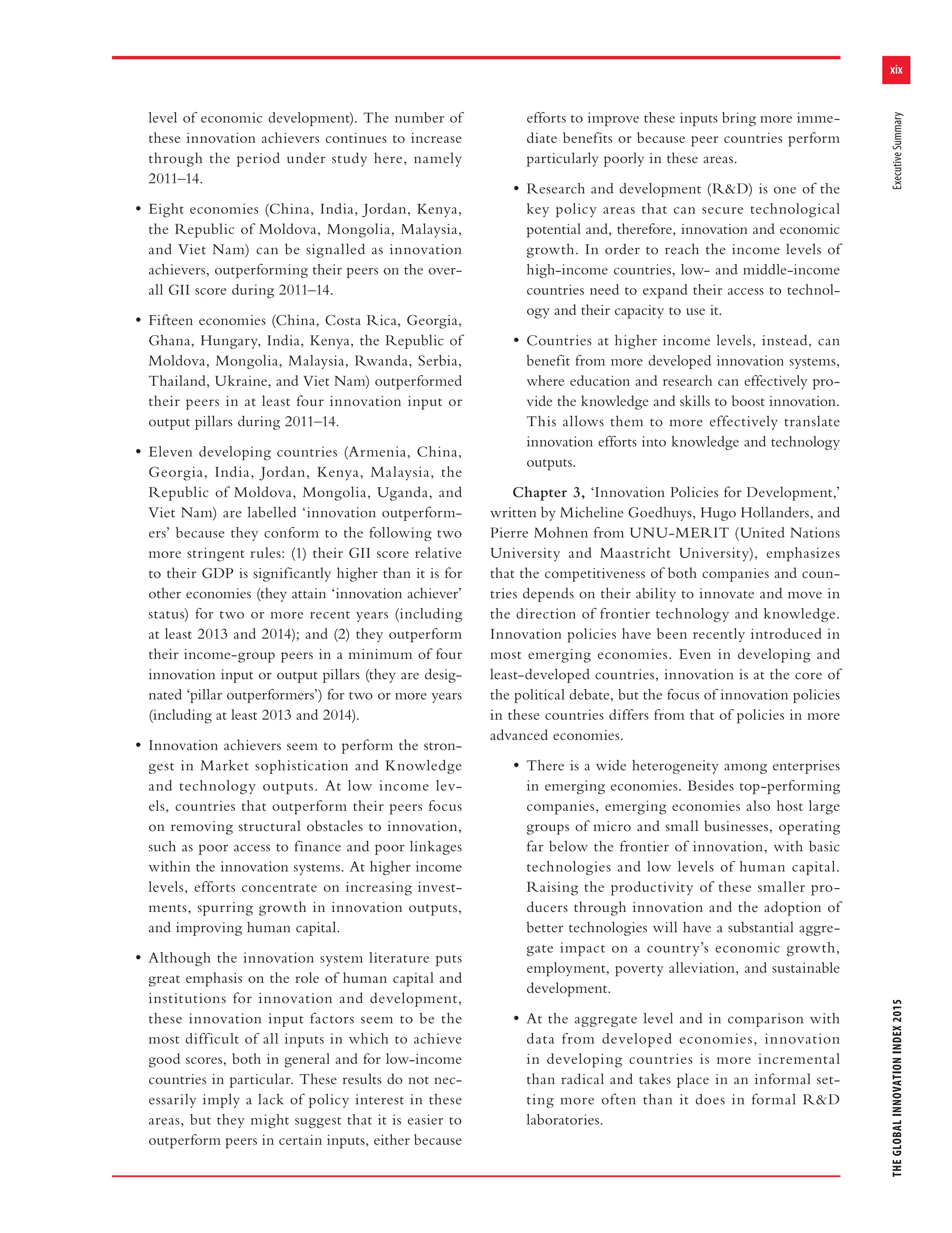 xix
THEGLOBALINNOVATIONINDEX2015ExecutiveSummary
level of economic development). The number of
these innovation achievers continues to increase
through the period under study here, namely
2011–14.
• Eight economies (China, India, Jordan, Kenya,
the Republic of Moldova, Mongolia, Malaysia,
and Viet Nam) can be signalled as innovation
achievers, outperforming their peers on the over-
all GII score during 2011–14.
• Fifteen economies (China, Costa Rica, Georgia,
Ghana, Hungary, India, Kenya, the Republic of
Moldova, Mongolia, Malaysia, Rwanda, Serbia,
Thailand, Ukraine, and Viet Nam) outperformed
their peers in at least four innovation input or
output pillars during 2011–14.
• Eleven developing countries (Armenia, China,
Georgia, India, Jordan, Kenya, Malaysia, the
Republic of Moldova, Mongolia, Uganda, and
Viet Nam) are labelled ‘innovation outperform-
ers’ because they conform to the following two
more stringent rules: (1) their GII score relative
to their GDP is significantly higher than it is for
other economies (they attain ‘innovation achiever’
status) for two or more recent years (including
at least 2013 and 2014); and (2) they outperform
their income-group peers in a minimum of four
innovation input or output pillars (they are desig-
nated ‘pillar outperformers’) for two or more years
(including at least 2013 and 2014).
• Innovation achievers seem to perform the stron-
gest in Market sophistication and Knowledge
and technology outputs. At low income lev-
els, countries that outperform their peers focus
on removing structural obstacles to innovation,
such as poor access to finance and poor linkages
within the innovation systems. At higher income
levels, efforts concentrate on increasing invest-
ments, spurring growth in innovation outputs,
and improving human capital.
• Although the innovation system literature puts
great emphasis on the role of human capital and
institutions for innovation and development,
these innovation input factors seem to be the
most difficult of all inputs in which to achieve
good scores, both in general and for low-income
countries in particular. These results do not nec-
essarily imply a lack of policy interest in these
areas, but they might suggest that it is easier to
outperform peers in certain inputs, either because
efforts to improve these inputs bring more imme-
diate benefits or because peer countries perform
particularly poorly in these areas.
• Research and development (R&D) is one of the
key policy areas that can secure technological
potential and, therefore, innovation and economic
growth. In order to reach the income levels of
high-income countries, low- and middle-income
countries need to expand their access to technol-
ogy and their capacity to use it.
• Countries at higher income levels, instead, can
benefit from more developed innovation systems,
where education and research can effectively pro-
vide the knowledge and skills to boost innovation.
This allows them to more effectively translate
innovation efforts into knowledge and technology
outputs.
Chapter 3, ‘Innovation Policies for Development,’
written by Micheline Goedhuys, Hugo Hollanders, and
Pierre Mohnen from UNU-MERIT (United Nations
University and Maastricht University), emphasizes
that the competitiveness of both companies and coun-
tries depends on their ability to innovate and move in
the direction of frontier technology and knowledge.
Innovation policies have been recently introduced in
most emerging economies. Even in developing and
least-developed countries, innovation is at the core of
the political debate, but the focus of innovation policies
in these countries differs from that of policies in more
advanced economies.
• There is a wide heterogeneity among enterprises
in emerging economies. Besides top-performing
companies, emerging economies also host large
groups of micro and small businesses, operating
far below the frontier of innovation, with basic
technologies and low levels of human capital.
Raising the productivity of these smaller pro-
ducers through innovation and the adoption of
better technologies will have a substantial aggre-
gate impact on a country’s economic growth,
employment, poverty alleviation, and sustainable
development.
• At the aggregate level and in comparison with
data from developed economies, innovation
in developing countries is more incremental
than radical and takes place in an informal set-
ting more often than it does in formal R&D
laboratories.
 